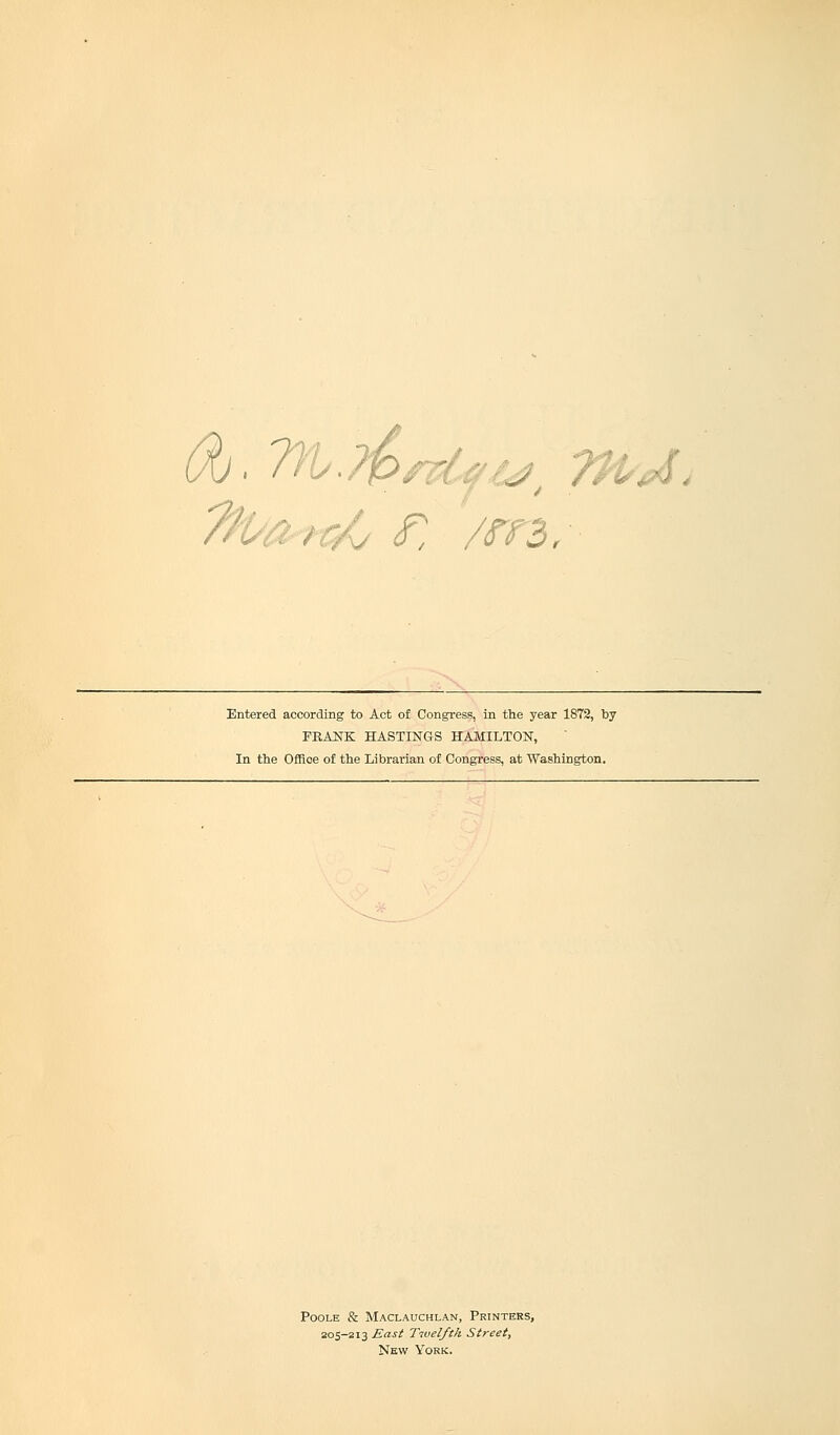 Entered according to Act of Congress, in the year 1872, by PRANK HASTINGS HAMILTON, In the Office of the Librarian of Congress, at Washington. Poole & Maclauchlan, Printers, 205-213 East Twelfth Street, New York.