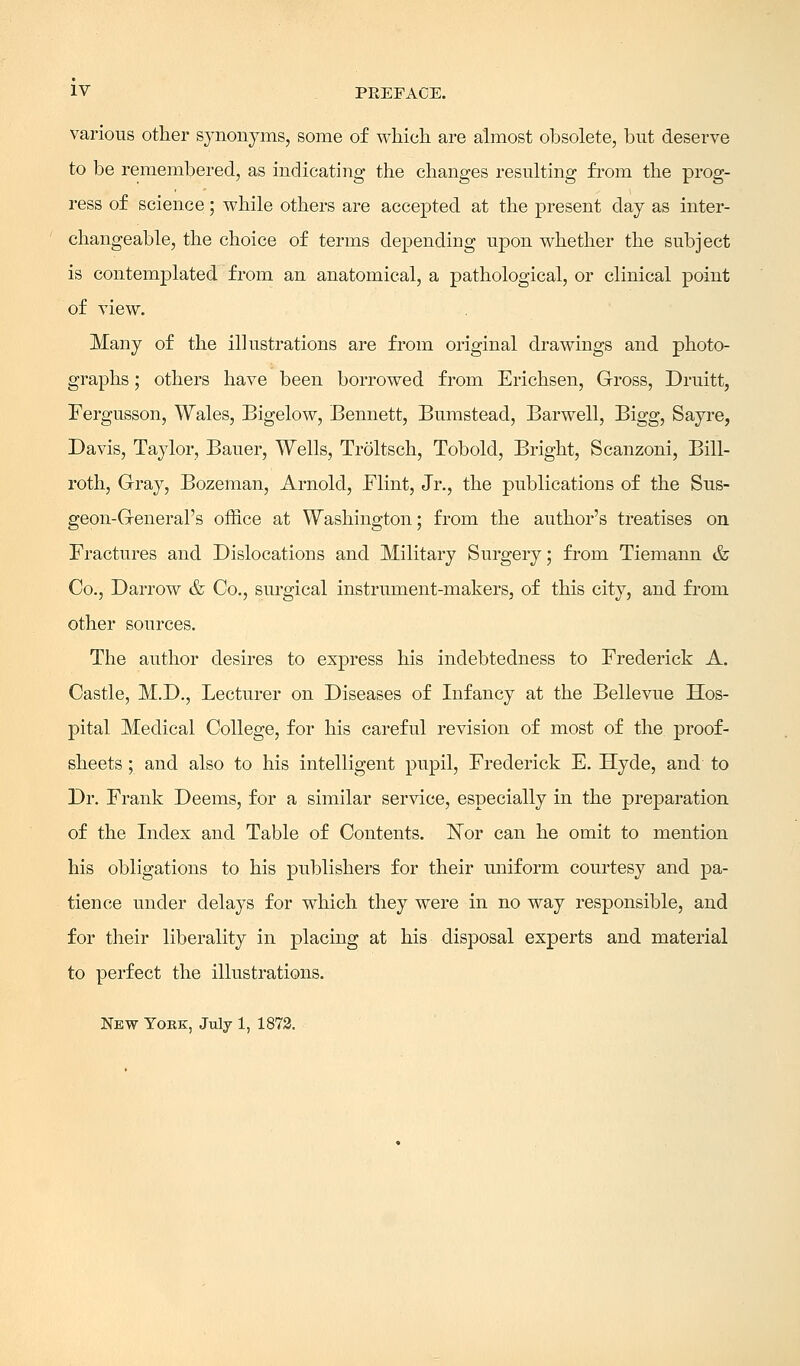 various other synonyms, some of which are almost obsolete, but deserve to be remembered, as indicating the changes resulting from the prog- ress of science; while others are accepted at the present day as inter- changeable, the choice of terms depending upon whether the subject is contemplated from an anatomical, a pathological, or clinical point of view. Many of the illustrations are from original drawings and photo- graphs ; others have been borrowed from Erichsen, Gross, Druitt, Fergusson, Wales, Bigelow, Bennett, Bumstead, Barwell, Bigg, Sayre, Davis, Taylor, Bauer, Wells, Troltsch, Tobold, Bright, Scanzoni, Bill- roth, Gray, Bozeman, Arnold, Flint, Jr., the publications of the Sus- geon-General's office at Washington; from the author's treatises on Fractures and Dislocations and Military Surgery; from Tiemann & Co., Darrow & Co., surgical instrument-makers, of this city, and from other sources. The author desires to express his indebtedness to Frederick A. Castle, M.D., Lecturer on Diseases of Infancy at the Bellevue Hos- pital Medical College, for his careful revision of most of the proof- sheets ; and also to his intelligent pupil, Frederick E. Hyde, and to Dr. Frank Deems, for a similar service, especially in the preparation of the Index and Table of Contents. Nor can he omit to mention his obligations to his publishers for their uniform courtesy and pa- tience under delays for which they were in no way responsible, and for their liberality in placing at his disposal experts and material to perfect the illustrations. New York, July 1, 1872.