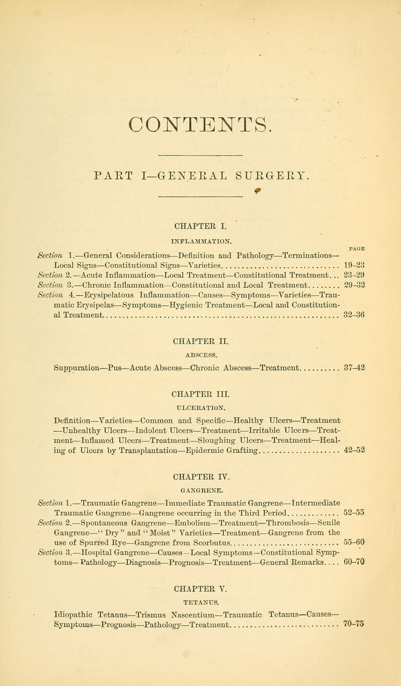 CONTENTS. PAET I-GEKEEAL SURGERY. * CHAPTER I. INFLAMMATION. PAGK Section 1.—General Considerations—Definition and Pathology—Terminations— Local Signs—Constitutional Signs—Varieties 19-23 Section 2. —Acute Inflammation—Local Treatment—Constitutional Treatment... 23-29 Section 3.—Chronic Inflammation—Constitutional and Local Treatment 29-32 Section A. —Erysipelatous Inflammation—Causes—Symptoms—Varieties—Trau- matic Erysipelas—Symptoms—Hygienic Treatment—Local and Constitution- al Treatment 32-36 CHAPTER II. ABSCESS. Suppuration—Pus—Acute Abscess—Chronic Abscess—Treatment 37-42 CHAPTER III. ULCERATION. Definition—Varieties—Common and Specific—Healthy Ulcers—Treatment —Unhealthy Ulcers—Indolent Ulcers—Treatment—Irritable Ulcers—Treat- ment-—Inflamed Ulcers—Treatment—Sloughing Ulcers—Treatment—Heal- ing of Ulcers by Transplantation—Epidermic Grafting 42-52 CHAPTER IV. GANGRENE. Section 1.—Traumatic Gangrene—Immediate Traumatic Gangrene—Intermediate Traumatic Gangrene—Gangrene occurring in the Third Period 52-55 Section 2.—Spontaneous Gangrene—Embolism—Treatment—Thrombosis—Senile Gangrene— Dry and Moist Varieties—Treatment—Gangrene from the use of Spurred Rye—Gangrene from Scorbutus 55-60 Section 3.—Hospital Gangrene—Causes—Local Symptoms—Constitutional Symp- toms— Pathology—Diagnosis—Prognosis—Treatment—General Remarks.... 60-70 CHAPTER V. TETANUS. Idiopathic Tetanus—Trismus Nascentium—Traumatic Tetanus—Causes— Symptoms—Prognosis—Pathology—Treatment 70-75