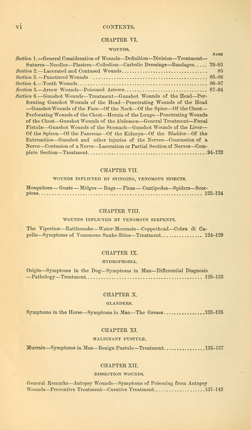 CHAPTER VI. WOUNDS. PAGE Section 1.—General Consideration of Wounds—Definition—Division—Treatment— Sutures—Needles—Plasters—Collodion—Carbolic Dressings—Bandages 70-85 Section 2.—Lacerated and Contused Wounds 85 Section 3. —Punctured Wounds 85-86 Section 4.—Tooth Wounds 86-87 Section 5.—Arrow Wounds—Poisoned Arrows 87-94 Section 6.—Gunshot Wounds—Treatment—Gunshot Wounds of the Head—Per- forating Gunshot Wounds of the Head—Penetrating Wounds of the Head —Gunshot Wounds of the Face—Of the Neck—Of the Spine—Of the Chest- Perforating Wounds of the Chest—Hernia of the Lungs—Penetrating Wounds of the Chest—Gunshot Wounds of the Abdomen—General Treatment—Faecal Fistulas—Gunshot Wounds of the Stomach—Gunshot Wounds of the Liver— Of the Spleen—Of the Pancreas—Of the Kidneys—Of the Bladder—Of the Extremities—Gunshot and other injuries of the Nerves—Concussion of a Nerve—Contusion of a Nerve—Laceration or Partial Section of Nerves—Com- plete Section—Treatment 94-123 CHAPTER VII. WOUNDS INFLICTED BY STINGING, VENOMOUS INSECTS. Mosquitoes — Gnats — Midges — Bugs — Fleas — Centipedes—Spiders—Scor- pions 123-124 CHAPTER Vni. WOUNDS INFLICTED BY VENOMOUS SERPENTS. The Viperinas—Rattlesnake—Water-Moccasin—Copperhead—Cobra di Ca- pello—Symptoms of Venomous Snake-Bites—Treatment 124-129 CHAPTER IX. HYDROPHOBIA. Origin—Symptoms in the Dog—Symptoms in Man—Differential Diagnosis —Pathology—Treatment 129-133 CHAPTER X. GLANDERS. Symptoms in the Horse—Symptoms in Man—The Grease 133-135 CHAPTER XI. MALIGNANT PUSTULE. Murrain—Symptoms in Man—Benign Pustule—Treatment 135-137 CHAPTER XII. DISSECTION WOUNDS. General Remarks—Autopsy Wounds—Symptoms of Poisoning from Autopsy Wo\mds—Preventive Treatment—Curative Treatment 137-142