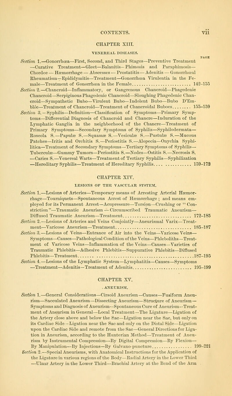 CHAPTER XIII. VENEREAL DISEASES. PAGE Section 1.—Gonorrhoea—First, Second, and Third Stages—Preventive Treatment —Curative Treatment—Gleet—Balanitis— Phimosis and Paraphimosis— Chordee — Haemorrhage — Abscesses — Prostatitis— Adenitis — Gonorrhoeal Rheumatism—Epididymitis—Treatment—Gonorrhoea Virulentia in the Fe- male—Treatment of Gonorrhoea in the Female 142-155 Section 2.—Chancroid—Inflammatory, or Gangrenous Chancroid—Phagedenic Chancroid—Serpiginous Phagedenic Chancroid—Sloughing Phagedenic Chan- croid—Sympathetic Bubo—Virulent Bubo—Indolent Bubo—Bubo D'Em- blee—Treatment of Chancroid—Treatment of Chancroidal Buboes 155-159 Section 3.— Syphilis—Definition—Classification of Symptoms—Primary Symp- toms—Differential Diagnosis of Chancroid and Chancre—Induration of the Lymphatic Ganglia in the neighborhood of the Chancre—Treatment of Primary Symptoms—Secondary Symptoms of Syphilis—Syphilodermata— Roseola S.—Papulae S.—Squamae S.—Vesiculae S.—Pustulae S.—Mucous Patches—Iritis and Orchitis S.—Periostitis S.—Alopecia—Onychia Syphi- litica—Treatment of Secondary Symptoms—Tertiary Symptoms of Syphilis— Tuberculae—Gummy Tumors—Periostitis S.—Nodes—Ostitis S.—Necrosis S. —Caries S.—Venereal Warts—Treatment of Tertiary Syphilis—Syphilization —Hereditary Syphilis—Treatment of Hereditary Syphilis 159-172 CHAPTER XIV. LESIONS OP THE VASCULAR SYSTEM. Section 1.—Lesions of Arteries—Temporary means of Arresting Arterial Haemor- rhage—Tourniquets—Spontaneous Arrest of Haemorrhage ; and means em- ployed for its Permanent Arrest—Acupressure—Torsion—Crushing or '' Con- striction —Traumatic Aneurism — Circumscribed Traumatic Aneurism— Diffused Traumatic Aneurism—Treatment 172-185 Section 2.—Lesions of Arteries and Veins Conjointly—Aneurismal Varix—Treat- ment—Varicose Aneurism—Treatment 185-187 Section 3.—Lesions of Veins—Entrance of Air into the Veins—Varicose Veins— Symptoms—Causes—Pathological Condition of the Veins—Phleboliths—Treat- ment of Varicose Veins—Inflammation of the Veins—Causes—Varieties of Traumatic Phlebitis—Adhesive Phlebitis—Suppurative Phlebitis—Diffused Phlebitis—Treatment 187-195 Section 4.—Lesions of the Lymphatic System—Lymphatitis—Causes—Symptoms —Treatment—Adenitis—Treatment of Adenitis 195-199 CHAPTER XV. . ANEURISM. Section 1.—General Considerations—Cirsoid Aneurism—Causes—Fusiform Aneu- rism—Sacculated Aneurism—Dissecting Aneurism—Structure of Aneurism— Symptoms and Diagnosis of Aneurism—Spontaneous Cure of Aneurism—Treat- ment of Aneurism in General—Local Treatment—The Ligature—Ligation of the Artery close above and below the Sac—Ligation near the Sac, but only on its Cardiac Side —Ligation near the Sac and only on the Distal Side—Ligation upon the Cardiac Side and remote from the Sac—General Directions for Liga- tion in Aneurism, according to the Hunterian Method—Treatment of Aneu- rism by Instrumental Compression—By Digital Compression—By Flexion— By Manipulation—By Injections—By Galvano-puncture 199-221 Section 2.—Special Aneurisms, with Anatomical Instructions for the Application of the Ligature in various regions of the Body—Radial Artery in the Lower Third —Ulnar Artery in the Lower Third—Brachial Artery at the Bend of the Arm
