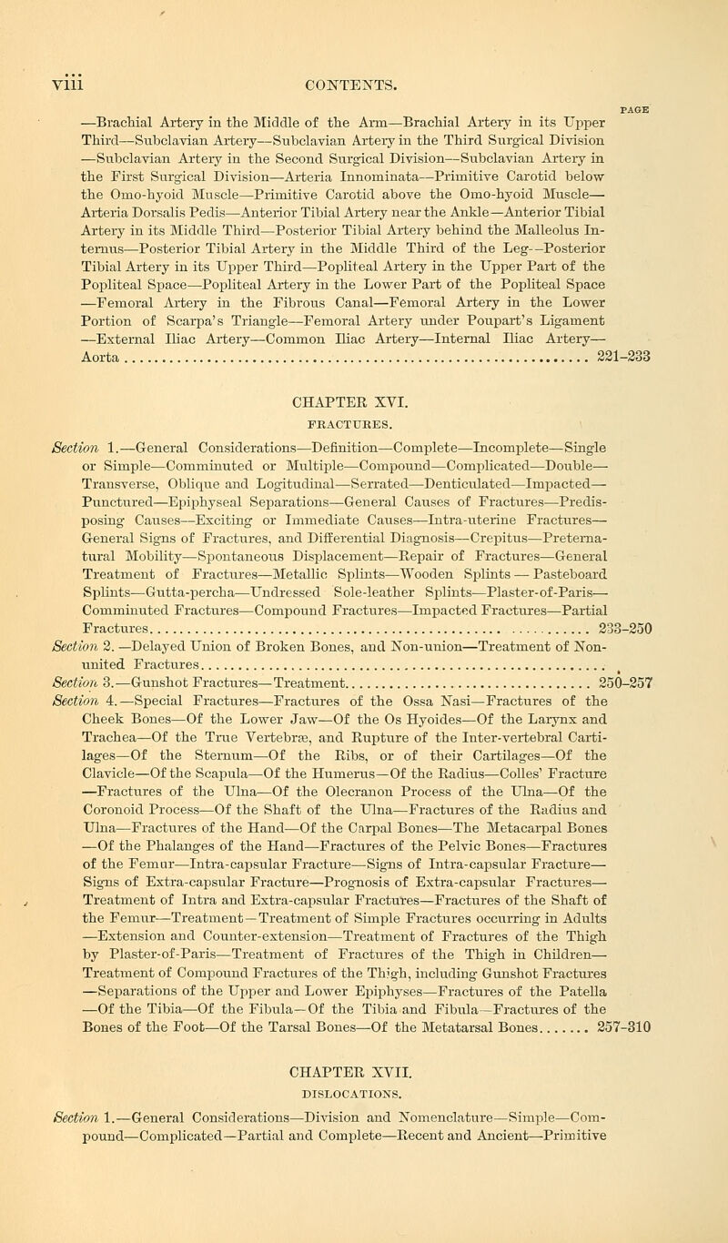 PAGE —Brachial Artery in the Middle of the Arm—Brachial Artery in its Upper Third—Subclavian Artery—Subclavian Artery in the Third Surgical Division —Subclavian Artery in the Second Surgical Division—Subclavian Artery in the First Surgical Division—Arteria Innominata—Primitive Carotid below the Omo-hyoicl Muscle—Primitive Carotid above the Omo-hyoid Muscle— Arteria Dorsalis Pedis—Anterior Tibial Artery near the Ankle—Anterior Tibial Artery in its Middle Third—Posterior Tibial Artery behind the Malleolus In- terims—Posterior Tibial Artery in the Middle Third of the Leg—Posterior Tibial Artery in its Upper Third—Popliteal Artery in the Upper Part of the Popliteal Space—Popliteal Artery in the Lower Part of the Popliteal Space —Femoral Artery in the Fibrous Canal—Femoral Artery in the Lower Portion of Scarpa's Triangle—Femoral Artery under Poupart's Ligament —External Iliac Artery—Common Ihac Artery—Internal Iliac Artery— Aorta 221-233 CHAPTER XVI. FRACTURES. Section 1.—General Considerations—Definition—Complete'—Incomplete—Single or Simple—Comminuted or Multiple—Compound—Complicated-—Double— Transverse, Oblique and Logitudinal—Serrated—Denticulated—Impacted— Punctured—Epiphyseal Separations—General Causes of Fractures—Predis- posing Causes—Exciting or Immediate Causes—Intra-uterine Fractures— General Signs of Fractures, and Differential Diagnosis—Crepitus—Preterna- tural Mobility—Spontaneous Displacement—Repair of Fractures—General Treatment of Fractures—Metallic Splints—Wooden Splints — Pasteboard Splints—Gutta-percha—Undressed Sole-leather Splints—Plaster-of-Paris— Comminuted Fractures—Compound Fractures—Impacted Fractures—Partial Fractures 233-250 Section 2. —Delayed Union of Broken Bones, and Non-union—Treatment of Non- united Fractures Section 3.—Gunshot Fractures—Treatment 250-257 Section 4.—Special Fractures—Fractures of the Ossa Nasi—Fractures of the Cheek Bones—Of the Lower Jaw—Of the Os Hyoides—Of the Larynx and Trachea—Of the True Vertebrae, and Rupture of the Inter-vertebral Carti- lages—Of the Sternum—Of the Ribs, or of their Cartilages—Of the Clavicle—Of the Scapula—Of the Humerus—Of the Radius—Colles' Fracture —Fractures of the Ulna—Of the Olecranon Process of the Ulna—Of the Coronoid Process—Of the Shaft of the Ulna—Fractures of the Radius and Ulna—Fractures of the Hand—Of the Carpal Bones—The Metacarpal Bones —Of the Phalanges of the Hand—Fractures of the Pelvic Bones—Fractures of the Femur—Intra-capsular Fracture—Signs of Intra-capsular Fracture— Signs of Extra-capsular Fracture—Prognosis of Extra-capsular Fractures— Treatment of Intra and Extra-capsular Fractures—Fractures of the Shaft of the Femur—Treatment —Treatment of Simple Fractures occurring in Adults —Extension and Counter-extension—Treatment of Fractures of the Thigh by Plaster-of-Paris—Treatment of Fractures of the Thigh in Children— Treatment of Compound Fractures of the Thigh, including Gunshot Fractures —Separations of the Upper and Lower Epiphyses—Fractures of the Patella —Of the Tibia—Of the Fibula-Of the Tibia and Fibula—Fractures of the Bones of the Foot—Of the Tarsal Bones—Of the Metatarsal Bones 257-310 CHAPTER XVII. DISLOCATIONS. Section 1.—General Considerations—Division and Nomenclature—Simple—Com- pound—Complicated—Partial and Complete—Recent and Ancient—Primitive