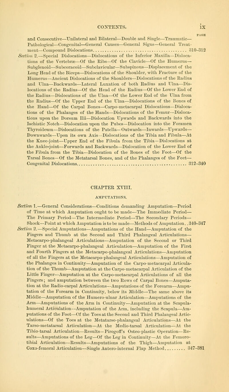 PAGE and Consecutive—Unilateral and Bilateral—Double and Single—Traumatic— Pathological—Congenital—General Causes—General Signs—General Treat- ment—Compound Dislocations 310-312 Section 2.—Special Dislocations—Dislocations of the Inferior Maxilla—Disloca- tions of the Vertebra?—Of the Ribs—Of the Clavicle—Of the Humerus— Subglenoid—Subcoracoid—Subclavicular—Subspinous—Displ acement of the Long Head of the Biceps—Dislocations of the Shoulder, with Fracture of the Humerus—Ancient Dislocations of the Shoulders—Dislocations of the Radius and Ulna;—Backwards—Lateral Luxation of both Radius and Ulna—Dis- locations of the Radius—Of the Head of the Radius—Of the Lower End of the Radius—Dislocations of the Ulna—Of the Lower End of the Ulna from the Radius—Of the Upper End of the Ulna—Dislocations of the Bones of the Hand—Of the Carpal Bones—Carpo-metacarpal Dislocations—Disloca- tions of the Phalanges of the Hands—Dislocations of the Femur—Disloca- tions upon the Dorsum Hii—Dislocation Upwaixls and Backwards into the Ischiatic Notch—Dislocation upon the Pubes—Dislocation into the Foramen Thyroideum—Dislocations of the Patella— Outwards—Inwards—Upwards— Downwards—Upon its own Axis—Dislocations of the Tibia and Fibula—At the Knee-joint—Upper End of the Fibula from the Tibia—Dislocations at the Ankle-joint—Forwards and Backwards—Dislocation of the Lower End of the Fibula from the Tibia—Dislocation of the Bones of the Foot—Of the Tarsal Bones—Of the Metatarsal Bones, and of the Phalanges of the Feet— Congenital Dislocations 312-340 CHAPTER XVIII. AMPUTATIONS. Section 1.—General Considerations—Conditions demanding Amputation—Period of Time at which Amputation ought to be made—The Immediate Period— The Primary Period—The Intermediate Period—The Secondary Periods— Shock—Point at which Amputation is to be made—Methods of Amputation.. 340-347 Section 2.-—Special Amputations—Amputations of the Hand—Amputation of the Fingers and Thumb at the Second and Third Phalangeal Articulations— Metacarpophalangeal Articulations—Amputation of the Second or Third Finger at the Metacarpophalangeal Articulation—Amputation of the First and Fourth Fingers at the Metacarpo -phalangeal Articulations—Amputation of all the Fingers at the Metacarpophalangeal Articulations—Amputation of the Phalanges in Continuity—Amputation of the Carpo-metacarpal Articula- tion of the Thumb—Amputation at the Carpo-rnetacarpal Articulation of the Little Finger—Amputation at the Carpo-metacarpal Articulations of all the Fingers; and amputation between the two Rows of Carpal Bones—Amputa- tion at the Radio-carpal Artictdations—Amputations of the Forearm—Ampu- tation of the Forearm in Continuity, below its Middle—The same above its Middle—Amputation of the Humero-ulnar Articulation—Amputations of the Arm—Amputations of the Arm in Continuity—Amputation at the Scapula- humeral Articulation—Amputation of the Arm, including the Scapula—Am- putations of the Foot—Of the Toes at the Second and Third Phalangeal Artic- ulations—Of the Toes at the Metatarsophalangeal Articulations—At the Tarso-metatarsal Articulation—At the Medio-tarsal Articulation—At the Tibio-tarsal Articulation—Results— PirogofTs Osteo-plastic Operation—Re- sults—Amputations of the Leg—Of the Leg in Continuity—At the Femoro- tibial Articulation—Results—Amputations of the Thigh—Amputation at Coxo-femoral Articulation—Single Antero-internal Flap Method 347-381