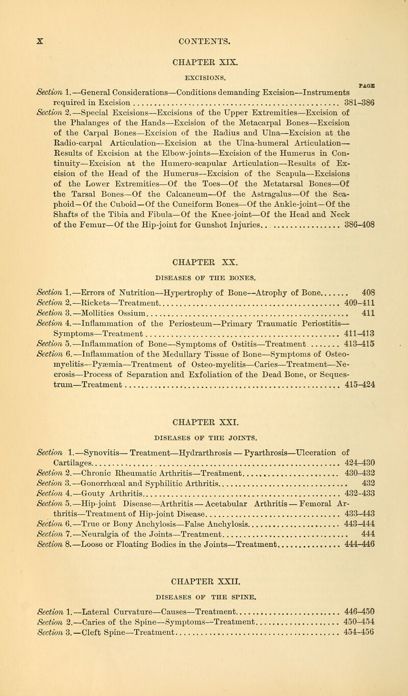 CHAPTER XIX. EXCISIONS. PAGB Section 1.—General Considerations—Conditions demanding Excision—Instruments required in Excision 381-386 Section 2.—Special Excisions—Excisions of the Upper Extremities—Excision of the Phalanges of the Hands—Excision of the Metacarpal Bones—Excision of the Carpal Bones—Excision of the Radius and Ulna—Excision at the Radio-carpal Articulation—Excision at the Ulna-humeral Articulation— Results of Excision at the Elbow-joints—Excision of the Humerus in Con- tinuity—Excision at the Humero-scapular Articulation—Results of Ex- cision of the Head of the Humerus—Excision of the Scapula—Excisions of the Lower Extremities—Of the Toes—Of the Metatarsal Bones—Of the Tarsal Bones—Of the Calcaneum—Of the Astragalus—Of the Sca- phoid—Of the Cuboid—Of the Cuneiform Bones—Of the Ankle-joint—Of the Shafts of the Tibia and Fibula—Of the Knee-joint—Of the Head and Neck of the Femur—Of the Hip-joint for Gunshot Injuries. 386-408 CHAPTER XX. DISEASES OF THE BONES. Section 1.—Errors of Nutrition—Hypertrophy of Bone—Atrophy of Bone 408 Section 2.—Rickets—Treatment 409-411 Section 3.—Mollities Ossium 411 Section 4.—Inflammation of the Periosteum—Primary Traumatic Periostitis— Symptoms—Treatment 411-413 Section 5.—Inflammation of Bone—Symptoms of Ostitis—Treatment 413-415 Section 6.—Inflammation of the Medullary Tissue of Bone—Symptoms of Osteo- myelitis—Pysemia—Treatment of Osteo-myelitis—Caries—Treatment—Ne- crosis—Process of Separation and Exfoliation of the Dead Bone, or Seques- trum—Treatment 415-424 CHAPTER XXI. DISEASES OP THE JOINTS. Section 1.—Synovitis— Treatment—Hydrarthrosis — Pyarthrosis—Ulceration of Cartilages 424-430 Section 2.—Chronic Rheumatic Arthritis—Treatment 430-432 Section 3.—Gonorrhceal and Syphilitic Arthritis 432 Section 4. —Gouty Arthritis 432-433 Section^.—Hip-joint Disease—Arthritis — Acetabular Arthritis — Femoral Ar- thritis—Treatment of Hip-joint Disease 433-443 Section 6.—True or Bony Anchylosis—False Anchylosis 443-444 Section 7.—Neuralgia of the Joints—Treatment 444 Section 8.—Loose or Floating Bodies in the Joints—Treatment 444-446 CHAPTER XXII. DISEASES OF THE SPINE. Section 1. —Lateral Curvature—Causes—Treatment 446-450 Section 2.—Caries of the Spine—Symptoms—Treatment 450-454 Section 3.—Cleft Spine—Treatment 454-456
