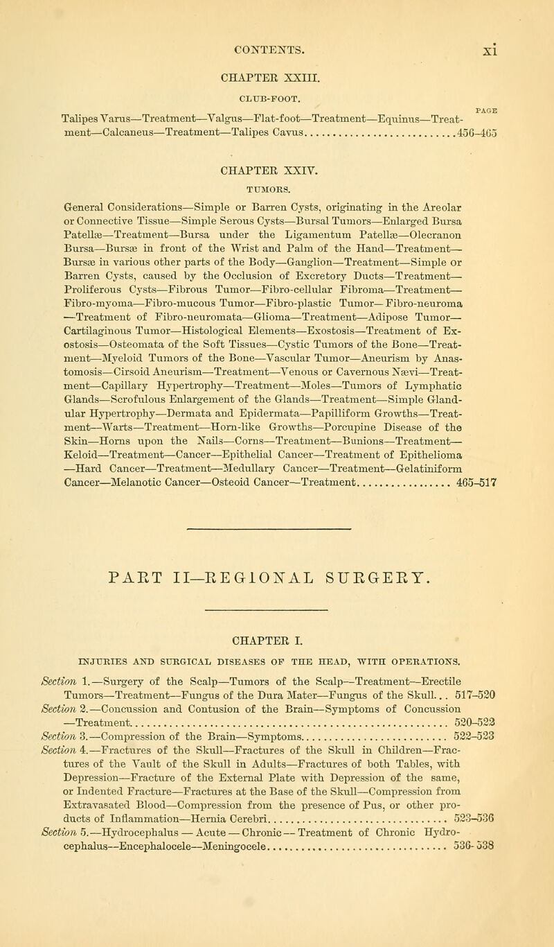 CHAPTER XXHI. CLUB-FOOT. PAGE Talipes Varus—Treatment—Valgus—Flat-foot—Treatment—Equinus—Treat- ment—Calcaneus—Treatment—Talipes Cavus 456-4G3 CHAPTER XXIV. TUMORS. General Considerations—Simple or Barren Cysts, originating in the Areolar or Connective Tissue—Simple Serous Cysts—Bursal Tumors—Enlarged Bursa Patella?—Treatment—Bursa under the Ligamentum Patellae—Olecranon Bursa—Bursa? in front of the Wrist and Palm of the Hand—Treatment— Bursa? in various other parts of the Body—Ganglion—Treatment—Simple or Barren Cysts, caused by the Occlusion of Excretory Ducts—Treatment— Proliferous Cysts—Fibrous Tumor—Fibro-cellular Fibroma—Treatment— Fibro-myoma—Fibro-mucous Tumor—Fibro-plastic Tumor— Fibro-neuroma —Treatment of Fibro-neuromata—Glioma—Treatment—Adipose Tumor— Cartilaginous Tumor—Histological Elements—Exostosis—Treatment of Ex- ostosis—Osteomata of the Soft Tissues—Cystic Tumors of the Bone—Treat- ment—Myeloid Tumors of the Bone—Vascular Tumor—Aneurism by Anas- tomosis—Cirsoid Aneurism—Treatment—Venous or Cavernous Nsevi—Treat- ment—Capillary Hypertrophy—Treatment—Moles—Tumors of Lymphatic Glands—Scrofulous Enlargement of the Glands—Treatment—Simple Gland- ular Hypertrophy—Dermata and Epidermata—Papilliform Growths—Treat- ment—Warts—Treatment—Horn-like Growths—Porcupine Disease of the Skin—Horns upon the Nails—Corns—Treatment—Bunions—Treatment— Keloid—Treatment—Cancer—Epithelial Cancer—Treatment of Epithelioma —Hard Cancer—Treatment—Medullary Cancer—Treatment—Gelatiniform Cancer—Melanotic Cancer—Osteoid Cancer—Treatment 465-517 PAET II—REGIONAL SURGERY. CHAPTER I. INJURIES AND SURGICAL DISEASES OP THE HEAD, WITH OPERATIONS. Section 1.—Surgery of the Scalp—Tumors of the Scalp—Treatment-—Erectile Tumors—Treatment—Fungus of the Dura Mater—Fungus of the Skull... 517-520 Section 2.—Concussion and Contusion of the Brain—Symptoms of Concussion —Treatment 520-522 Section 3.—Compression of the Brain—Symptoms 522-523 Section 4.—Fractures of the Skull—Fractures of the Skull in Children—Frac- tures of the Vault of the Skull in Adults—Fractures of both Tables, with Depression—Fracture of the External Plate with Depression of the same, or Indented Fracture—Fractures at the Base of the Skull—Compression from Extravasated Blood—Compression from the presence of Pus, or other pro- ducts of Inflammation—Hernia Cerebri 523-536 Section 5.—Hydrocephalus — Acute — Chronic — Treatment of Chronic Hydro- cephalus—Encephalocele—Meningocele 536- 538