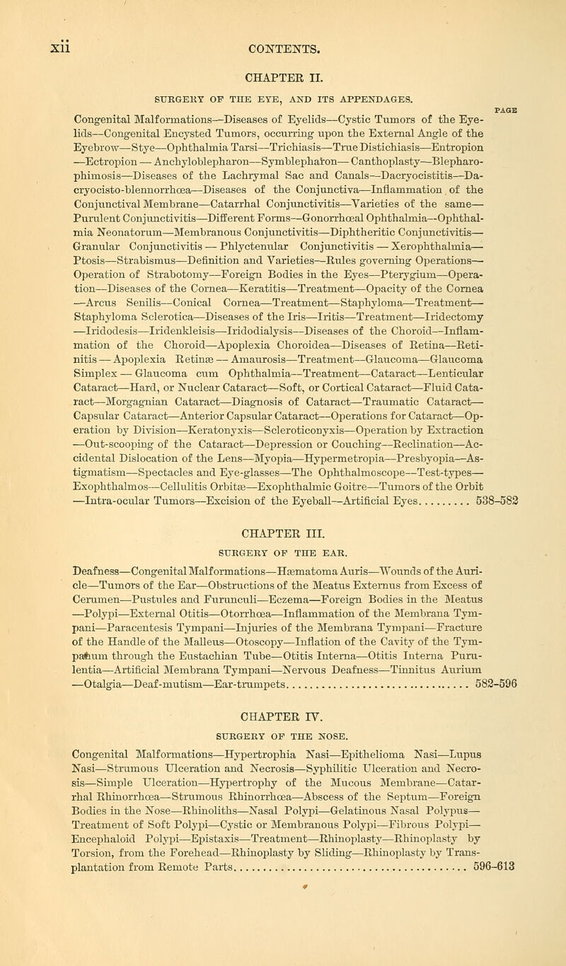 CHAPTEE II. SURGERY OF THE EYE, AND ITS APPENDAGES. PAGE Congenital Malformations—Diseases of Eyelids—Cystic Tumors of the Eye- lids—Congenital Encysted Tumors, occurring upon the External Angle of the Eyebrow—Stye—Ophthalmia Tarsi—Trichiasis—True Distichiasis—Entropion —Ectropion — Ankyloblepharon—Symblepharon— Canthoplasty—Blepharo- phimosis—Diseases of the Lachrymal Sac and Canals—Dacryocistitis—Da- cryocisto-blennorrhoea—Diseases of the Conjunctiva—Inflammation of the Conjunctival Membrane—Catarrhal Conjunctivitis—Varieties of the same— Purulent Conjunctivitis—Different Forms—Gonorrhoeal Ophthalmia—Ophthal- mia Neonatorum—Membranous Conjunctivitis—Diphtheritic Conjunctivitis— Granular Conjunctivitis — Phlyctenular Conjunctivitis — Xerophthalmia— Ptosis—Strabismus—Definition and Varieties—Rules governing Operations—■ Operation of Strabotomy—Foreign Bodies in the Eyes—Pterygium—Opera- tion—Diseases of the Cornea—Keratitis—Treatment—Opacity of the Cornea —Arcus Senilis—Conical Cornea—Treatment—Staphyloma—Treatment— Staphyloma Sclerotica—Diseases of the Iris—Iritis—Treatment—Iridectomy —Iridodesis—Iridenkleisis—Iridodialysis—Diseases of the Choroid—Inflam- mation of the Choroid—Apoplexia Choroidea—Diseases of Retina—Reti- nitis — Apoplexia Retinas — Amaurosis—Treatment—Glaucoma—Glaucoma Simplex — Glaucoma cum Ophthalmia—Treatment—Cataract—Lenticular Cataract—Hard, or Nuclear Cataract—Soft, or Cortical Cataract—Fluid Cata- ract—Morgagnian Cataract—Diagnosis of Cataract—Traumatic Cataract— Capsular Cataract—Anterior Capsular Cataract—Operations for Cataract—Op- eration by Division—Keratonyxis—Scleroticonyxis—Operation by Extraction —Out-scooping of the Cataract—Depression or Couching—Reclination—Ac- cidental Dislocation of the Lens—Myopia—Hypermetropia—Presbyopia—As- tigmatism—Spectacles and Eye-glasses—The Ophthalmoscope—Test-types— Exophthalmos—Cellulitis Orbitas—Exophthalmic Goitre—Tumors of the Orbit —Intra-ocular Tumors—Excision of the Eyeball—Artificial Eyes 538-583 CHAPTER III. SURGERY OP THE EAR. Deafness—Congenital Malformations—Hasmatoma Auris—Wounds of the Auri- cle—Tumors of the Ear—Obstructions of the Meatus Extemus from Excess of Cerumen—Pustules and Furunculi—Eczema—Foreign Bodies in the Meatus —Polypi—External Otitis—Otorrhcea—Inflammation of the Membrana Tym- pani—Paracentesis Tympani—Injuries of the Membrana Tynrpani—Fracture of the Handle of the Malleus—Otoscopy—Inflation of the Cavity of the Tym- pafeum through the Eustachian Tube—Otitis Interna—Otitis Interna Puru- lentia—Artificial Membrana Tympani—Nervous Deafness—Tinnitus Aurium —Otalgia—Deaf-mutism—Ear-trumpets 582-596 CHAPTER IV. SURGERY OP THE NOSE. Congenital Malformations—Hypertrophia Nasi—Epithelioma Nasi—Lupus Nasi—Strumous Ulceration and Necrosis—Syphilitic Ulceration and Necro- sis—Simple Ulceration—Hypertrophy of the Mucous Membrane—Catar- rhal Rhinorrhcea—Strumous Rhinorrhoea—Abscess of the Septum—Foreign Bodies in the Nose—Rhinoliths—Nasal Polypi—Gelatinous Nasal Polypus— Treatment of Soft Polypi—Cystic or Membranous Polypi—Fibrous Polypi— Encephaloid Polypi—-Epistaxis—Treatment—Rhinoplasty—Rhinoplasty by Torsion, from the Forehead—Rhinoplasty by Sliding—Rhinoplasty by Trans- plantation from Remote Parts 596-613