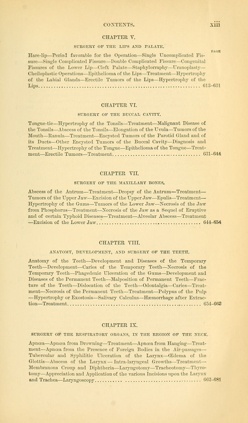 CHAPTER V. SURGERY OF THE LIPS AND PALATE. PAGE Hare-lip—Period favorable for the Operation—Single Uncomplicated Fis- sure—Single Complicated Fissure—Double Complicated Fissure—Congenital Fissures of the Lower Lip—Cleft Palate—Staphylorraphy—Uranoplasty— Cheiloplastic Operations—Epithelioma of the Lips—Treatment—Hypertrophy of the Labial Glands—Erectile Tumors of the Lips—Hypertrophy of the Lips 613-681 CHAPTER VI. SURGERY OP THE BUCCAL CAVITY. Tongue-tie—Hypertrophy of the Tonsils—Treatment—Malignant Disease of the Tonsils—Abscess of the Tonsils—Elongation of the Uvula—Tumors of the Mouth—Ranula—Treatment—Encysted Tumors of the Parotid Gland and of its Ducts—Other Encysted Tumors of the Buccal Cavity—Diagnosis and Treatment—Hypertrophy of the Tongue—Epithelioma of the Tongue—Treat- ment—Erectile Tumors—Treatment 631-644 CHAPTER VII. SURGERY OP THE MAXILLARY BONES. Abscess of the Antrum—Treatment—Dropsy of the Antrum—Treatment— Tumors of the Upper Jaw—Excision of the Upper Jaw—Epulis—Treatment— Hypertrophy of the Gums—Tumors of the Lower Jaw—Necrosis of the Jaw from Phosphorus—Treatment—Necrosis of the Jaw as a Sequel of Eruptive and of certain Typhoid Diseases—Treatment—Alveolar Abscess—Treatment —Excision of the Lower Jaw 644-654 CHAPTER VIII. ANATOMY, DEVELOPMENT, AND SURGERY OP THE TEETH. Anatomy of the Teeth—Development and Diseases of the Temporary Teeth—Development—Caries of the Temporary Teeth—Necrosis of the Temporary Teeth—Phagedenic Ulceration of the Gums—Development and Diseases of the Permanent Teeth—Malposition of Permanent Teeth—Frac- ture of the Teeth—Dislocation of the Teeth—Odontalgia,—Caries—Treat- ment—Necrosis of the Permanent Teeth—Treatment—Polypus of the Pulp —Hypertrophy or Exostosis—Salivary Calculus—Haemorrhage after Extrac- tion—Treatment 654-662 CHAPTER IX. SURGERY OP THE RESPIRATORY ORGANS, LN THE REGION OP THE NECK. Apnoea—Apncea from Drowning—Treatment—Apnoea from Hanging—Treat- ment—Apnoea from the Presence of Foreign Bodies in the Air-passages— Tubercular and Syphilitic Ulceration of the Larynx—OEdema of the Glottis—Abscess of the Larynx — Intra-laryngeal Growths—Treatment— Membranous Croup and Diphtheria—Laryngotomy—Tracheotomy—Thyro- tomy—Appreciation and Application of the various Incisions upon the Larynx and Trachea—Laryngoscopy 662-681