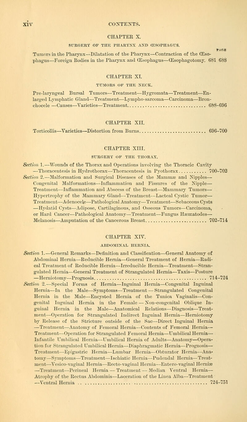 CHAPTER X. SURGERY OF THE PHARYNX AND (ESOPHAGUS. PAGE Tumors in the Pharynx—Dilatation of the Pharynx—Contraction of the Oeso- phagus—Foreign Bodies in the Pharynx and GEsophagus—OEsophagotomy. 681 688 CHAPTER XT. TUMORS OP THE NECK. Pre-laryngeal Bursal Tumors—Treatment—Hygromata—Treatment—En- larged Lymphatic Gland—Treatment—Lympho-sarcorna—Carcinoma—Bron- chocele —Causes—Varieties—Treatment 688-696 CHAPTER XII. Torticollis—Varieties—Distortion from Bums 696-700 CHAPTER XIII. SURGERY OP THE THORAX. Section 1.—Wounds of the Thorax and Operations involving the Thoracic Cavity —Thoracentesis in Hydrothorax—Thoracentesis in Pyothorax 700-702 Section 2.—Malformation and Surgical Diseases of the Mammas and Nipples— Congenital Malformations—Inflammation and Fissures of the Nipple— Treatment—Inflammation and Abscess of the Breast—Mammary Tumors— Hypertrophy of the Mammary Gland—Treatment—Lacteal Cystic Tumor— Treatment—Adenocele—Pathological Anatomy—Treatment—Sebaceous Cysts —Hydatid Cysts—Adipose, Cartilaginous, and Osseous Tumors—Carcinoma, or Hard Cancer—Pathological Anatomy—Treatment—Fungus Hsematodes— Melanosis—Amputation of the Cancerous Breast 702-714 CHAPTER XIV. ABDOMINAL HERNIA. Section 1.—General Remarks—Definition and Classification—General Anatomy of Abdominal Hernia—Reducible Hernia—General Treatment of Hernia—Radi- cal Treatment of Reducible Hernia—Irreducible Hernia—Treatment—Stran- gulated Hernia—General Treatment of Strangulated Hernia—Taxis—Posture —Herniotomy—Prognosis 714-724 Section 2.—Special Forms of Hernia—Inguinal Hernia—Congenital Inguinal Hernia—In the Male—Symptoms—Treatment — Strangulated Congenital Hernia in the Male—Encysted Hernia of the Tunica Vaginalis—Con- genital Inguinal Hernia in the Female — Non-congenital Oblique In- guinal Hernia in the Male—Anatomical Relations—Diagnosis—Treat- ment—Operation for Strangulated Indirect Inguinal Hernia—Herniotomy by Release of the Stricture outside of the Sac—Direct Inguinal Hernia —Treatment—Anatomy of Femoral Hernia—Contents of Femoral Hernia— Treatment—Operation for Strangulated Femoral Hernia—Umbilical Hernia— Infantile Umbilical Hernia—Umbilical Hernia of Adults—Anatomy—Opera- tion for Strangulated Umbilical Hernia—Diaphragmatic Hernia—Prognosis— Treatment—Epigastric Hernia—Lumbar Hernia—Obturator Hernia—Ana- tomy—Symptoms—Treatment—Ischiatic Hernia—Pudendal Hernia—Treat- ment—Vesico-vaginal Hernia—Recto-vaginal Hernia—Entero-vaginal Hernias —Treatment—Perineal Hernia — Treatment — Median Ventral Hernia— Atrophy of the Rectus Abdominis—Laceration of the Linea Alba—Treatment —Ventral Hernia 724-751
