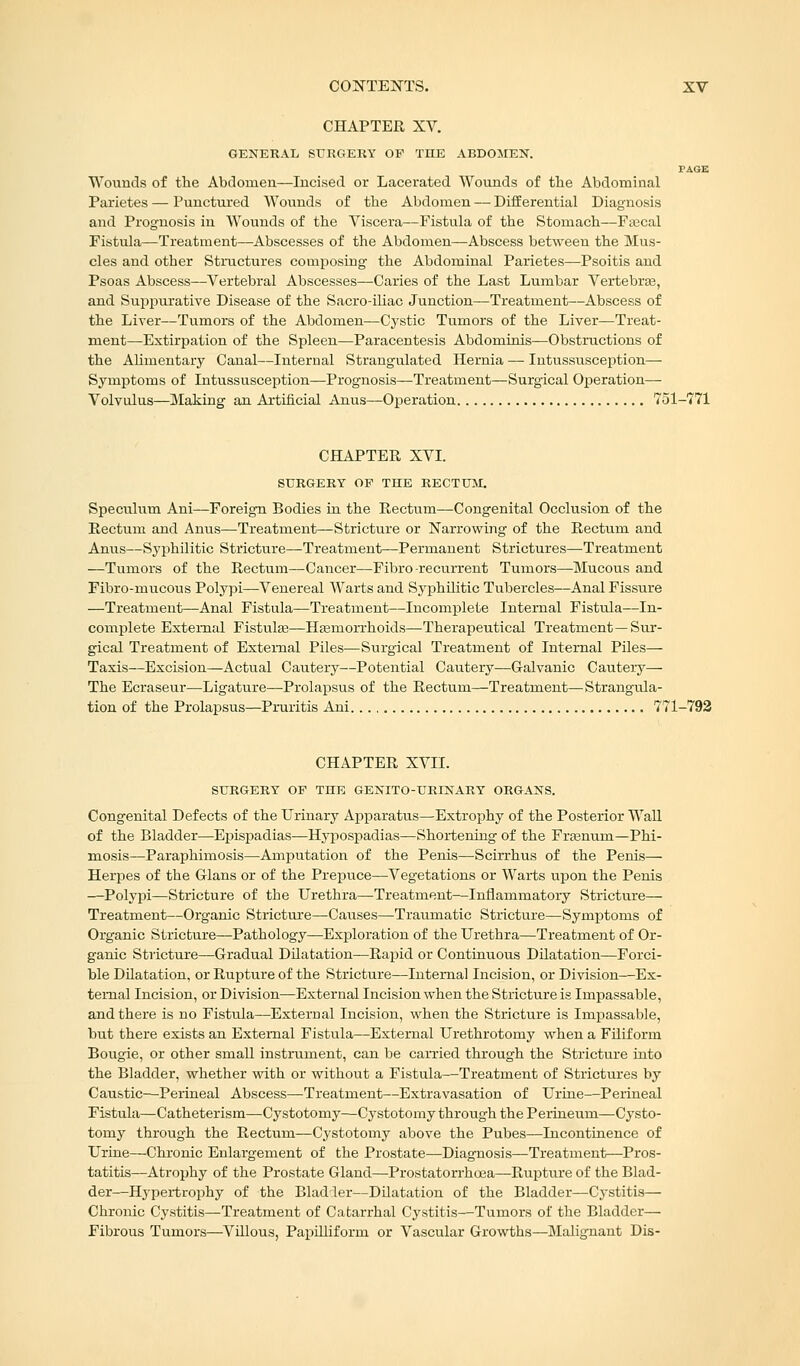 CHAPTER XV. GENERAL SURGERY OP THE ABDOMEN. PAGE Wounds of the Abdomen—Incised or Lacerated Wounds of the Abdominal Parietes — Punctured Wounds of the Abdomen — Differential Diagnosis and Prognosis in Wounds of the Viscera—Fistula of the Stomach—Faecal Fistula—Treatment—Abscesses of the Abdomen—Abscess between the Mus- cles and other Structures composing the Abdominal Parietes—Psoitis and Psoas Abscess—Vertebral Abscesses—Caries of the Last Lumbar Vertebras, and Suppurative Disease of the Sacro-iliac Junction—Treatment—Abscess of the Liver—Tumors of the Abdomen—Cystic Tumors of the Liver—Treat- ment—Extirpation of the Spleen—Paracentesis Abdominis—Obstructions of the Alimentary Canal—Internal Strangulated Hernia — Intussusception— Symptoms of Intussusception—Prognosis—Treatment—Surgical Operation— Volvulus—Making an Artificial Anus—Operation 751-771 CHAPTER XVI. SURGERY OP THE RECTUM. Speculum Ani—Foreign Bodies in the Rectum—Congenital Occlusion of the Rectum and Anus—Treatment—Stricture or Narrowing of the Rectum and Anus—Syphilitic Stricture—Treatment—Permanent Strictures—Treatment —Tumors of the Rectum—Cancer—Fibro-recurrent Tumors—Mucous and Fibro-mucous Polypi—Venereal Warts and Syphilitic Tubercles—Anal Fissure —Treatment—Anal Fistula—Treatment—Incomplete Internal Fistula—In- complete External Fistula?—Haemorrhoids—Therapeutical Treatment —Sur- gical Treatment of External Piles—Surgical Treatment of Internal Piles— Taxis—Excision—Actual Cautery—Potential Cautery—Galvanic Cautery— The Ecraseur—Ligature—Prolapsus of the Rectum—Treatment—Strangula- tion of the Prolapsus—Pruritis Ani 771-792 CHAPTER XVII. SURGERY OP THE GENITO-URINARY ORGANS. Congenital Defects of the Urinary Apparatus—Extrophy of the Posterior Wall of the Bladder—Epispadias—Hypospadias—Shortening of the Fraenum—Phi- mosis—Paraphimosis—Amputation of the Penis—Scirrhus of the Penis— Herpes of the dans or of the Prepuce—Vegetations or Warts upon the Penis ■—Polypi—Stricture of the Urethra—Treatment—Inflammatory Stricture— Treatment—Organic Stricture—Causes—Traumatic Stricture—Symptoms of Organic Stricture—Pathology—Exploration of the Urethra—Treatment of Or- ganic Stricture—Gradual Dilatation—Rapid or Continuous Dilatation—Forci- ble Dilatation, or Rupture of the Stricture—Internal Incision, or Division—Ex- ternal Incision, or Division—External Incision when the Stricture is Impassable, and there is no Fistula—External Incision, when the Stricture is Impassable, but there exists an External Fistula—External Urethrotomy when a Filiform Bougie, or other small instrument, can be carried through the Stricture into the Bladder, whether with or without a Fistula—Treatment of Strictures by Caustic—Perineal Abscess—Treatment—Extravasation of Urine—Perineal Fistula—Catheterism—Cystotomy—Cystotomy through the Perineum—Cysto- tomy through the Rectum—Cystotomy above the Pubes—Incontinence of Urine—Chronic Enlargement of the Prostate—Diagnosis—Treatment—Pros- tatitis—Atrophy of the Prostate Gland—Prostatorrhoea—Rupture of the Blad- der—Hypertrophy of the Bladler—Dilatation of the Bladder—Cystitis— Chronic Cystitis—Treatment of Catarrhal Cystitis—Tumors of the Bladder— Fibrous Tumors—Villous, Papilliform or Vascular Growths—Malignant Dis-