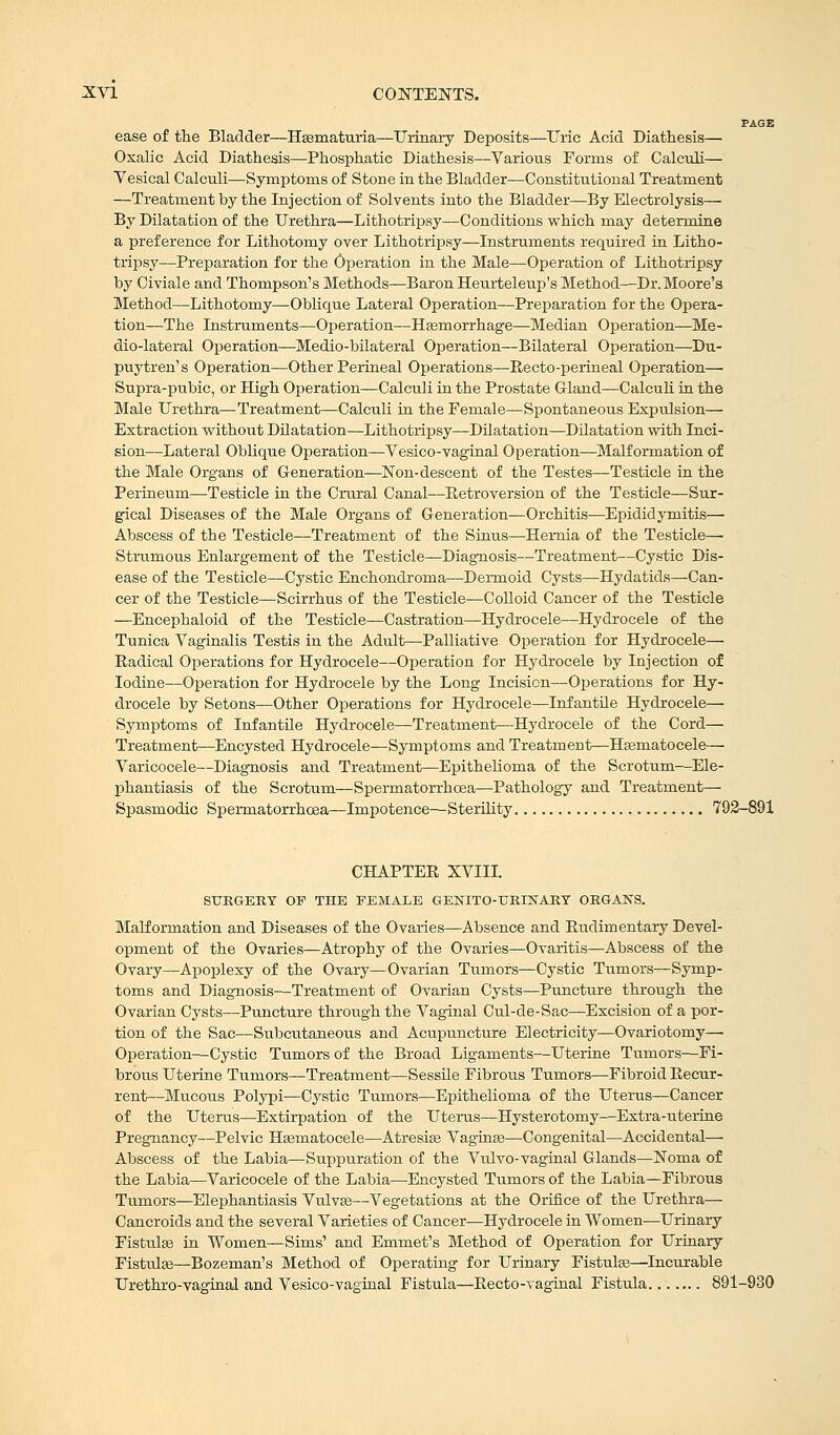 PAGE ease of the Bladder—Hematuria—Urinary Deposits—Uric Acid Diathesis— Oxalic Acid Diathesis—Phosphatic Diathesis—Various Forms of Calculi— Vesical Calculi—Symptoms of Stone in the Bladder—Constitutional Treatment —Treatment by the Injection of Solvents into the Bladder—By Electrolysis— By Dilatation of the Urethra—Lithotripsy—Conditions which may determine a preference for Lithotomy over Lithotripsy—Instruments required in Litho- tripsy—Preparation for the Operation in the Male—Operation of Lithotripsy by Civiale and Thompson's Methods—Baron Heurteleup's Method—Dr.Moore's Method—Lithotomy—Oblique Lateral Operation—Preparation for the Opera- tion—The Instruments—Operation—Hasmorrhage—Median Operation—Me- dio-lateral Operation—Medio-bilateral Operation—Bilateral Operation—Du- puytren's Operation—Other Perineal Operations—Recto-perineal Operation— Supra-pubic, or High Operation—Calculi in the Prostate Gland—Calculi in the Male Urethra—Treatment—Calculi in the Female—Spontaneous Expulsion— Extraction without Dilatation—Lithotripsy—Dilatation—Dilatation with Inci- sion—Lateral Oblique Operation—Vesico-vaginal Operation—Malformation of the Male Organs of Generation—Non-descent of the Testes—Testicle in the Perineum—Testicle in the Crural Canal—Retroversion of the Testicle—Sur- gical Diseases of the Male Organs of Generation—Orchitis—Epididymitis—■ Abscess of the Testicle—Treatment of the Sinus—Hernia of the Testicle— Strumous Enlargement of the Testicle—Diagnosis—Treatment—Cystic Dis- ease of the Testicle—Cystic Enchondroma—Dermoid Cysts—Hydatids—Can- cer of the Testicle—Scirrhus of the Testicle—Colloid Cancer of the Testicle —Encephaloid of the Testicle—Castration—Hydrocele—Hydrocele of the Tunica Vaginalis Testis in the Adult—Palliative Operation for Hydrocele— Radical Operations for Hydrocele—Operation for Hydrocele by Injection of Iodine—Operation for Hydrocele by the Long Incision—Operations for Hy- drocele by Setons—Other Operations for Hydrocele—Infantile Hydrocele— Symptoms of Infantile Hydrocele—Treatment—Hydrocele of the Cord— Treatment—Encysted Hydrocele—Symptoms and Treatment—Hematocele— Varicocele—Diagnosis and Treatment—Epithelioma of the Scrotum—Ele- phantiasis of the Scrotum—Spermatorrhoea—Pathology and. Treatment— Spasmodic Spermatorrhoea—Impotence—Sterility 792-891 CHAPTER XVIII. SURGERY OF THE FEMALE GENITOURINARY ORGANS. Malformation and Diseases of the Ovaries—Absence and Rudimentary Devel- opment of the Ovaries—Atrophy of the Ovaries—Ovaritis—Abscess of the Ovary—Apoplexy of the Ovary—Ovarian Tumors—Cystic Tumors—Symp- toms and Diagnosis—Treatment of Ovarian Cysts—Puncture through the Ovarian Cysts—Puncture through the Vaginal Cul-de-Sac—Excision of a por- tion of the Sac—Subcutaneous and Acupuncture Electricity—Ovariotomy—• Operation—Cystic Tumors of the Broad Ligaments—Uterine Tumors—Fi- brous Uterine Tumors—Treatment—Sessile Fibrous Tumors—Fibroid Recur- rent—Mucous Polypi—Cystic Tumors—Epithelioma of the Uterus—Cancer of the Uterus—Extirpation of the Uterus—Hysterotomy—Extra-uterine Pregnancy—Pelvic Hematocele—Atresia? Vaginas—Congenital—Accidental—- Abscess of the Labia—Suppuration of the Vulvo-vaginal Glands—Noma of the Labia—Varicocele of the Labia—Encysted Tumors of the Labia—Fibrous Tumors—Elephantiasis Vulvae—Vegetations at the Orifice of the Urethra— Cancroids and the several Varieties of Cancer—Hydrocele in Women—Urinary Fistulas in Women—Sims' and Emmet's Method of Operation for Urinary Fistulas—Bozeman's Method of Operating for Urinary Fistulas—Incurable Urethro-vaginal and Vesico-vaginal Fistula—Recto-vaginal Fistula 891-930