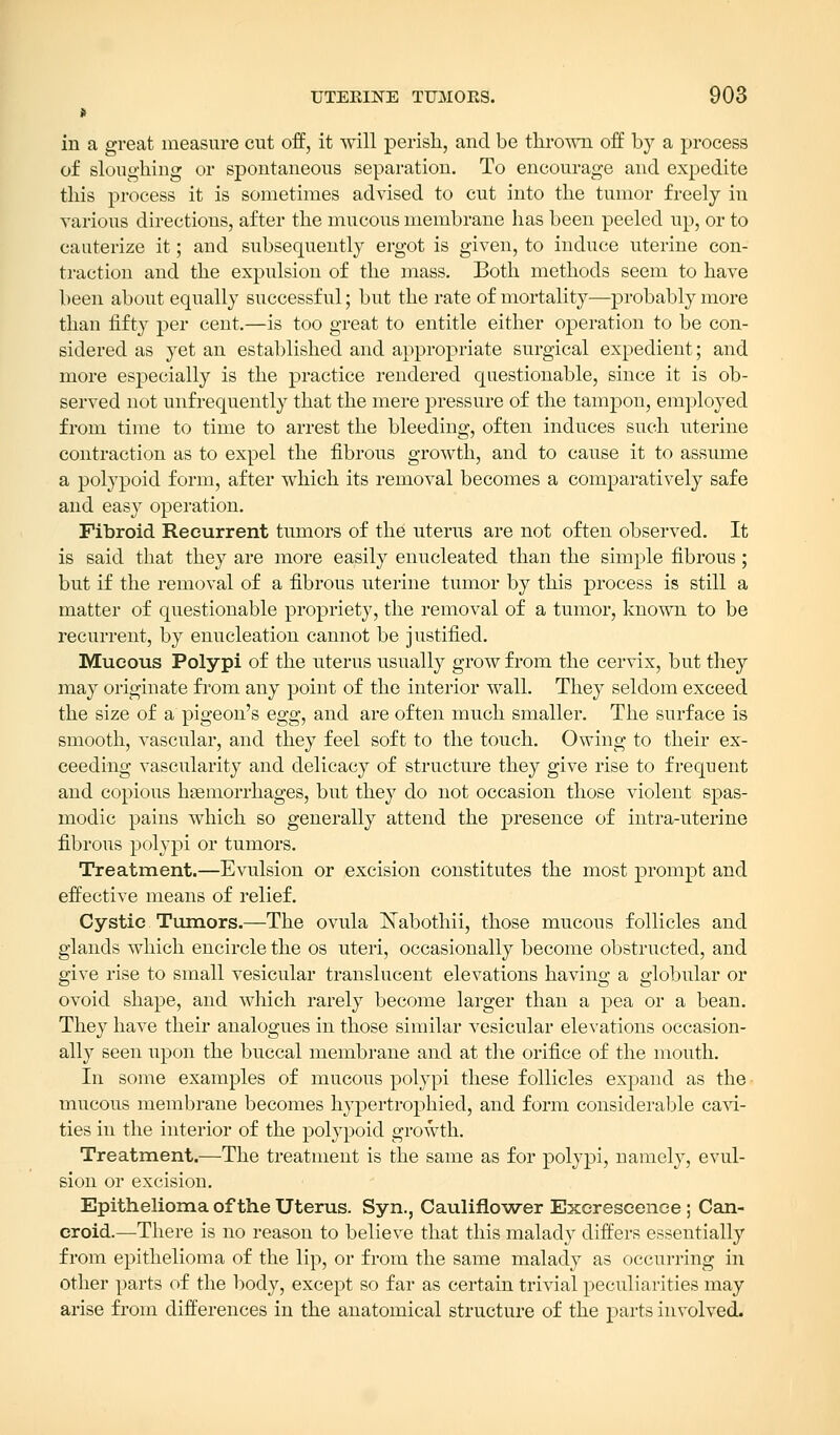 in a great measure cut off, it will perish, and be thrown off by a process of sloughing or spontaneous separation. To encourage and expedite this process it is sometimes advised to cut into the tumor freely in various directions, after the mucous membrane has been peeled up, or to cauterize it; and subsequently ergot is given, to induce uterine con- traction and the expulsion of the mass. Both methods seem to have been about equally successful; but the rate of mortality—probably more than fifty per cent.—is too great to entitle either operation to be con- sidered as yet an established and appropriate surgical expedient; and more especially is the practice rendered questionable, since it is ob- served not unfrequently that the mere pressure of the tampon, employed from time to time to arrest the bleeding, often induces such uterine contraction as to expel the fibrous growth, and to cause it to assume a polypoid form, after which its removal becomes a comparatively safe and easy operation. Fibroid Recurrent tumors of the uterus are not often observed. It is said that they are more easily enucleated than the simple fibrous; but if the removal of a fibrous uterine tumor by this process is still a matter of questionable propriety, the removal of a tumor, known to be recurrent, by enucleation cannot be justified. Mucous Polypi of the uterus usually grow from the cervix, but they may originate from any point of the interior wall. They seldom exceed the size of a pigeon's egg, and are often much smaller. The surface is smooth, vascular, and they feel soft to the touch. Owing to their ex- ceeding vascularity and delicacy of structure they give rise to frequent and copious haemorrhages, but they do not occasion those violent spas- modic pains which so generally attend the presence of intra-uterine fibrous polypi or tumors. Treatment.—Evulsion or excision constitutes the most prompt and effective means of relief. Cystic Tumors.—The ovula Nabothii, those mucous follicles and glands which encircle the os uteri, occasionally become obstructed, and give rise to small vesicular translucent elevations having a globular or ovoid shape, and which rarely become larger than a pea or a bean. They have their analogues in those similar vesicular elevations occasion- ally seen upon the buccal membrane and at the orifice of the mouth. In some examples of mucous polypi these follicles expand as the mucous membrane becomes hypertrophied, and form considerable cavi- ties in the interior of the polypoid growth. Treatment.—The treatment is the same as for polypi, namely, evul- sion or excision. Epithelioma of the Uterus. Syn., Cauliflower Excrescence; Can- croid.—There is no reason to believe that this malady differs essentially from epithelioma of the lip, or from the same malady as occurring in other parts of the body, except so far as certain trivial peculiarities may arise from differences in the anatomical structure of the parts involved.