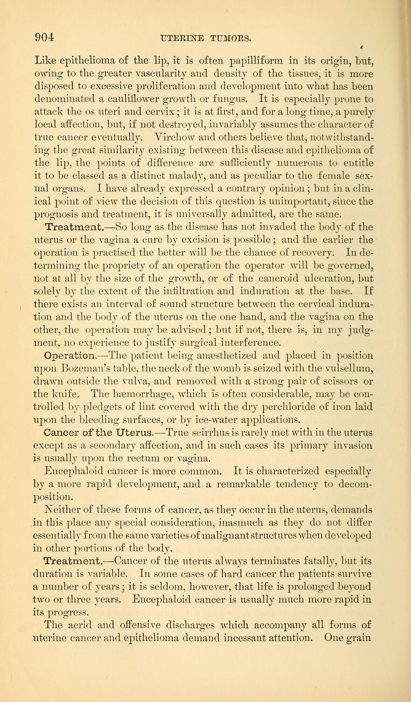 Like epithelioma of the lip, it is often papilliform in its origin, but, owing to the greater vascularity and density of the tissues, it is more disposed to excessive proliferation and development into what has been denominated a cauliflower growth or fungus. It is especially prone to attack the os uteri and cervix; it is at first, and for a long time, a purely local affection, but, if not destroyed, invariably assumes the character of true cancer eventually. Virchow and others believe that, notwithstand- ing the great similarity existing between this disease and epithelioma of the lip, the points of difference are sufficiently numerous to entitle it to be classed as a distinct malady, and as peculiar to the female sex- ual organs. I have already expressed a contrary opinion; but in a clin- ical point of view the decision of this question is unimportant, since the prognosis and treatment, it is universally admitted, are the same. Treatment.—So long as the disease has not invaded the body of the uterus or the vagina a cure by excision is possible; and the earlier the operation is practised the better will be the chance of recovery. In de- termining the propriety of an operation the operator will be governed, not at all by the size of the growth, or of the cancroid ulceration, but solely by the extent of the infiltration and induration at the base. If there exists an interval of sound structure between the cervical indura- tion and the body of the uterus on the one hand, and the vagina on the other, the operation may be advised; but if not, there is, in my judg- ment, no experience to justify surgical interference. Operation.—The patient being anaesthetized and placed in position upon Bozeman's table, the neck of the womb is seized with the vulsellum, drawn outside the vulva, and removed with a strong pair of scissors or the knife. The haemorrhage, which is often considerable, may be con- trolled by pledgets of lint covered with the dry perchloride of iron laid upon the bleeding surfaces, or by ice-water applications. Cancer of the Uterus.—True scirrhus is rarely met with in the uterus except as a secondary affection, and in such cases its primary invasion is usually upon the rectum or vagina. Encephaloid cancer is more common. It is characterized especially by a more rapid development, and a remarkable tendency to decom- position. Neither of these forms of cancer, as they occur in the uterus, demands in this place any special consideration, inasmuch as they do not differ essentially from the same varieties of malignant structures when developed in other portions of the body. Treatment.—Cancer of the uterus always terminates fatally, but its duration is variable. In some cases of hard cancer the patients survive a number of years; it is seldom, however, that life is prolonged beyond two or three years. Encephaloid cancer is usually much more rapid in its progress. The acrid and offensive discharges which accompany all forms of uterine cancer and epithelioma demand incessant attention. One grain