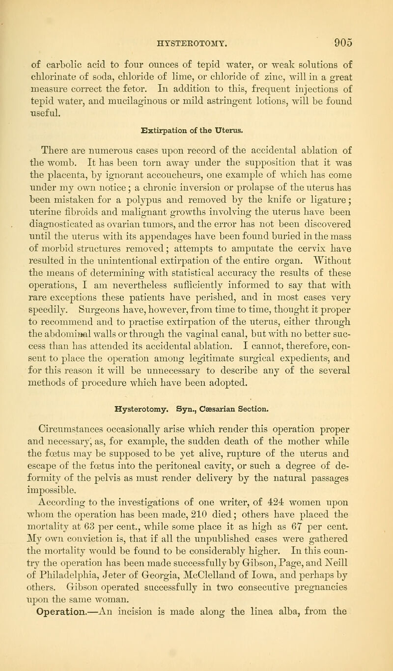 of carbolic acid to four ounces of tepid water, or weak solutions of chlorinate of soda, chloride of lime, or chloride of zinc, will in a great measure correct the fetor. In addition to this, frequent injections of tepid water, and mucilaginous or mild astringent lotions, will be found useful. Extirpation of the Uterus. There are numerous cases upon record of the accidental ablation of the womb. It has been torn away under the supposition that it was the placenta, by ignorant accoucheurs, one example of which has come under my own notice; a chronic inversion or prolapse of the uterus has been mistaken for a polypus and removed by the knife or ligature; uterine fibroids and malignant growths involving the uterus have been diagnosticated as ovarian tumors, and the error has not been discovered until the uterus with its appendages have been found buried in the mass of morbid structures removed; attempts to amputate the cervix have resulted in the unintentional extirpation of the entire organ. Without the means of determining with statistical accuracy the results of these operations, I am nevertheless sufficiently informed to say that with rare exceptions these patients have perished, and in most cases very speedily. Surgeons have, however, from time to time, thought it proper to recommend and to practise extirpation of the uterus, either through the abdominal walls or through the vaginal canal, but with no better suc- cess than has attended its accidental ablation. I cannot, therefore, con- sent to place the operation among legitimate surgical expedients-, and for this reason it will be unnecessary to describe any of the several methods of procedure which have been adopted. Hysterotomy. Syn., Caesarian Section. Circumstances occasionally arise which render this operation proper and necessary; as, for example, the sudden death of the mother while the foetus may be supposed to be yet alive, rupture of the uterus and escape of the foetus into the peritoneal cavity, or such a degree of de- formity of the pelvis as must render delivery by the natural passages impossible. According to the investigations of one writer, of 424 women upon whom the operation has been made, 210 died; others have placed the mortality at 63 per cent., while some place it as high as 67 per cent. My own conviction is, that if all the unpublished cases were gathered the mortality would be found to be considerably higher. In this coun- try the operation has been made successfully by Gibson, Page, and Neill of Philadelphia, Jeter of Georgia, McClelland of Iowa, and perhaps by others. Gibson operated successfully in two consecutive pregnancies upon the same woman. Operation.—An incision is made along the linea alba, from the