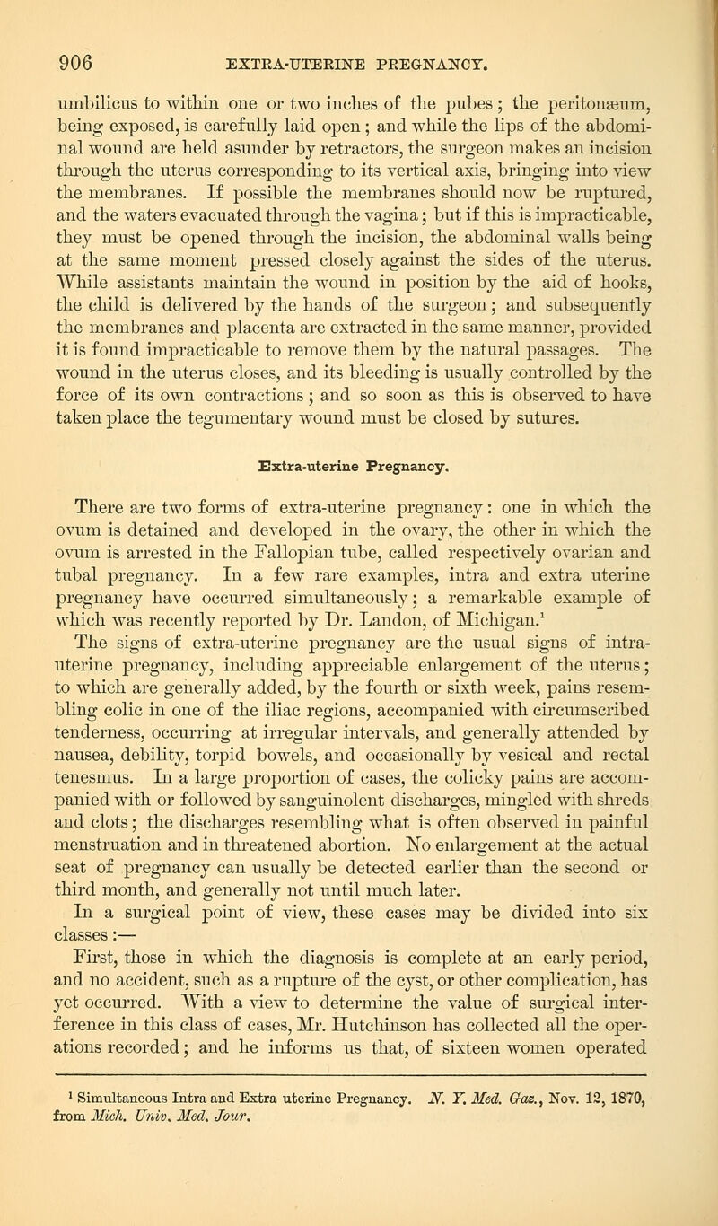 umbilicus to within one or two inches of the pubes; the peritonaeum, being exposed, is carefully laid open; and while the lips of the abdomi- nal wound are held asunder by retractors, the surgeon makes an incision through the uterus corresponding to its vertical axis, bringing into view the membranes. If possible the membranes should now be ruptured, and the waters evacuated through the vagina; but if this is impracticable, they must be opened through the incision, the abdominal walls being at the same moment pressed closely against the sides of the uterus. While assistants maintain the wound in position by the aid of hooks, the child is delivered by the hands of the surgeon; and subsequently the membranes and placenta are extracted in the same manner, provided it is found impracticable to remove them by the natural passages. The wound in the uterus closes, and its bleeding is usually controlled by the force of its own contractions; and so soon as this is observed to have taken place the tegumentary wound must be closed by sutures. Extra-uterine Pregnancy. There are two forms of extra-uterine pregnancy: one in which the ovum is detained and developed in the ovary, the other in which the ovum is arrested in the Fallopian tube, called respectively ovarian and tubal pregnancy. In a few rare examples, intra and extra uterine pregnancy have occurred simultaneously; a remarkable example of which was recently reported by Dr. Landon, of Michigan.1 The signs of extra-uterine pregnancy are the usual signs of intra- uterine pregnancy, including appreciable enlargement of the uterus; to which are generally added, by the fourth or sixth week, pains resem- bling colic in one of the iliac regions, accompanied with circumscribed tenderness, occurring at irregular intervals, and generally attended by nausea, debility, torpid bowels, and occasionally by vesical and rectal tenesmus. In a large proportion of cases, the colicky pains are accom- panied with or followed by sanguinolent discharges, mingled with shreds and clots; the discharges resembling what is often observed in painful menstruation and in threatened abortion. No enlargement at the actual seat of pregnancy can usually be detected earlier than the second or third month, and generally not until much later. In a surgical point of view, these cases may be divided into six classes:— First, those in which the diagnosis is complete at an early period, and no accident, such as a rupture of the cyst, or other complication, has yet occurred. With a view to determine the value of surgical inter- ference in this class of cases, Mr. Hutchinson has collected all the oper- ations recorded; and he informs us that, of sixteen women operated 1 Simultaneous Intra and Extra uterine Pregnancy. JV. Y. Med. Qaz.^ Nov. 12, 1870, from Midi. Univ. Med. Jour.