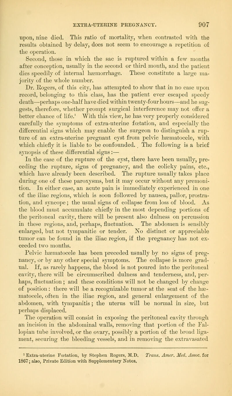 upon, nine died. This ratio of mortality, when contrasted with the results obtained by delay, does not seem to encourage a repetition of the operation. Second, those in which the sac is ruptured within a few months after conception, usually in the second or third month, and the patient dies speedily of internal haemorrhage. These constitute a large ma- jority of the whole number. Dr. Rogers, of this city, has attempted to show that in no case upon record, belonging to this class, has the patient ever escaped speedy death—perhaps one-half have died within twenty-four hours—and he sug- gests, therefore, whether prompt surgical interference may not offer a better chance of life.1 With this view, he has very properly considered carefully the symptoms of extra-uterine foetation, and especially the differential signs which may enable the surgeon to distinguish a rup- ture of an extra-uterine pregnant cyst from pelvic hseinatocele, with which chiefly it is liable to be confounded. , The following is a brief synopsis of these differential signs:— In the case of the rupture of the cyst, there have been usually, pre- ceding the rupture, signs of pregnancy, and the colicky pains, etc., which have already been described. The rupture usually takes place during one of these paroxysms, but it may occur without any premoni- tion. In either case, an acute pain is immediately experienced in one of the iliac regions, which is soon followed by nausea, pallor, prostra- tion, and syncope; the usual signs of collapse from loss of blood. As the blood must accumulate chiefly in the most depending portions of the peritoneal cavity, there will be present also dulness on percussion in these regions, and, perhaps, fluctuation. The abdomen is sensibly enlarged, but not tympanitic or tender. No distinct or appreciable tumor can be found in the iliac region, if the pregnancy has not ex- ceeded two months. Pelvic hematocele has been preceded usually by no signs of preg- nancy, or by any other special symptoms. The collapse is more grad- ual. If, as rarely happens, the blood is not poured into the peritoneal cavity, there will be circumscribed dulness and tenderness, and, per- haps, fluctuation; and these conditions will not be changed by change of position: there will be a recognizable tumor at the seat of the hse- matocele, often in the iliac region, and general enlargement of the abdomen, with tympanitis; the uterus will be normal in size, but perhaps displaced. The operation will consist in exposing the peritoneal cavity through an incision in the abdominal walls, removing that portion of the Fal- lopian tube involved, or the ovary, possibly a portion of the broad liga- ment, securing the bleeding vessels, and in removing the extravasated 1 Extra-uterine Foetation, by Stephen Rogers, M.D. Trans. Amer. Med. Assoc, for 1867; also, Private Edition with Supplementary Notes,