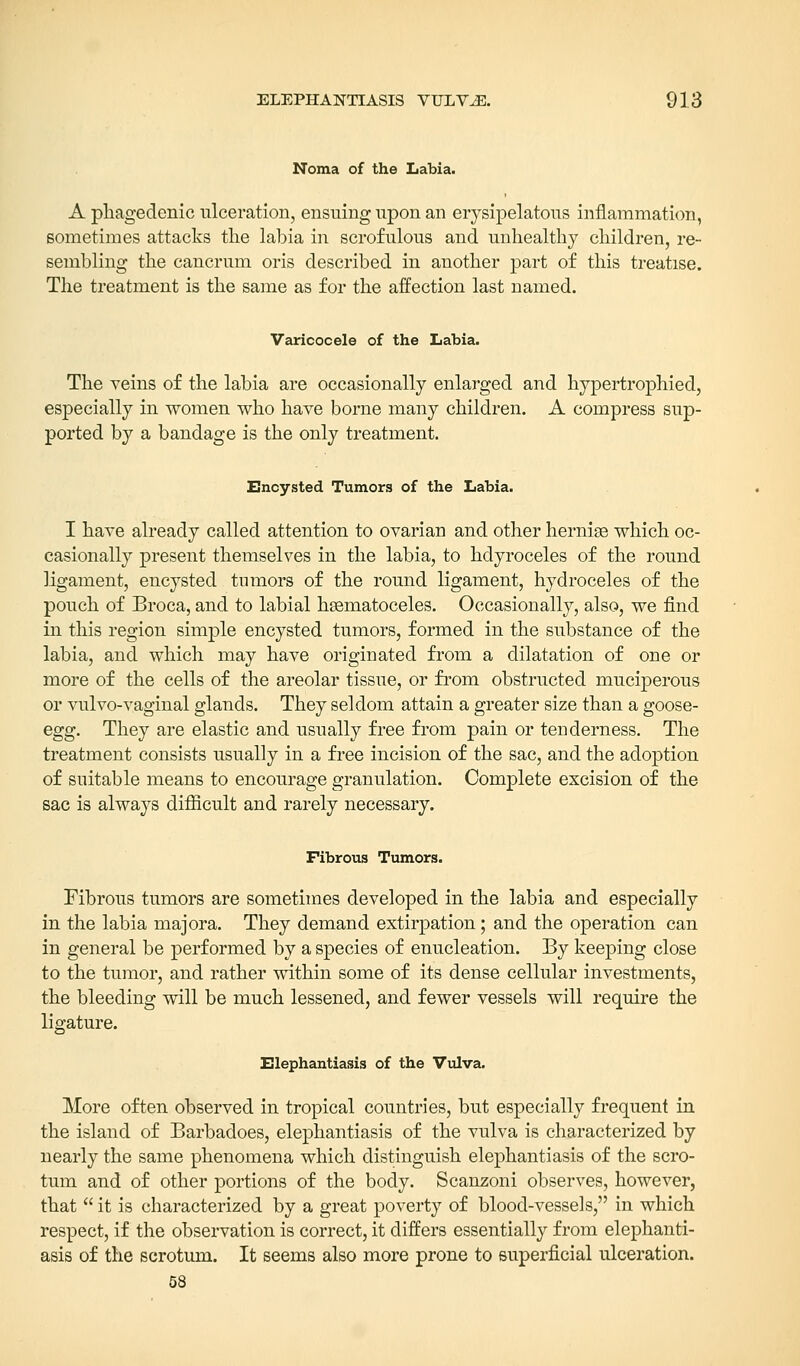 Noma of the Labia. A phagedenic ulceration, ensuing upon an erysipelatous inflammation, sometimes attacks the labia in scrofulous and unhealthy children, re- sembling the cancrum oris described in another part of this treatise. The treatment is the same as for the affection last named. Varicocele of the Labia. The veins of the labia are occasionally enlarged and hypertrophied, especially in women who have borne many children. A compress sup- ported by a bandage is the only treatment. Encysted Tumors of the Labia. I have already called attention to ovarian and other hernise which oc- casionally present themselves in the labia, to hdyroceles of the round ligament, encysted tumors of the round ligament, hydroceles of the pouch of Broca, and to labial hsematoceles. Occasionally, also, we find in this region simple encysted tumors, formed in the substance of the labia, and which may have originated from a dilatation of one or more of the cells of the areolar tissue, or from obstructed muciperous or vulvo-vaginal glands. They seldom attain a greater size than a goose- egg. They are elastic and usually free from pain or tenderness. The treatment consists usually in a free incision of the sac, and the adoption of suitable means to encourage granulation. Complete excision of the sac is always difficult and rarely necessary. Fibrous Tumors. Fibrous tumors are sometimes developed in the labia and especially in the labia majora. They demand extirpation; and the operation can in general be performed by a species of enucleation. By keeping close to the tumor, and rather within some of its dense cellular investments, the bleeding will be much lessened, and fewer vessels will require the ligature. Elephantiasis of the Vulva. More often observed in tropical countries, but especially frequent in the island of Barbadoes, elephantiasis of the vulva is characterized by nearly the same phenomena which distinguish elephantiasis of the scro- tum and of other portions of the body. Scanzoni observes, however, that  it is characterized by a great poverty of blood-vessels, in which respect, if the observation is correct, it differs essentially from elephanti- asis of the scrotum. It seems also more prone to superficial ulceration. 58