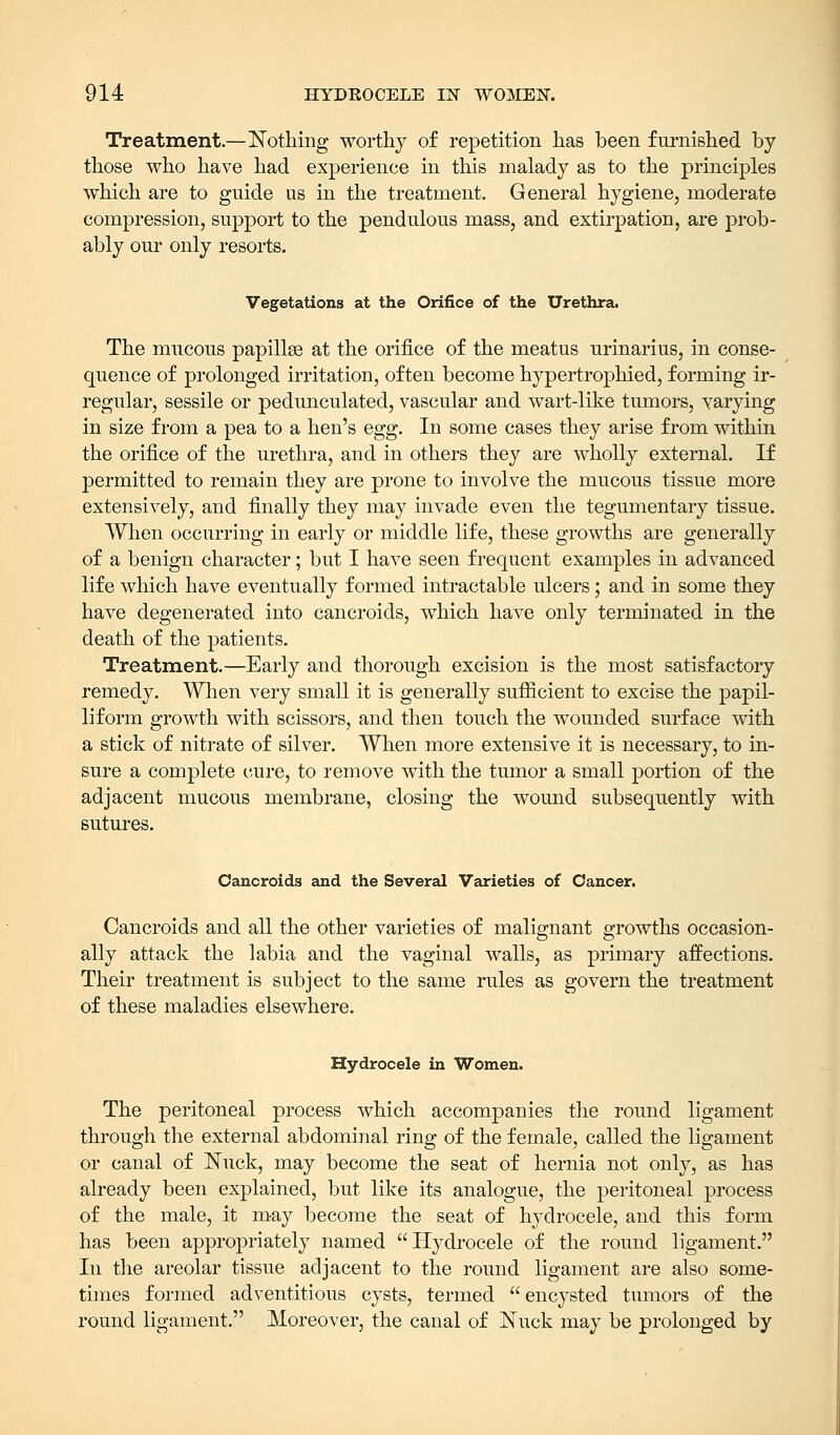 Treatment.—Nothing worthy of repetition has been furnished by those who have had experience in this malady as to the principles which are to guide us in the treatment. General hygiene, moderate compression, support to the pendulous mass, and extirpation, are prob- ably our only resorts. Vegetations at the Orifice of the Urethra. The mucous papillse at the orifice of the meatus urinarius, in conse- quence of prolonged irritation, often become hypertrophied, forming ir- regular, sessile or pedunculated, vascular and wart-like tumors, varying in size from a pea to a hen's egg. In some cases they arise from within the orifice of the urethra, and in others they are wholly external. If permitted to remain they are prone to involve the mucous tissue more extensively, and finally they may invade even the tegumentary tissue. When occurring in early or middle life, these growths are generally of a benign character; but I have seen frequent examples in advanced life which have eventually formed intractable ulcers; and in some they have degenerated into cancroids, which have only terminated in the death of the patients. Treatment.—Early and thorough excision is the most satisfactory remedy. When very small it is generally sufficient to excise the papil- liform growth with scissors, and then touch the wounded surface with a stick of nitrate of silver. When more extensive it is necessary, to in- sure a complete cure, to remove with the tumor a small portion of the adjacent mucous membrane, closing the wound subsequently with sutures. Cancroids and the Several Varieties of Cancer. Cancroids and all the other varieties of malignant growths occasion- ally attack the labia and the vaginal walls, as primary affections. Their treatment is subject to the same rules as govern the treatment of these maladies elsewhere. Hydrocele in Women. The peritoneal process which accompanies the round ligament through the external abdominal ring of the female, called the ligament or canal of Nuck, may become the seat of hernia not only, as has already been explained, but like its analogue, the peritoneal process of the male, it may become the seat of hydrocele, and this form has been appropriately named Hydrocele of the round ligament. In the areolar tissue adjacent to the round ligament are also some- times formed adventitious cysts, termed encysted tumors of the round ligament. Moreover, the canal of Nuck may be prolonged by