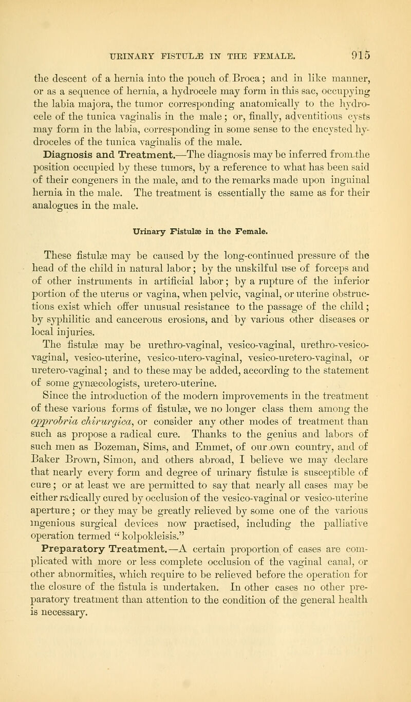 the descent of a hernia into the pouch of Broca; and in like manner, or as a sequence of hernia, a hydrocele may form in this sac, occupying the labia majora, the tumor corresponding anatomically to the hydro- cele of the tunica vaginalis in the male; or, finally, adventitious cysts may form in the labia, corresponding in some sense to the encysted hy- droceles of the tunica vaginalis of the male. Diagnosis and Treatment.—The diagnosis may be inferred f rom-the position occupied by these tumors, by a reference to what has been said of their congeners in the male, and to the remarks made upon inguinal hernia in the male. The treatment is essentially the same as for their analogues in the male. Urinary Fistulae in the Female. These fistulae may be caused by the long-continued pressure of the head of the child in natural labor; by the unskilful use of forceps and of other instruments in artificial labor; by a rupture of the inferior portion of the uterus or vagina, when pelvic, vaginal, or uterine obstruc- tions exist which offer unusual resistance to the passage of the child; by syphilitic and cancerous erosions, and by various other diseases or local injuries. The fistulas may be urethro-vaginal, vesico-vaginal, urethro-vesico- vaginal, vesico-uterine, vesico-utero-vaginal, vesico-uretero-vaginal, or uretero-vaginal; and to these may be added, according to the statement of some gynaecologists, uretero-uterine. Since the introduction of the modern improvements in the treatment of these various forms of fistulae, we no longer class them among the ojcyprobria chirurgica, or consider any other modes of treatment than such as propose a radical cure. Thanks to the genius and labors of such men as Bozeman, Sims, and Emmet, of our .own country, and of Baker Brown, Simon, and others abroad, I believe we may declare that nearly every form and degree of urinary fistulae is susceptible of cure ; or at least we are permitted to say that nearly all cases may be either radically cured by occlusion of the vesico-vaginal or vesico-uterine aperture; or they may be greatly relieved by some one of the various ingenious surgical devices now practised, including the palliative operation termed  kolpokleisis. Preparatory Treatment.—A certain proportion of cases are com- plicated with more or less complete occlusion of the vaginal canal, or other abnormities, which require to be relieved before the operation for the closure of the fistula is undertaken. In other cases no other pre- paratory treatment than attention to the condition of the general health is necessary.