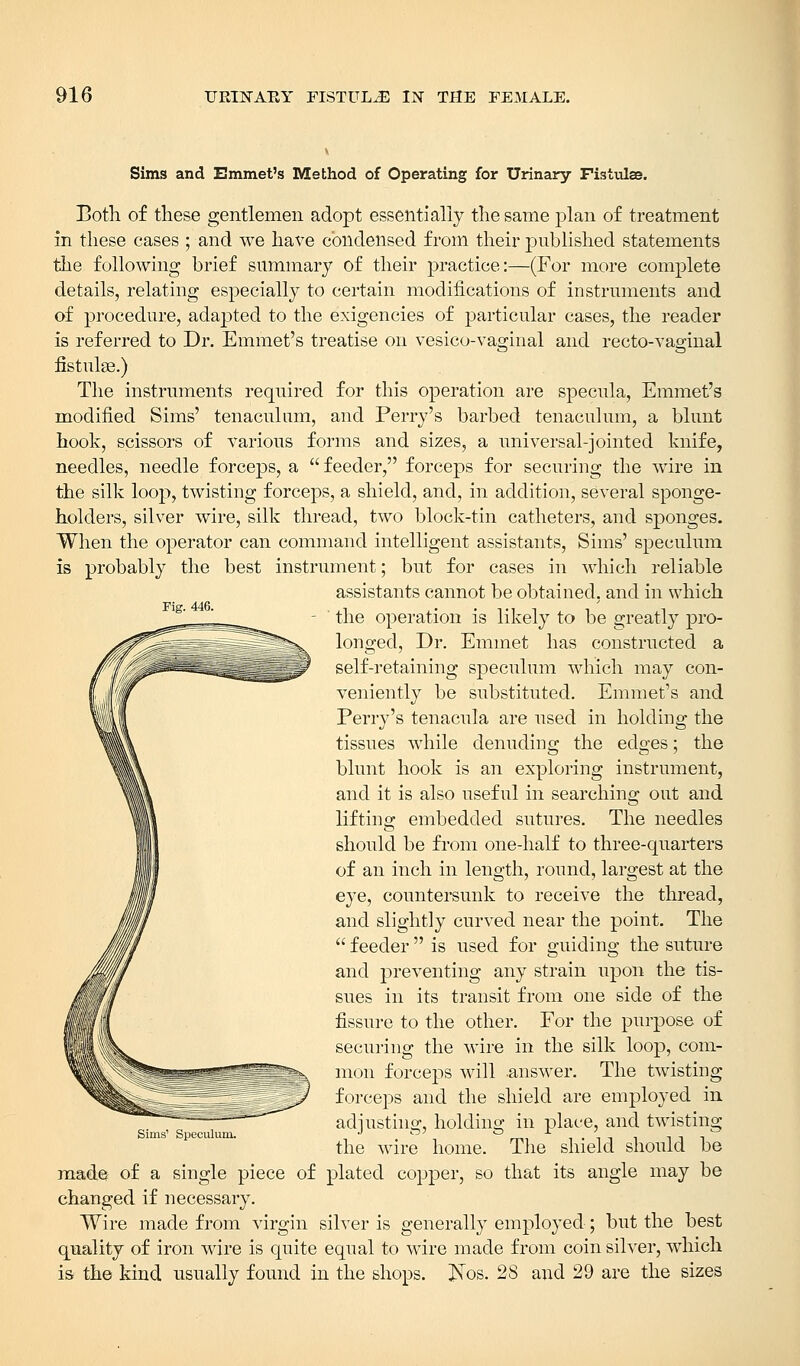 Fig. 446. Sims and Emmet's Method of Operating for Urinary Fistidae. Both of these gentlemen adopt essentially the same plan of treatment in these cases ; and we have condensed from their published statements the following brief summary of their practice:—(For more complete details, relating especially to certain modifications of instruments and of procedure, adapted to the exigencies of particular cases, the reader is referred to Dr. Emmet's treatise on vesicovaginal and recto-vaginal fistulse.) The instruments required for this operation are specula, Emmet's modified Sims' tenaculum, and Perry's barbed tenaculum, a blunt hook, scissors of various forms and sizes, a universal-jointed knife, needles, needle forceps, a  feeder, forceps for securing the wire in the silk loop, twisting forceps, a shield, and, in addition, several sponge- holders, silver wire, silk thread, two block-tin catheters, and sponges. When the operator can command intelligent assistants, Sims' speculum is probably the best instrument; but for cases in which reliable assistants cannot be obtained, and in which the operation is likely to be greatly pro- longed, Dr. Emmet has constructed a self-retaining speculum which may con- veniently be substituted. Emmet's and Perry's tenacula are used in holding the tissues while denuding the edges; the blunt hook is an exploring instrument, and it is also useful in searching out and lifting embedded sutures. The needles should be from one-half to three-quarters of an inch in length, round, largest at the eye, countersunk to receive the thread, and slightly curved near the point. The  feeder  is used for guiding the suture and preventing any strain upon the tis- sues in its transit from one side of the fissure to the other. For the purpose of securing the wire in the silk loop, com- mon forceps will .answer. The twisting forceps and the shield are employed in adjusting, holding in place, and twisting the wire home. The shield should be made of a single piece of plated copper, so that its angle may be changed if necessary. Wire made from virgin silver is generally employed; but the best quality of iron wire is quite equal to wire made from coin silver, which is the kind usually found in the shops. £Tos. 28 and 29 are the sizes Sims' Speculum.