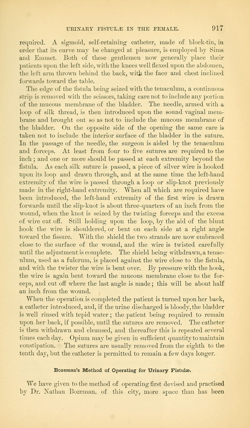 required. A sigmoid, self-retaining catheter, made of block-tin, in order that its curve may be changed at pleasure, is employed by Sims and Emmet. Both of these gentlemen now generally place their patients upon the left side, with the knees well flexed upon the abdomen, the left arm thrown behind the back, with the face and chest inclined forwards toward the table. The edge of the fistula being seized with the tenaculum, a continuous strip is removed with the scissors, taking care not to include any portion of the mucous membrane of the bladder. The needle, armed with a loop of silk thread, is then introduced upon the sound vaginal mem- brane and brought out so as not to include the mucous membrane of the bladder. On the opposite side of the opening the same care is taken not to include the interior surface of the bladder in the suture. In the passage of the needle, the surgeon is aided by the tenaculum and forceps. At least from four to five sutures are required to the inch ; and one or more should be passed at each extremity beyond the fistula. As each silk suture is passed, a piece of silver wire is hooked upon its loop and drawn through, and at the same time the left-hand extremity of the wire is passed through a loop or slip-knot previously made in the right-hand extremity. When all which are required have been introduced, the left-hand extremity of the first wire is drawn forwards until the slip-knot is about three-quarters of an inch from the wound, when the knot is seized by the twisting forceps and the excess of wire cut off. Still holding upon the loop, by the aid of the blunt hook the wire is shouldered, or bent on each side at a right angle toward the fissure. With the shield the two strands are now embraced close to the surface of the wound, and the wire is twisted carefully until the adjustment is complete. The shield being withdrawn, a tenac- ulum, used as a fulcrum, is placed against the wire close to the fistula, and with the twister the wire is bent over. By pressure with the hook, the wire is again bent toward the mucous membrane close to the for- ceps, and cut off where the last angle is made; this will be about half an inch from the wound. When the operation is completed the patient is turned upon her back, a catheter introduced, and, if the urine discharged is bloody, the bladder is well rinsed with tepid water; the patient being required to remain upon her back, if possible, until the sutures are removed. The catheter is then withdrawn and cleansed, and thereafter this is repeated several times each day. Opium may be given in sufficient quantity to maintain constipation. The sutures are usually removed from the eighth to the tenth day, but the catheter is permitted to remain a few days longer. Bozeman's Method of Operating for Urinary Fistulee. We have given to the method of operating first devised and practised by Dr. Xathau Bozeman. of this city, more space than has been