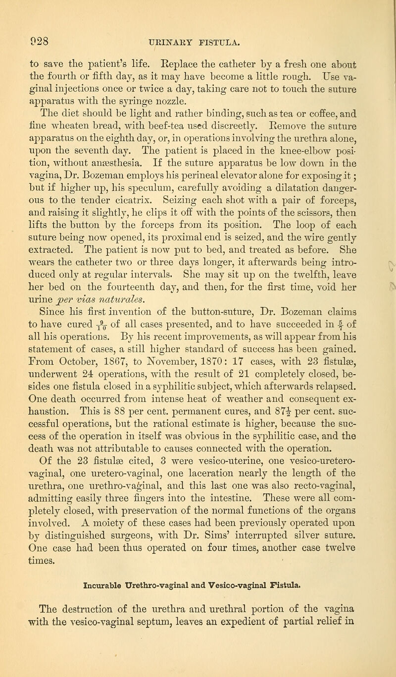 to save the patient's life. Replace the catheter by a fresh one about the fourth or fifth clay, as it may have become a little rough. Use va- ginal injections once or twice a clay, taking care not to touch the suture apparatus with the syringe nozzle. The diet should be light and rather binding, such as tea or coffee, and line wheaten bread, with beef-tea used discreetly. Remove the suture apparatus on the eighth day, or, in operations involving the urethra alone, upon the seventh day. The patient is placed in the knee-elbow posi- tion, without anaesthesia. If the suture apparatus be low down in the vagina, Dr. Bozeman employs his perineal elevator alone for exposing it; but if higher up, his speculum, carefully avoiding a dilatation danger- ous to the tender cicatrix. Seizing each shot with a pair of forceps, and raising it slightly, he clips it off with the points of the scissors, then lifts the button by the forceps from its position. The loop of each suture being now opened, its proximal end is seized, and the wire gently extracted. The patient is now put to bed, and treated as before. She wears the catheter two or three days longer, it afterwards being intro- duced only at regular intervals. She may sit up on the twelfth, leave her bed on the fourteenth day, and then, for the first time, void her urine per mas naturales. Since his first invention of the button-suture, Dr. Bozeman claims to have cured T9¥ of all cases presented, and to have succeeded in •§- of all his operations. By his recent improvements, as will appear from his statement of cases, a still higher standard of success has been gained. From October, 1867, to November, 1870: 17 cases, with 23 fistulae, underwent 24 operations, with the result of 21 completely closed, be- sides one fistula closed in a syphilitic subject, which afterwards relapsed. One death occurred from intense heat of weather and consequent ex- haustion. This is 88 per cent, permanent cures, and 87i per cent, suc- cessful operations, but the rational estimate is higher, because the suc- cess of the operation in itself was obvious in the syphilitic case, and the death was not attributable to causes connected with the operation. Of the 23 fistulas cited, 3 were vesico-uterine, one vesico-uretero- vaginal, one uretero-vaginal, one laceration nearly the length of the urethra, one urethro-vaginal, and this last one was also recto-vaginal, admitting easily three fingers into the intestine. These were all com- pletely closed, with preservation of the normal functions of the organs involved. A moiety of these cases had been previously operated upon by distinguished surgeons, with Dr. Sims' interrupted silver suture. One case had been thus operated on four times, another case twelve times. Incurable Urethro-vaginal and Vesicovaginal Fistula. The destruction of the urethra and urethral portion of the vagina with the vesico-vaginal septum, leaves an expedient of partial relief in