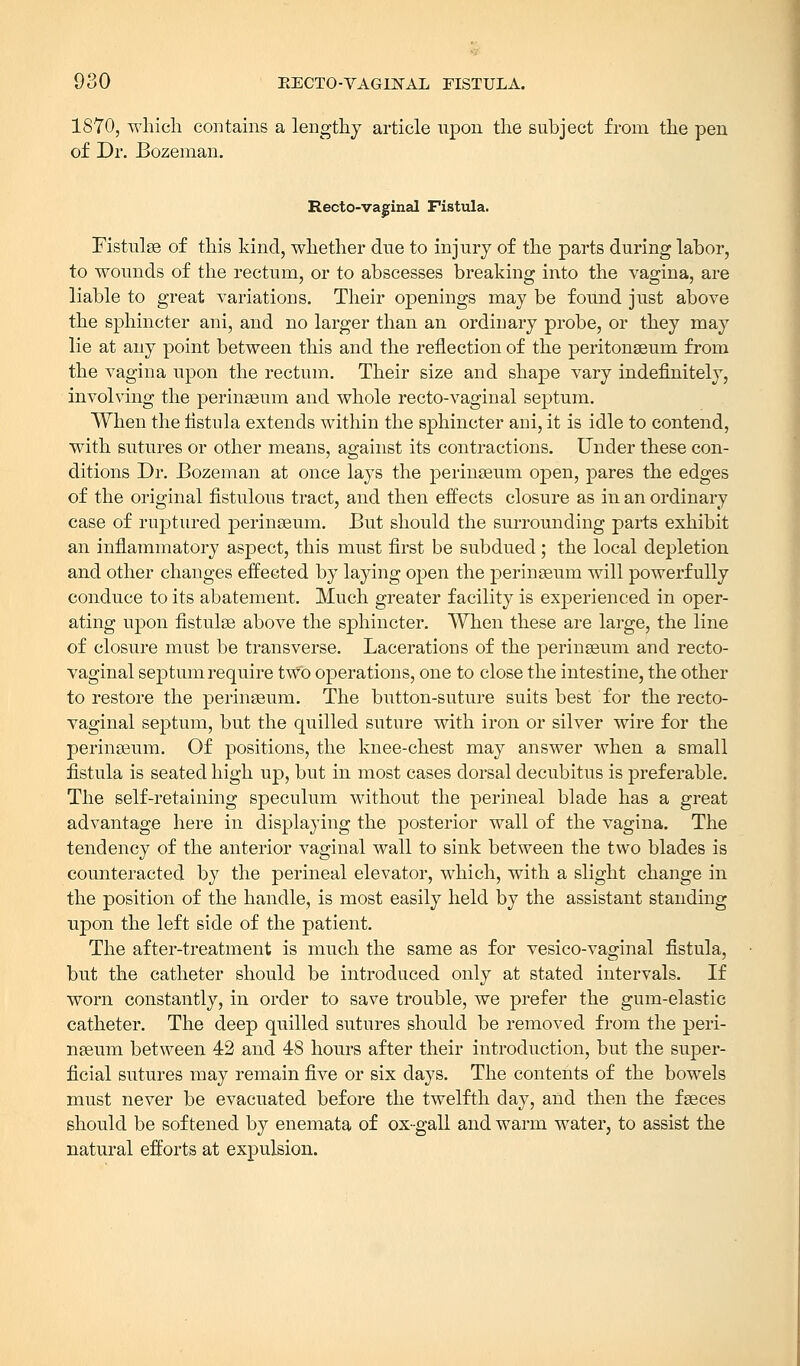 EECTO-VAGINAL FISTULA. 1870, which contains a lengthy article upon the subject from the pen of Dr. Bozeman. Recto-vaginal Fistula. Fistulse of this kind, whether due to injury of the parts during labor, to wounds of the rectum, or to abscesses breaking into the vagina, are liable to great variations. Their openings may be found just above the sphincter ani, and no larger than an ordinary probe, or they may lie at any point between this and the reflection of the peritonaeum from the vagina upon the rectum. Their size and shape vary indefinitely, involving the perinseum and whole recto-vaginal septum. When the fistula extends within the sphincter ani, it is idle to contend, with sutures or other means, against its contractions. Under these con- ditions Dr. Bozeman at once lays the perinseum open, pares the edges of the original fistulous tract, and then effects closure as in an ordinary case of ruptured perinseum. But should the surrounding parts exhibit an inflammatory aspect, this must first be subdued; the local depletion and other changes effected by laying open the perinseum will powerfully conduce to its abatement. Much greater facility is experienced in oper- ating upon fistulse above the sphincter. When these are large, the line of closure must be transverse. Lacerations of the perinseum and recto- vaginal septum require two operations, one to close the intestine, the other to restore the perinseum. The button-suture suits best for the recto- vaginal septum, but the quilled suture with iron or silver wire for the perinseum. Of positions, the knee-chest may answer when a small fistula is seated high up, but in most cases dorsal decubitus is preferable. The self-retaining speculum without the perineal blade has a great advantage here in displaying the posterior wall of the vagina. The tendency of the anterior vaginal wall to sink between the two blades is counteracted by the perineal elevator, which, with a slight change in the position of the handle, is most easily held by the assistant standing upon the left side of the patient. The after-treatment is much the same as for vesico-vaginal fistula, but the catheter should be introduced only at stated intervals. If worn constantly, in order to save trouble, we prefer the gum-elastic catheter. The deep quilled sutures should be removed from the peri- nseum between 42 and 48 hours after their introduction, but the super- ficial sutures may remain five or six days. The contents of the bowels must never be evacuated before the twelfth day, and then the faeces should be softened by enemata of ox-gall and warm water, to assist the natural efforts at expulsion.
