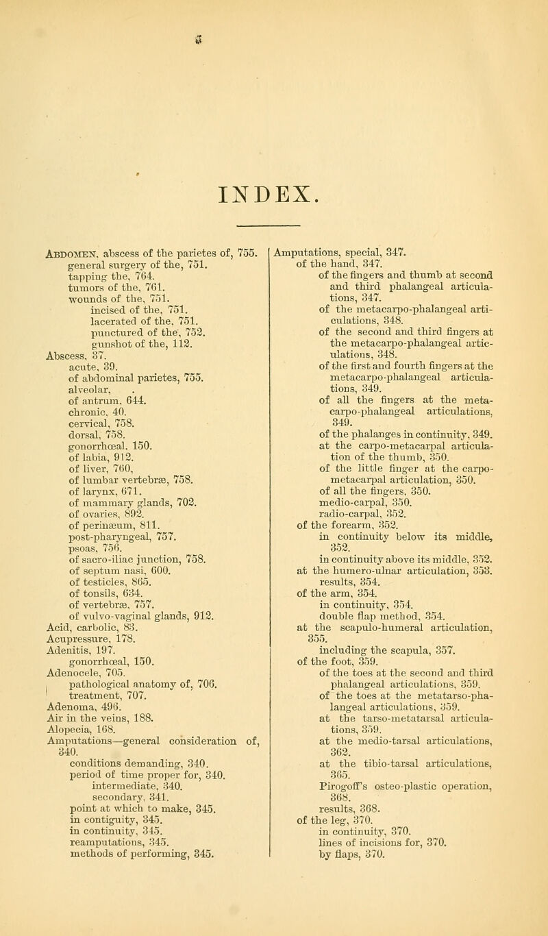 INDEX. Abdomek. abscess of the parietes of, 755. general surgery of the, 751. tapping the. 764. tumors of the, 761. wounds of the, 751. incised of the, 751. lacerated of the, 751. punctured of the, 752. gunshot of the, 112. Abscess, 37. acute. 39. of abdominal parietes, 755. alveolar, of antrum, 644. chronic, 40. cervical, 758. dorsal, 758. gonorrhceal. 150. of labia, 912. of liver, 760, of lumbar vertebras, 758. of larynx, 671. of mammary glands, 702. of ovaries, 892. of perinaaum, 811. post-phaiyngeal, 757. psoas, 756. of sacro-iliac junction, 758. of septum nasi, 600. of testicles, 865. of tonsils, 634. of vertebras, 757. of vulvo-vaginal glands, 912. Acid, carbolic, 83. Acupressure, 178. Adenitis, 197. gonorrhceal, 150. Adenocele, 705. pathological anatomy of, 706. treatment, 707. Adenoma, 496. Air in the veins, 188. Alopecia, 168. Amputations—general consideration of, 340. conditions demanding, 340. period of time proper for, 340. intermediate, 340. secondary, 341. point at which to make, 345. in contiguity, 345. in continuity, 345. reamputations, 345. methods of performing, 345. Amputations, special, 347. of the hand, 347. of the fingers and thumb at second and third phalangeal articula- tions, 347. of the metacarpo-phalangeal arti- culations, 348. of the second and third fingers at the metacarpo-phalangeal artic- ulations, 348. of the first and fourth fingers at the metacarpo-phalangeal articula- tions, 349. of all the fingers at the meta- carpo-phalangeal articulations, 349. of the phalanges in continuity, 349. at the carpo-metacarpal articula- tion of the thumb, 350. of the little finger at the carpo- metacarpal articulation, 350. of all the fingers, 350. medio-carpal, 350. radio-carpal, 352. of the forearm, 352. in continuity below its middle, 352. in continuity above its middle, 352. at the humero-ulnar articulation, 353. results, 354. of the arm, 354. in continuity, 354. double flap method, 354. at the scapulo-humeral articulation, 355. including the scapula, 357. of the foot, 359. of the toes at the second and third phalangeal articulations, 359. of the toes at the metatarso-pha- langeal articulations, 359. at the tarso-metatarsal articula- tions, 359. at the medio-tarsal articulations, 362. at the tibio-tarsal articulations, 365. Pirogoffs osteo-plastic operation, 368. results, 368. of the leg, 370. in continuity, 370. lines of incisions for, 370. by flaps, 370.
