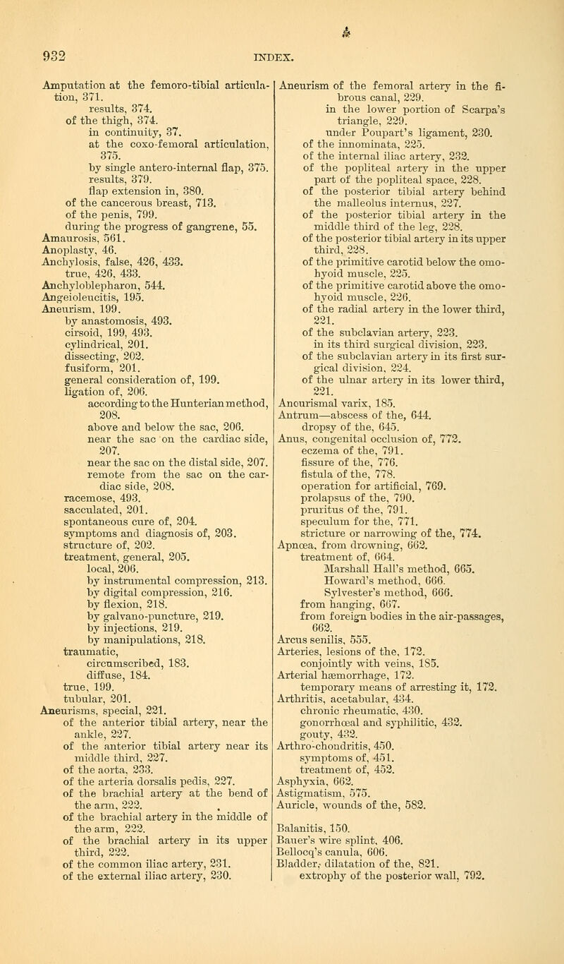 Amputation at the femoro-tibial articula- tion, 371. results, 374. of the thigh, 374. in continuity, 37. at the coxo-femoral articulation, 375. by single antero-internal flap, 375. results, 379. flap extension in, 380. of the cancerous breast, 713. of the penis, 799. during the progress of gangrene, 55. Amaurosis, 561. Anoplasty, 46. Anchylosis, false, 426, 433. true, 426, 433. Anchyloblepharon, 544. Angeioleucitis, 195. Aneurism. 199. by anastomosis, 493. cirsoid, 199, 493. cylindrical, 201. dissecting, 202. fusiform, 201. general consideration of, 199. ligation of, 206. according to the Hunterian method, 208. above and below the sac, 206. near the sac on the cardiac side, 207. near the sac on the distal side, 207. remote from the sac on the car- diac side, 208. racemose, 493. sacculated, 201. spontaneous cure of, 204. symptoms and diagnosis of, 203. structure of, 202. treatment, general, 205. local, 206. by instrumental compression, 213. by digital compression, 216. by flexion, 218. by galvano-puncture, 219. by injections, 219. by manipulations, 218. traumatic, circumscribed, 183. diffuse, 184. true, 199. tubular, 201. Aneurisms, special, 221. of the anterior tibial artery, near the ankle, 227. of the anterior tibial artery near its middle third, 227. of the aorta, 233. of the arteria dorsalis pedis, 227. of the brachial artery at the bend of the arm, 222. of the brachial artery in the middle of the arm, 222. of the brachial artery in its upper third, 222. of the common iliac artery, 231. of the external iliac artery, 230. Aneurism of the femoral artery in the fi- brous canal, 229. in the lower portion of Scarpa's triangle, 229. under Poupart's ligament, 230. of the innominata, 225. of the internal iliac artery, 232. of the popliteal artery in the upper part of the popliteal space, 228. of the posterior tibial artery behind the malleolus internus, 227. of the posterior tibial artery in the middle third of the leg, 228. of the posterior tibial artery in its upper third, 228. of the primitive carotid below the omo- hyoid muscle, 225. of the primitive carotid above the omo- hyoid muscle, 226. of the radial artery in the lower third, 221. of the subclavian artery, 223. in its third surgical division, 223. of the subclavian artery in its first sur- gical division, 224. of the ulnar artery in its lower third, 221. Anourismal varix, 185. Antrum—abscess of the, 644. dropsy of the, 645. Anus, congenital occlusion of, 772. eczema of the, 791. fissure of the, 776. fistula of the, 778. operation for artificial, 769. prolapsus of the, 790. pruritus of the, 791. speculum for the, 771. stricture or narrowing of the, 774. Apnoea, from drowning, 662. treatment of, 664. Marshall Hall's method, 665. Howard's method, 666. Sylvester's method, 666. from hanging, 667. from foreign bodies in the air-passages, 662. Arcus senilis, 555. Arteries, lesions of the, 172. conjointly with veins, 185. Arterial hemorrhage, 172. temporary means of arresting it, 172. Arthritis, acetabular, 434. chronic rheumatic, 430. gonorrhceal and syphilitic, 432. gouty, 432. Arthro-chondritis, 450. symptoms of, 451. treatment of, 452. Asphyxia, 662. Astigmatism, 575. Auricle, wounds of the, 582. Balanitis, 150. Bauer's wire splint, 406. Bellocq's canula, 606. Bladder,- dilatation of the, 821. extrophy of the posterior wall, 792.