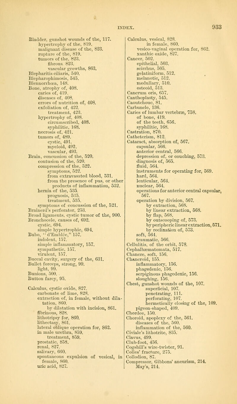 Bladder, gunshot wounds of the, 117. hypertrophy of the, 819. malignant disease of the, 823. rupture of the, 819. tumors of the, 823. fibrous. 823. vascular growths, 863. Blepharitis ciliaris, 540. Blepharophimosis, 545. Blennorrhcea, 148. Bone, atrophy of, 408. caries of, 419. diseases of, 408. errors of nutrition of, 408. exfoliation of, 422. treatment, 423. hypertrophy of, 408. circumscribed, 408. S37philitic, 168. necrosis of, 421. tumors of, 489. cystic, 491. myeloid, 492. vascular, 493. Brain, concussion of the, 520. contusion of the, 520. compression of the, 522. symptoms, 522. from extravasated blood, 531. from the presence of pus, or other products of inflammation, 532. hernia of the, 535. prognosis, 535. treatment, 535. symptoms of concussion of the, 521. Brainerd's perforator, 253. Broad ligaments, cystic tumor of the, 900. Bronchocele, causes of, 692. cystic, 694. simple hypertrophic, 694. Bubo,  d'Emblee, 157. indolent, 157. simple inflammatory, 157. sympathetic. 157. virulent, 157. Buccal cavity, surgery of the, 631. Bullet forceps, strong, 99. light, 99. Bunions, 500. Button farcy, 95. Calculus, cystic oxide, 827. carbonate of lime, 828. extraction of, in female, without dila- tation, 860. by dilatation with incision, 861. fibrinous, 828. lithotripsy for, 860. lithectasy, 861. lateral oblique operation for, 862. in male urethra, 859. treatment, 859. prostatic. 858. renal, 827. salivary, 660. spontaneous expulsion of vesical, in female, 860. uric acid, 827. Calculus, vesical, 828. in female, 860. vesico-vaginal operation for, 862. xanthic oxide, 827. Cancer, 502. epithelial, 503. scirrhus, 505. gelatiniform, 512. melanotic, 512. medullary, 510. osteoid, 513. Cancrum oris, 657. Canthoplasty, 545. Caoutchouc, 81. Carbuncle, 136. Caries of lumbar vertebras, 758. of bone, 419. of the teeth, 656. syphilitic, 168. Castration, 870. Catheterism, 812. Cataract, absorption of, 567. capsular, 566. anterior central, 566. depression of, or couching, 573. diagnosis of, 565. fluid, 564. instruments for operating for, 569. hard, 564. lenticular, 564. nuclear, 564. operations for anterior central capsular, 567. operation by division, 567. by extraction, 568. by linear extraction, 568. by flap, 568. by outscooping of, 573. by peripheric linear extraction, 571. by reclination of, 573. soft, 564. traumatic, 566. Cellulitis, of the orbit, 578. Cephalhasmatomata, 5l7. Chancre, soft, 156. Chancroid, 155. inflammatory, 156. phagedenic, 156. serpiginous phagedenic, 156. sloughing, 156. Chest, gunshot wounds of the, 107. superficial, 107. penetrating, 111. perforating, 107. hermetically closing of the, 109. pigeon-shaped, 409. Chordee, 150. Choroid, apoplexy of the, 561. diseases of the, 560. inflammation of the, 560. Civiale's lithotrite, 835. Clavus, 499. Club-foot, 456. Cogshill's wire-twister, 91. Colles' fracture, 275. Collodion, 87. Compressor, Gibbons' aneurism, 214. May's, 214.