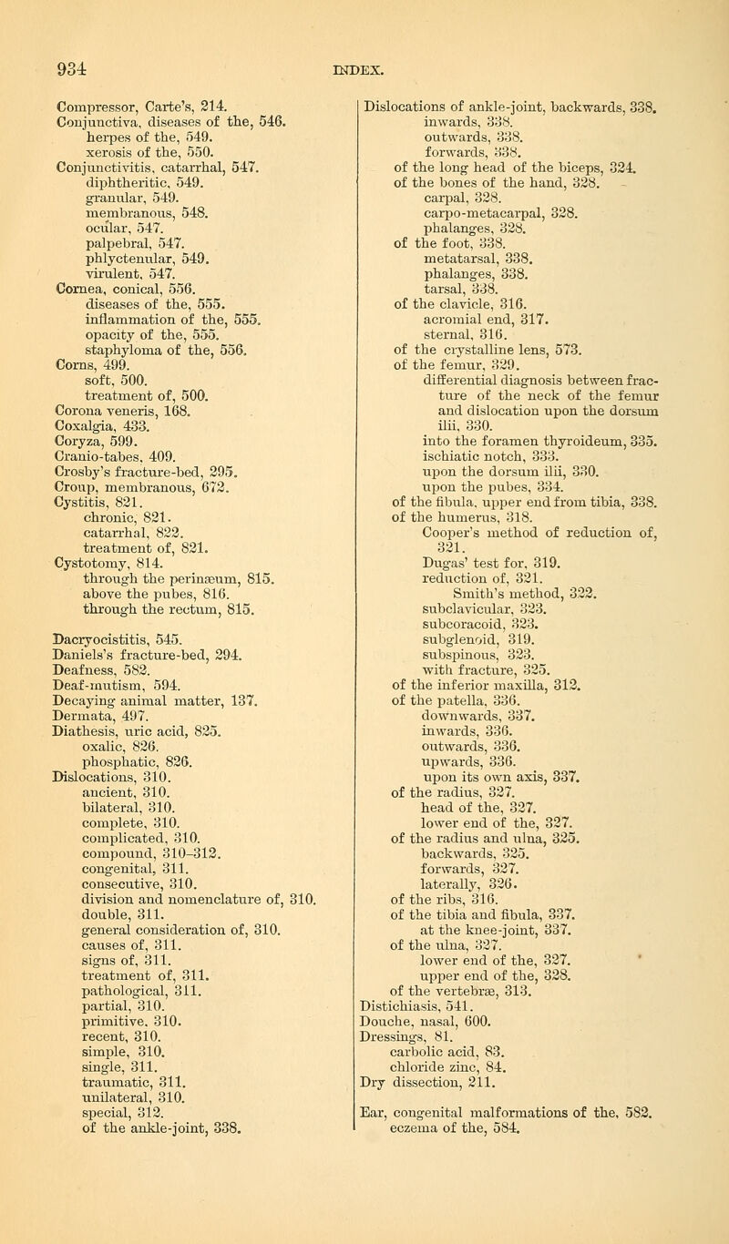 Compressor, Carte's, 214. Conjunctiva, diseases of the, 546. herpes of the, 549. xerosis of the, 550. Conjunctivitis, catarrhal, 547. diphtheritic, 549. granular, 549. membranous, 548. ocular, 547. palpebral, 547. phlyctenular, 549. virulent, 547. Cornea, conical, 556. diseases of the, 555. inflammation of the, 555. opacity of the, 555. staphyloma of the, 556. Corns, 499. soft, 500. treatment of, 500. Corona veneris, 168. Coxalgia, 433. Coryza, 599. Cranio-tabes, 409. Crosby's fracture-bed, 295. Croup, membranous, 672. Cystitis, 821. chronic, 821. catarrhal, 822. treatment of, 821. Cystotomy, 814. through the perinseum, 815. above the pubes, 816. through the rectum, 815. Dacryocistitis, 545. Daniels's fracture-bed, 294. Deafness, 582. Deaf-mutism, 594. Decaying animal matter, 137. Dermata, 497. Diathesis, uric acid, 825. oxalic, 826. phosphatic, 826. Dislocations, 310. ancient, 310. bilateral, 310. complete, 310. complicated, 310. compound, 310-312. congenital, 311. consecutive, 310. division and nomenclature of, 310. double, 311. general consideration of, 310. causes of, 311. signs of, 311. treatment of, 311. pathological, 311. partial, 310. primitive, 310. recent, 310. simple, 310. single, 311. traumatic, 311. unilateral, 310. special, 312. of the ankle-joint, 338. Dislocations of ankle-joint, backwards, 338. inwards, 338. outwards, 338. forwards, 338. of the long head of the biceps, 324. of the bones of the hand, 328. carpal, 328. carpo-metacarpal, 328. phalanges, 328. of the foot, 338. metatarsal, 338. phalanges, 338. tarsal, 338. of the clavicle, 316. acromial end, 317. sternal, 316. of the crystalline lens, 573. of the femur, 329. differential diagnosis between frac- ture of the neck of the femur and dislocation upon the dorsum ilii, 330. into the foramen thyroideum, 335. ischiatic notch, 333. upon the dorsum ilii, 330. upon the pubes, 334. of the fibula, upper end from tibia, 338. of the humerus, 318. Cooper's method of reduction of, 321. Dugas' test for, 319. reduction of, 321. Smith's method, 322. subclavicular, 323. subcoracoid, 323. subglenoid, 319. subspinous, 323. with fracture, 325. of the inferior maxilla, 312. of the patella, 336. downwards, 337. inwards, 336. outwards, 336. upwards, 336. upon its own axis, 337. of the radius, 327. head of the, 327. lower end of the, 327. of the radius and ulna, 325. backwards, 325. forwards, 327. laterally, 326. of the ribs, 316. of the tibia and fibula, 337. at the knee-joint, 337. of the ulna, 327. lower end of the, 327. upper end of the, 328. of the vertebra?, 313. Distichiasis, 541. Douche, nasal, 600. Dressings, 81. carbolic acid, 83. chloride zinc, 84. Dry dissection, 211. Ear, congenital malformations of the, 582. eczema of the, 584.