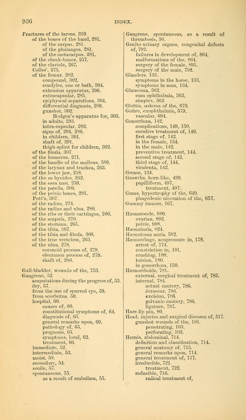 Fractures of the tarsus, 310. of the bones of the hand, 281. of the carpus. 281. of the phalanges, 281. of the metacarpus, 281. of the cheek-bones, 257. of the clavicle, 267. Colles', 275. of the femur, 282. compound, 302. condyles, one or both, 304. extension apparatus, 296. extracapsular, 285. epiphyseal separations, 304. differential diagnosis, 289. gunshot, 302. Hodgen's apparatus for, 303. in adults, 293. intra-capsular, 283. signs of, 284, 289. in children, 301. shaft of, 291. thigh-splint for children, 302. of the fibula, 307. of the humerus, 271. of the handle of the malleus, 589. of the larynax and trachea, 263. of the lower jaw, 258. of the os hyoides, 262. of the ossa nasi, 259. of the patella. 306. of the pelvic bones, 281. Pott's, 307. of the radius, 274. of the radius and ulna, 280. of the ribs or their cartilages, 266. of the scapula, 270. of the sternum, 265. of the tibia, 307. of the tibia and fibula, 308. of the true vertebras, 263. of the ulna, 278. coronoid process of, 279. olecranon process of, 278. shaft of, 280. Gall-bladder, wounds of the, 753. Gangrene, 52. amputations during the progress of, 55. dry, 57. from the use of spurred rye, 59. from scorbutus; 59. hospital, 60. causes of, 60. constitutional symptoms of, 64. diagnosis of, 65. general remarks upon, 69. pathology of, 65. prognosis, 65. symptoms, local, 62. treatment, 66. immediate, 52. intermediate, 53. moist, 58. secondary, 54. senile, 57. spontaneous, 55. as a result of embolism, 55. Gangrene, spontaneous, as a result of thrombosis, 56. Genito-urinary organs, congenital defects of, 792. failures in development of, 864. malformations of the, 864. surgery of the female, 891. surgery of the male, 792. Glanders, 133. symptoms in the horse, 133. symptoms in man, 134. Glaucoma, 562. cum ophthalmia, 562. simplex, 562. Glottis, oedema of the, 670. Goitre, exophthalmic, 579. vascular, 694. Gonorrhoea, 142. complications, 149, 150. curative treatment of, 146. first stage of, 142. in the female, 154. in the male, 142. preventive treatment, 144. second stage of, 143. third stage of, 144. virulenta, 142. Grease, 134. Growths, horn-like, 499. papilliform, 497, treatment, 497. Gums, hypertrophy of the, 649. phagedenic ulceration of the, 657. Gummy tumors, 167. Hematocele, 880. ovarian, 892. pelvic, 908. Hematuria, 824. Hematoma auris. 582. Hemorrhage, acupressure in, 178. arrest of, 174. constriction in, 181. crushing, 180. torsion, 180. in gonorrhoea, 150. Hemorrhoids, 781. external, surgical treatment of, 782. internal, 784. actual cautery, 786. ecraseur, 786. excision, 786. galvanic cautery, 786. ligature, 787. Hare-lip pin, 80. Head, injuries and surgical diseases of, 517. gunshot wounds of the, 101. penetrating, 103. perforating, 102. Hernia, abdominal, 714. definition and classification, 714. general anatomy of, 715. general remarks upon, 714. general treatment of, 717. irreducible, 721. treatment, 722. reducible, 716. radical treatment of,
