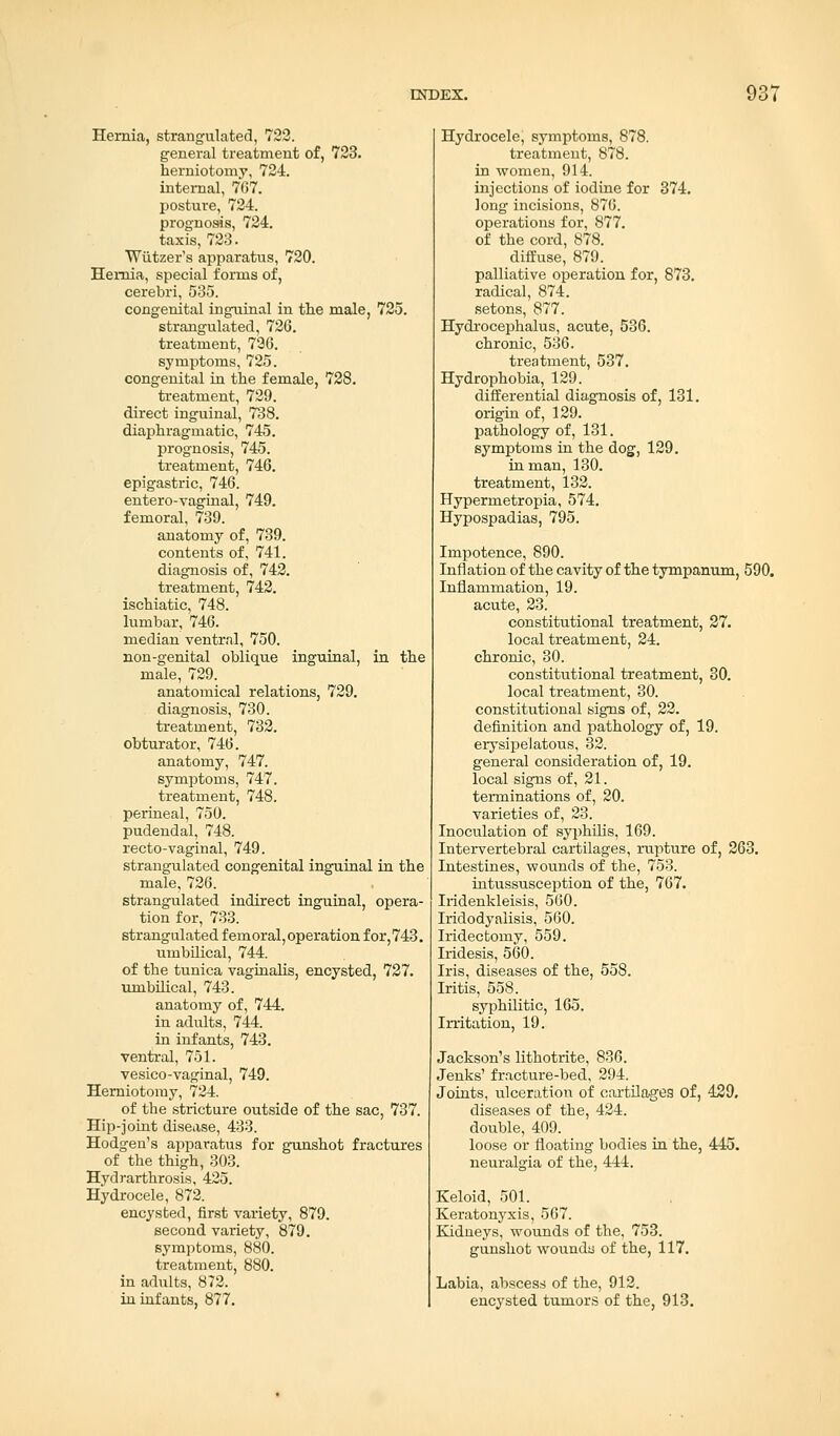 Hernia, strangulated, 722. general treatment of, 723. herniotomy, 724. internal, 7G7. posture, 724. prognosis, 724. taxis, 723. Wutzers apparatus, 720. Hernia, special forms of, cerebri, 535. congenital inguinal in the male, 725. strangulated, 726. treatment, 726. symptoms, 725. congenital in the female, 728. treatment, 729. direct inguinal, 738. diaphragmatic, 745. prognosis, 745. treatment, 746. epigastric, 746. entero-vaginal, 749. femoral, 739. anatomy of, 739. contents of, 741. diagnosis of, 742. treatment, 742. ischiatic, 748. lumbar, 746. median ventral, 750. non-genital oblique inguinal, in the male, 729. anatomical relations, 729. diagnosis, 730. treatment, 732. obturator, 746. anatomy, 747. symptoms, 747. treatment, 748. perineal, 750. pudendal, 748. recto-vaginal, 749. strangulated congenital inguinal in the male, 726. strangulated indirect inguinal, opera- tion for, 733. strangulated femoral,operation for,743. umbilical, 744. of the tunica vaginalis, encysted, 727. umbilical, 743. anatomy of, 744. in adults, 744. in infants, 743. ventral, 751. vesico-vaginal, 749. Herniotomy, 724. of the stricture outside of the sac, 737. Hip-joint disease, 433. Hodgen's apparatus for gunshot fractures of the thigh, 303. Hydrarthrosis, 425. Hydrocele, 872. encysted, first variety, 879. second variety, 879. symptoms, 880. treatment, 880. in adults, 872. in infants, 877. Hydrocele, symptoms, 878. treatment, 878. in women, 914. injections of iodine for 374. long incisions, 876. operations for, 877. of the cord, 878. diffuse, 879. palliative operation for, 873. radical, 874. setons, 877. Hydrocephalus, acute, 536. chronic, 536. treatment, 537. Hydrophobia, 129. differential diagnosis of, 131. origin of, 129. pathology of, 131. symptoms in the dog, 129. in man, 130. treatment, 132. Hypermetropia, 574. Hypospadias, 795. Impotence, 890. Inflation of the cavity of the tympanum, 590. Inflammation, 19. acute, 23. constitutional treatment, 27. local treatment, 24. chronic, 30. constitutional treatment, 30. local treatment, 30. constitutional signs of, 22. definition and pathology of, 19. erysipelatous, 32. general consideration of, 19. local signs of, 21. terminations of, 20. varieties of, 23. Inoculation of syphilis, 169. Intervertebral cartilages, rupture of, 263. Intestines, wounds of the, 753. intussusception of the, 767. Iridenkleisis, 560. Iridodyaiisis, 560. Iridectomy, 559. Iridesis, 560. Iris, diseases of the, 558. Iritis, 558. syphilitic, 165. Irritation, 19. Jackson's lithotrite, 836. Jenks' fracture-bed, 294. Joints, ulceration of cartilages of, 429, diseases of the, 424. double, 409. loose or floating bodies in the, 445. neuralgia of the, 444. Keloid, 501. Keratonyxis, 567. Kidneys, wounds of the, 753. gunshot wounda of the, 117. Labia, abscess of the, 912. encysted tumors of the, 913.