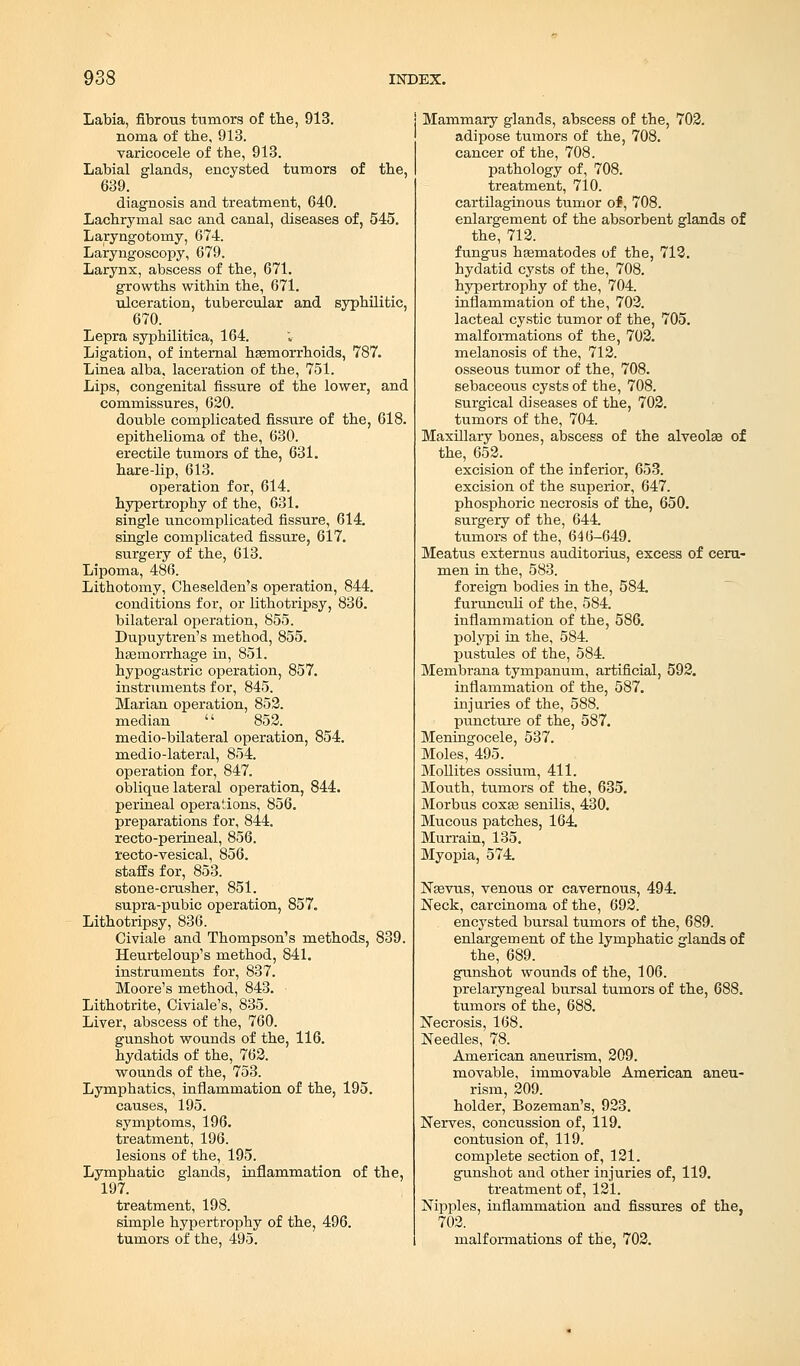 Labia, fibrous tumors of the, 913. noma of the, 913. varicocele of tbe, 913. Labial glands, encysted tumors of tbe, 639. diagnosis and treatment, 640. Lachrymal sac and canal, diseases of, 545. Laryngotorny, 674. Laryngoscopy, 679. Larynx, abscess of the, 671. growths within the, 671. ulceration, tubercular and syphilitic, 670. Lepra syphilitica, 164. Ligation, of internal hsemorrhoids, 787. Linea alba, laceration of tbe, 751. Lips, congenital fissure of the lower, and commissures, 620. double complicated fissure of the, 618. epithelioma of the, 630. erectile tumors of the, 631. hare-lip, 613. operation for, 614. hypertrophy of tbe, 631. single uncomplicated fissure, 614. single complicated fissure, 617. surgery of the, 613. Lipoma, 486. Lithotomy, Cheselden's operation, 844. conditions for, or lithotripsy, 836. bilateral operation, 855. Dupuytren's metbod, 855. haemorrhage in, 851. hypogastric operation, 857. instruments for, 845. Marian operation, 852. median '' 852. medio-bilateral operation, 854. medio-lateral, 854. operation for, 847. oblique lateral operation, 844. perineal operations, 856. preparations for, 844. recto-perineal, 856. recto-vesical, 856. staffs for, 853. stone-crusher, 851. supra-pubic operation, 857. Lithotripsy, 836. Civiale and Thompson's methods, 839. Heurteloup's method, 841. instruments for, 837. Moore's method, 843. Lithotrite, Civiale's, 835. Liver, abscess of the, 760. gunshot wounds of the, 116. hydatids of the, 762. wounds of the, 753. Lymphatics, inflammation of the, 195. causes, 195. symptoms, 196. treatment, 196. lesions of the, 195. Lymphatic glands, inflammation of the, 197. treatment, 198. simple hypertrophy of the, 496. tumors of the, 495. Mammary glands, abscess of the, 702. adipose tumors of the, 708. cancer of the, 708. pathology of, 708. treatment, 7l0. cartilaginous tumor of, 708. enlargement of the absorbent glands of the, 712. fungus hsematodes of the, 712. hydatid cysts of the, 708. hypertrophy of the, 704. inflammation of the, 702. lacteal cystic tumor of the, 705. malformations of the, 702. melanosis of the, 712. osseous tumor of the, 708. sebaceous cysts of the, 708. surgical diseases of the, 702. tumors of the, 704. Maxillary bones, abscess of the alveolae of the, 652. excision of the inferior, 653. excision of the superior, 647. phosphoric necrosis of the, 650. surgery of the, 644. tumors of the, 646-649. Meatus externus auditorius, excess of ceru- men in the, 583. foreign bodies in the, 584. furunculi of the, 584. inflammation of the, 586. polypi in the, 584. pustules of the, 584. Membrana tympanum, artificial, 592. inflammation of the, 587. injuries of the, 588. puncture of the, 587. Meningocele, 537. Moles, 495. Mollites ossium, 411. Mouth, tumors of the, 635. Morbus coxae senilis, 430. Mucous patches, 164. Murrain, 135. Myopia, 574. Nasvus, venous or cavernous, 494. Neck, carcinoma of the, 692. encysted bursal tumors of the, 689. enlargement of the lymphatic glands of the, 689. gunshot wounds of the, 106. prelaryngeal bursal tumors of the, 688. tumors of the, 688. Necrosis, 168. Needles, 78. American aneurism, 209. movable, immovable American aneu- rism, 209. holder, Bozeman's, 923. Nerves, concussion of, 119. contusion of, 119. complete section of, 121. gunshot and other injuries of, 119. treatment of, 121. Nipples, inflammation and fissures of the, 702. malformations of the, 702.