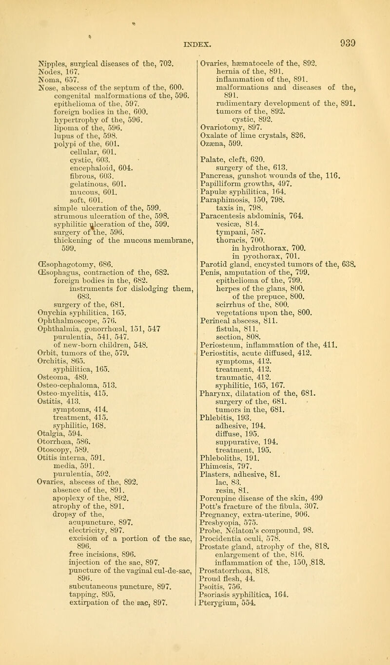Nipples, surgical diseases of the, 702. Nodes, 167.' Noma, 657. Nose, abscess of the septum of the, 600. congenital malformations of the, 596. epithelioma of the, 597. foreign bodies in the, 600. hypertrophy of the, 596. lipoma of the, 596. lupus of the, 598. polypi of the, 601. cellular, 601. cystic, 603. encephaloid, 604. fibrous, 603. gelatinous, 601. mucous, 601. soft, 601. simple ulceration of the, 599. strumous ulceration of the, 598. syphilitic ulceration of the, 599. surgery of the, 596. thickening of the mucous membrane, 599. (Esophagotomy, 686. CEsophagus, contraction of the, 682. foreign bodies in the, 682. instruments for dislodging them, 683. surgeiy of the, 681. Onychia syphilitica, 165. Ophthalmoscope, 576. Ophthalmia, gonorrhceal, 151, 547 purulentia, 541, 547. of new-bom children, 548. Orbit, tumors of the, 579. Orchitis, 865. syphilitica, 165. Osteoma, 489. Osteo-cephaloma, 513. Osteo-myelitis, 415. Ostitis, 413. symptoms, 414. treatment, 415. syphilitic, 168. Otalgia, 594. Otorrhoea, 586. Otoscopy, 589. Otitis interna, 591. media, 591. purulentia, 592. Ovaries, abscess of the, 892. absence of the, 891. apoplexy of the, 892. atrophy of the, 891. dropsy of the, acupuncture, 897. electricity, 897. excision of a portion of the sac, 896. free incisions, 896. injection of the sac, 897. puncture of the vaginal cul-de-sac, 896. subcutaneous puncture, 897. tapping, 895. extirpation of the sac, 897. Ovaries, hematocele of the, 892. hernia of the, 891. inflammation of the, 891. malformations and diseases of the, 891. rudimentary development of the, 891. tumors of the, 892. cystic, 892. Ovariotomy, 897. Oxalate of lime crystals, 826. Ozsena, 599. Palate, cleft, 620. surgery of the, 613. Pancreas, gunshot wounds of the, 116. Papilliform growths, 497. Papula3 syphilitica, 164. Paraphimosis, 150, 798. taxis in, 798. Paracentesis abdominis, 764. vesicas, 814. tympani, 587. thoracis, 700. in hydrothorax, 700. in pyothorax, 701. Parotid gland, encysted tumors of the, 638. Penis, amputation of the, 799. epithelioma of the, 799. herpes of the glans, 800. of the prepuce, 800. scirrhus of the, 800. vegetations upon the, 800. Perineal abscess, 811. fistula, 811. section, 808. Periosteum, inflammation of the, 411. Periostitis, acute diffused, 412. symptoms, 412. treatment, 412. traumatic, 412. syphilitic, 165, 167. Pharynx, dilatation of the, 681. surgery of the, 681. tumors in the, 681. Phlebitis, 193. adhesive, 194. diffuse, 195. suppurative, 194. treatment, 195. Phleboliths, 191. Phimosis, 797. Plasters, adhesive, 81. lac, 83. resin, 81. Porcupine disease of the skin, 499 Pott's fracture of the fibula, 307. Pregnancy, extra-uterine, 906. Presbyopia, 575. Probe, Nelaton's compound, 98. Procidentia oculi, 578. Prostate gland, atrophy of the, 818. enlargement of the, 816. inflammation of the, 150, .818. Prostatorrhoea, 818. Proud flesh, 44. Psoitis, 756. Psoriasis syphilitica, 164. Pterygium, 554.