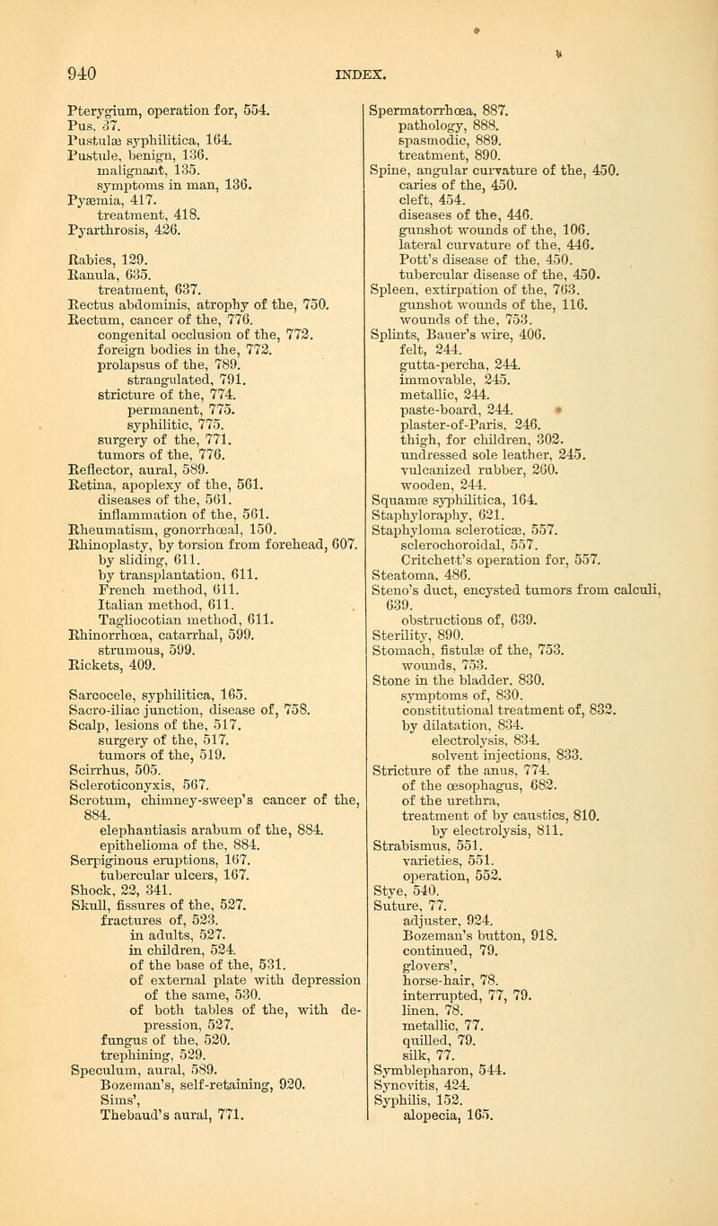 Pterygium, operation for, 554. Pus. -37. Pustuke syphilitica, 164. Pustule, benign, 136. malignant, 135. .symptoms in man, 136. Pyaemia, 417. treatment, 418. Pyarthrosis, 426. Rabies, 129. Ranula, 635. treatment, 637. Rectus abdominis, atrophy of the, 750. Rectum, cancer of the, 776. congenital occlusion of the, 772. foreign bodies in the, 772. prolapsus of the, 789. strangulated, 791. stricture of the, 774. permanent, 775. syphilitic, 775. surgery of the, 771. tumors of the, 776. Reflector, aural, 589. Retina, apoplexy of the, 561. diseases of the, 561. inflammation of the, 561. Rheumatism, gonorrhoeal, 150. Rhinoplasty, by torsion from forehead, 607. by sliding, 611. by transplantation, 611. French method, 611. Italian method, 611. Tagliocotian method, 611. Rhinorrhoea, catarrhal, 599. strumous, 599. Rickets, 409. Sarcocele, syphilitica, 165. Sacro-iliac junction, disease of, 758. Scalp, lesions of the, 517. surgery of the, 517. tumors of the, 519. Scirrhus, 505. Scleroticonyxis, 567. Scrotum, chimney-sweep's cancer of the, 884. elephantiasis arabum of the, 884. epithelioma of the, 884. Serpiginous eruptions, 167. tubercular ulcers, 167. Shock, 22, 341. Skull, fissures of the, 527. fractures of, 523. in adults, 527. in children, 524 of the base of the, 531. of external plate with depression of the same, 530. of both tables of the, with de- pression, 527. fungus of the, 520. trephining, 529. Speculum, aural, 589. Bozeman's, self-retaining, 920. Sims', Thebaud's aural, 771. Spermatorrhoea, 887. pathology, 888. spasmodic, 889. treatment, 890. Spine, angular curvature of the, 450. caries of the, 450. cleft, 454. diseases of the, 446. gunshot wounds of the, 106. lateral curvature of the, 446. Pott's disease of the, 450. tubercular disease of the, 450. Spleen, extirpation of the, 763. gunshot wounds of the, 116. wounds of the, 753. Splints, Bauer's wire, 406. felt, 244. gutta-percha, 244. immovable, 245. metallic, 244. paste-board, 244. plaster-of-Paris, 246. thigh, for children, 302. undressed sole leather, 245. vulcanized rubber, 260. wooden, 244. SquamEe syphilitica, 164. Staphyloraphy, 621. Staphyloma sclerotica?, 557. sclerochoroidal, 557. Critchett's operation for, 557. Steatoma, 486. Steno's duct, encysted tumors from calculi, 639. obstructions of, 639. Sterility, 890. Stomach, fistulas of the, 753. wounds, 753. Stone in the bladder, 830. symptoms of, 830. constitutional treatment of, 832. by dilatation, 834. electrolysis, 834. solvent injections, 833. Stricture of the anus, 774. of the oesophagus, 682. of the urethra, treatment of by caustics, 810. by electrolysis, 811. Strabismus, 551. varieties, 551. operation, 552. Stye, 540. Suture, 77. adjuster, 924. Bozeman's button, 918. continued, 79. glovers', horse-hair, 78. interrupted, 77, 79. linen, 78. metallic, 77. quilled, 79. silk, 77. Symblepharon, 544. Synovitis, 424. Syphilis, 152. alopecia, 165.