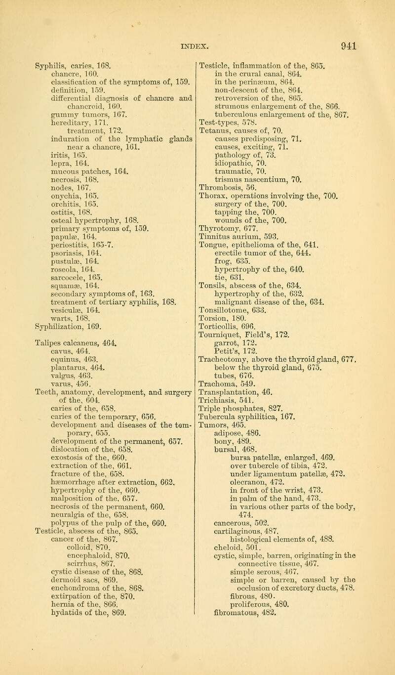Syphilis, caries, 168. chancre, 160. classification of the symptoms of, 159. definition, 159. differential diagnosis of chancre and chancroid, 160. gummy tumors, 167. hereditary. 171. treatment, 172. induration of the lymphatic glands near a chancre, 161. iritis, 165. lepra, 164. mucous patches, 164. necrosis, 168. nodes, 167. onychia, 165. orchitis, 165. ostitis, 168. osteal hypertrophy, 168. primary symptoms of, 159. papulae, 164. periostitis, 165-7. psoriasis, 164. pustulse, 164. roseola, 164. sarcocele, 165. squaruse, 164. secondary symptoms of, 163. treatment of tertiary syphilis, 168. vesiculse, 164. warts, 168. Syphilization, 169. Talipes calcaneus, 464. cavus, 464. equinus, 463. plantarus, 464. valgus, 463. varus, 456. Teeth, anatomy, development, and surgery of the, 604. caries of the, 658. caries of the temporary, 656. development and diseases of the tem- porary, 655. development of the permanent, 657. dislocation of the, 658. exostosis of the, 660. extraction of the, 661. fracture of the, 658. haemorrhage after extraction, 662. hypertrophy of the, 660. malposition of the. 657. necrosis of the permanent, 660. neuralgia of the, 658. polypus of the pulp of the, 660. Testicle, abscess of the, 865. cancer of the, 867. colloid, 870. encephaloid, 870. scirrhus, 867. cystic disease of the, 868. dermoid sacs, 869. enchondroma of the, 868. extirpation of the, 870. hernia of the, 866. hydatids of the, 869. Testicle, inflammation of the, 865. in the crural canal, 864. in the perinaeum, 864. non-descent of the, 864. retroversion of the, 865. strumous enlargement of the, 866. tuberculous enlargement of the, 867. Test-types. 578. Tetanus, causes of, 70. causes predisposing, 71. causes, exciting, 71. pathology of, 73. idiopathic, 70. traumatic, 70. trismus nascentium, 70. Thrombosis, 56. Thorax, operations involving the, 700. surgery of the, 700. tapping the, 700. wounds of the, 700. Thyrotomy, 677. Tinnitus aurium, 593. Tongue, epithelioma of the, 641. erectile tumor of the, 644. frog, 635. hypertrophy of the, 640. tie, 631. Tonsils, abscess of the, 634. hypertrophy of the, 632. malignant disease of the, 634. Tonsillotome, 633. Torsion, 180. Torticollis, 696. Tourniquet, Field's, 172. garrot, 172. Petit's, 172. Tracheotomy, above the thyroid gland, 677. below the thyroid gland, 675. tubes, 676. Trachoma, 549. Transplantation, 46. Trichiasis, 541. Triple phosphates, 827. Tubercula syphilitica, 167. Tumors, 465. adipose, 486. bony, 489. bursal, 468. bur3a patella?, enlarged, 469. over tubercle of tibia, 472. under ligamentum patella?, 472. olecranon, 472. in front of the wrist, 473. in palm of the hand, 473. in various other parts of the body, 474. cancerous, 502. cartilaginous, 487. histological elements of, 488. cheloid, 501. cystic, simple, barren, originating in the connective tissue, 467. simple serous, 467. simple or barren, caused by the occlusion of excretory ducts, 478. fibrous, 480. proliferous, 480. fibromatous, 482.