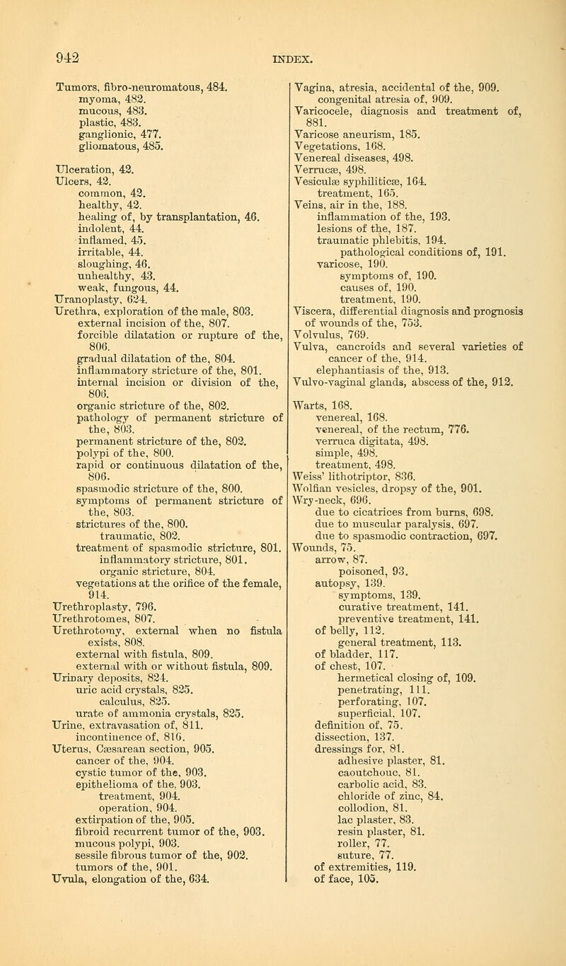 Tumors, fibro-neuromatous, 484. myoma, 482. mucous, 483. plastic, 483. ganglionic, 477. gliomatous, 485. Ulceration, 42. Ulcers, 42. common, 42. healthy, 42. healing of, by transplantation, 46. indolent, 44. inflamed, 45. irritable, 44. sloughing, 46. unhealthy, 43. weak, fungous, 44. Uranoplasty, 624. Urethra, exploration of the male, 803. external incision of the, 807. forcible dilatation or rupture of the, 806. gradual dilatation of the, 804. inflammatory stricture of the, 801. internal incision or division of the, 806. organic stricture of the, 802. pathology of permanent stricture of the, 803. permanent stricture of the, 802. polypi of the, 800. rapid or continuous dilatation of the, 806. spasmodic stricture of the, 800. symptoms of permanent stricture of the, 803. strictures of the, 800. traumatic, 802. treatment of spasmodic stricture, 801. inflammatory stricture, 801. organic stricture, 804. vegetations at the orifice of the female, 914. Urethroplasty, 796. Urethrotomes, 807. Urethrotomy, external when no fistula exists, 808. external with fistula, 809. external with or without fistula, 809. Urinary deposits, 824. uric acid crystals, 825. calculus, 825. urate of ammonia crystals, 825. Urine, extravasation of, 811. incontinence of, 816. Uterus, Cassarean section, 905. cancer of the, 904. cystic tumor of the, 903. epithelioma of the, 903. treatment, 904. operation, 904. extirpation of the, 905. fibroid recurrent tumor of the, 903. mucous polypi, 903. sessile fibrous tumor of the, 902. tumors of the, 901. Uvula, elongation of the, 634. Vagina, atresia, accidental of the, 909. congenital atresia of, 909. Varicocele, diagnosis and treatment of, 881. Varicose aneurism, 185. Vegetations, 168. Venereal diseases, 498. Verrucse, 498. Vesiculse syphilitica?, 164. treatment, 165. Veins, air in the, 188. inflammation of the, 193. lesions of the, 187. traumatic phlebitis, 194. pathological conditions of, 191. varicose, 190. symptoms of, 190. causes of, 190. treatment, 190. Viscera, differential diagnosis and prognosis of wounds of the, 753. Volvulus, 769. Vulva, cancroids and several varieties of cancer of the, 914. elephantiasis of the, 913. Vulvo-vaginal glands, abscess of the, 912. Warts, 168. venereal, 168. venereal, of the rectum, 776. verruca digitata, 498. simple, 498. treatment, 498. Weiss' lithotriptor, 836. Wolfian vesicles, dropsy of the, 901. Wry-neck, 696. due to cicatrices from burns, 698. due to muscular paralysis, 697. due to spasmodic contraction, 697. Wounds, 75. arrow, 87. poisoned, 93. autopsy, 139. symptoms, 139. curative treatment, 141. preventive treatment, 141. of belly, 112. general treatment, 113. of bladder, 117. of chest, 107. hermetical closing of, 109. penetrating, 111. perforating, 107. superficial, 107. definition of, 75. dissection, 137. dressings for, 81. adhesive plaster, 81. caoutchouc, 81. carbolic acid, 83. chloride of zinc, 84. collodion, 81. lac plaster, 83. resin plaster, 81. roller, 77. suture, 77. of extremities, 119. of face, 105.
