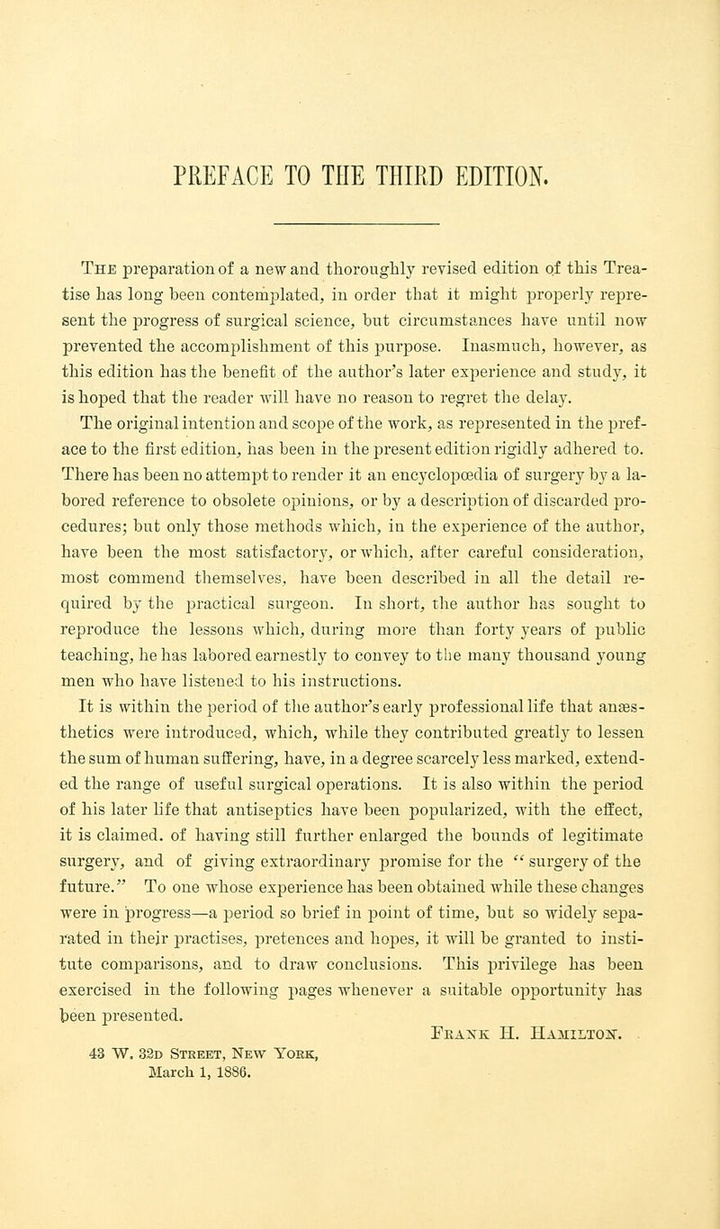 The preparation of a new and thoroughly revised edition of this Trea- tise has long been contemplated, in order that it might proj)erly repre- sent the progress of surgical science, but circumstances have until now prevented the accomplishment of this purpose. Inasmuch, however, as this edition has the benefit of the author's later experience and study, it is hoped that the reader will have no reason to regret the delay. The original intention and scoj^e of the work, as represented in the jjref- ace to the first edition, has been in the present edition rigidly adhered to. There has been no attempt to render it an encyclopcedia of surgery by a la- bored reference to obsolete opinions, or by a descrij^tion of discarded j)ro- cedures; but only those methods which, in the experience of the author, have been the most satisfactory, or which, after careful consideration, most commend themselves, have been described in all the detail re- quired by the practical surgeon. In short, the author has sought to reproduce the lessons which, during more than forty years of public teaching, he has labored earnestly to convey to the many thousand young men who have listened to his instructions. It is within the period of the author's early professional life that anaes- thetics were introduced, which, while they contributed greatly to lessen the sum of human suffering, have, in a degree scarcely less marked, extend- ed the range of useful surgical operations. It is also within the period of his later life that antiseptics have been popularized, with the effect, it is claimed, of having still further enlarged the bounds of legitimate surgery, and of giving extraordinary promise for the  surgery of the future. To one whose experience has been obtained while these changes were in progress—a j)eriod so brief in point of time, but so widely sepa- rated in their practises, pretences and hopes, it will be granted to insti- tute comparisons, and to draw conclusions. This privilege has been exercised in the following pages whenever a suitable opportunity has been presented. FeAKK H. HAMILTOIir. . 43 W, 32d Street, New York, March 1, 1886.