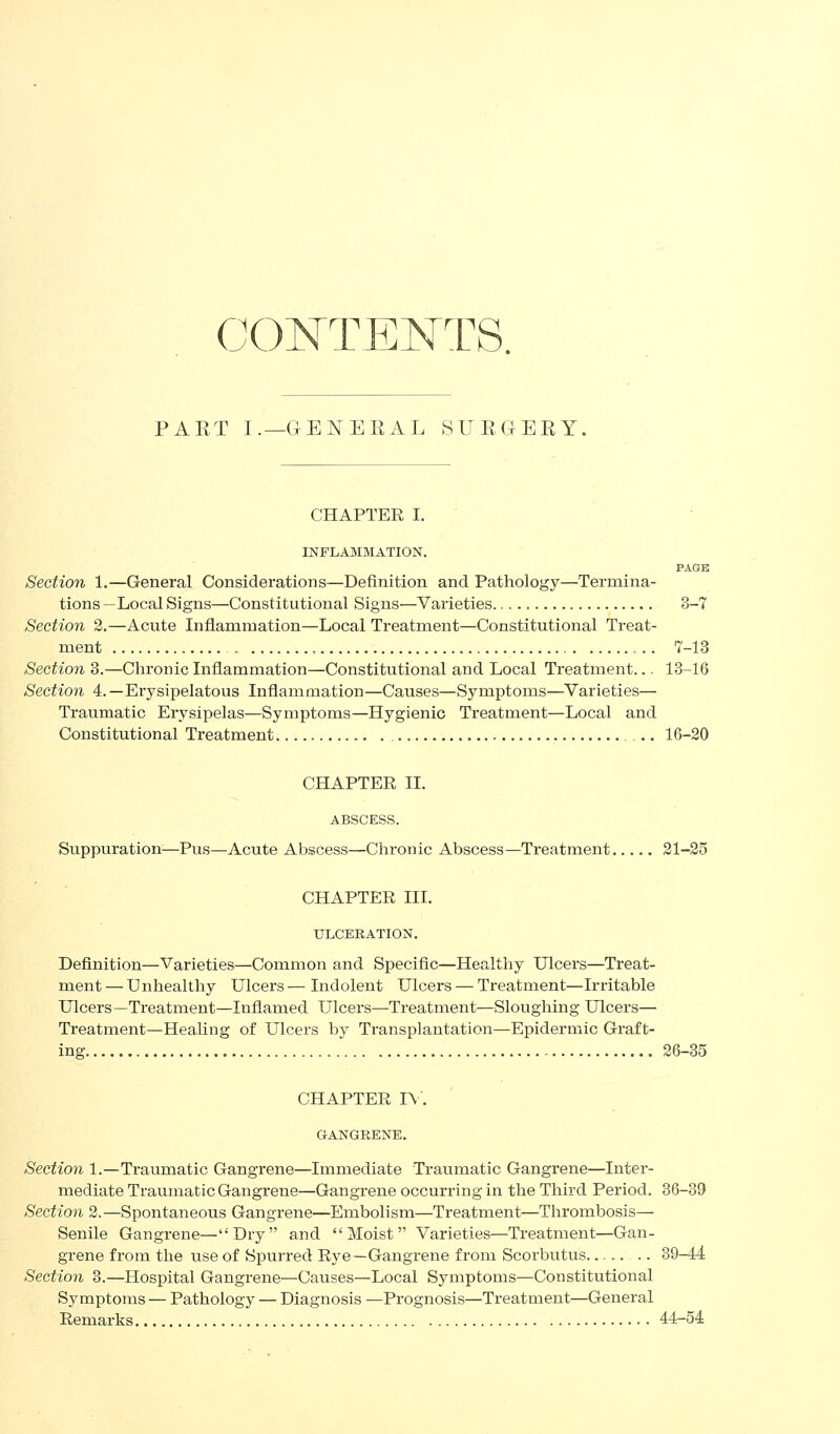 CONTENTS. PAET I.—GENERAL 8IJEGERY, CHAPTER I. INFLAMMATION. PAGE Section 1,—General Considerations—Definition and Pathology—Termina- tions—Local Signs—Constitutional Signs—Varieties 3-7 Section 2.—Acute Inflammation—Local Treatment—Constitutional Treat- ment , 7-13 Section 3.—Chronic Inflammation—Constitutional and Local Treatment... 13-16 Section 4.—Erysipelatous Inflammation—Causes—Symptoms—Varieties— Traumatic Erysipelas—Symptoms—Hygienic Treatment—Local and Constitutional Treatment 16-20 CHAPTER XL ABSCESS. Suppuration—Pus—Acute Abscess—Chronic Abscess—Treatment 21-25 CHAPTER III. ULCERATION. Definition—Varieties—Common and Specific—Healthy Ulcers—Treat- ment — Unhealthy Ulcers — Indolent Ulcers — Treatment—Irritable Ulcers—Treatment—Inflamed Ulcers—Treatment—Sloughing Ulcers— Treatment—Heahng of Ulcers by Transplantation—Epidermic Gi'aft- ing 26-35 CHAPTER 1\\ GANGRENE. Section 1.—Traumatic Gangrene—Immediate Traumatic Gangrene—Inter- mediate Traumatic Gangrene—Gangrene occurring in the Third Period. 36-39 Section 2.—Spontaneous Gangrene—Embolism—Treatment—Thrombosis— Senile Gangrene—Dry and  Moist Varieties—Treatment—Gan- grene from the use of Spurred Rye—Gangrene from Scorbutus 39-44 Section 3.—Hospital Gangrene—Causes—Local Symptoms—Constitutional Symptoms — Pathology — Diagnosis —Prognosis—Treatment—General Remarks 44-54