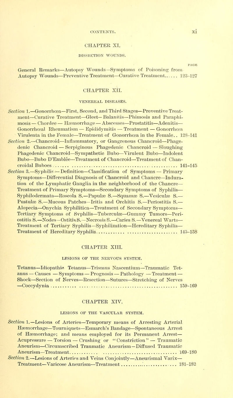 CHAPTER XI. DISSECTION WOUNDS. VAGK General Remarks—Autopsy Wotinds—Symptoms of Poisoning from Autopsy Wounds—Preventive Treatment—Curative Treatment 18;j-127 CHAPTER XH. VENEREAL DISEASES. Section 1.—Gonorrlioea—First, Second, andTliird Stages—Preventive Treat- ment—Curative Treatment—Gleet—Balanitis—Pliimosis and Paraphi- mosis — Chordee — Heemorrhage — Abscesses—Prostatitis—Adenitis— Gonorrhoeal Rheumatism — Epididymitis — Treatment — Gonorrhoea Virulenta in the Female—Treatment of Gonorrhoea in the Female.. 128-141 Section 2.—Chancroid—Inflammatory, or Gangrenous Chancroid—-Phage- denic Chancroid — Serpiginous Phagedenic Chancroid — Sloughing Phagedenic Chanci'oid—Sympathetic Bubo—Virulent Bubo—Indolent Bubo—Bubo D'Emblee—Treatment of Chancroid—Treatment of Chan- croidal Buboes 141-145 Section 3.—Syphilis — Definition—Classification of Symptoms — Primary Symptoms—Differential Diagnosis of Chancroid and Chancre—Indura- tion of the Lymphatic Ganglia in the neighborhood of the Chancre— Treatment of Primary Symptoms—Secondary Symptoms of Syphilis— Syphilodermata—Roseola S.—Papulge S.—Squamse S.—Vesiculse S.— Pustules S.—Mucous Patches—Iritis and Orchitis S.—Periostitis S.— Alopecia—Onychia Syphilitica—Treatment of Secondary Symptoms— Tertiary Symptoms of Svphilis—Tuberculae—Gummy Tumors—Peri- ostitis S.—Nodes—Ostitis S.—Necrosis S.—Caries S.—Venereal Warts— Treatment of Tertiary Syphilis—Syphilization—Hereditary Syphilis— Treatment of Hereditary Syphilis 145-158 CHAPTER XIII. LESIONS OF THE NERVOUS SYSTEM. Tetanus—Idiopathif. Tetanus—Trismus Nascentium—Traumatic Tet- anus — Causes — Syraptoms — Prognosis — Pathology — Treatment — Shock—Section of Nerves—Resection—Sutures—Sti'etching of Nerves —Coccydynia 159-169 CHAPTER XIV. LESIONS OF THE VASCULAR SYSTEM, Section 1.—Lesions of Arteries—Temporary means of Arresting Arterial Hsemorrhage—Tourniquets—Esmarch's Bandage—Spontaneous Arrest of Haemorrhage; and means employed for its Permanent Arrest— Acupressure — Torsion — Crushing or  Constriction  — Traumatic Aneurism—Circumscribed Traumatic Aneurism—Diffused Traumatic Aneurism—Treatment 169-180 Section 2.—Lesions of Arteries and Veins Conjointly—Aneurismal Varix— Treatment—Varicose Aneurism—Treatment .' 181-182