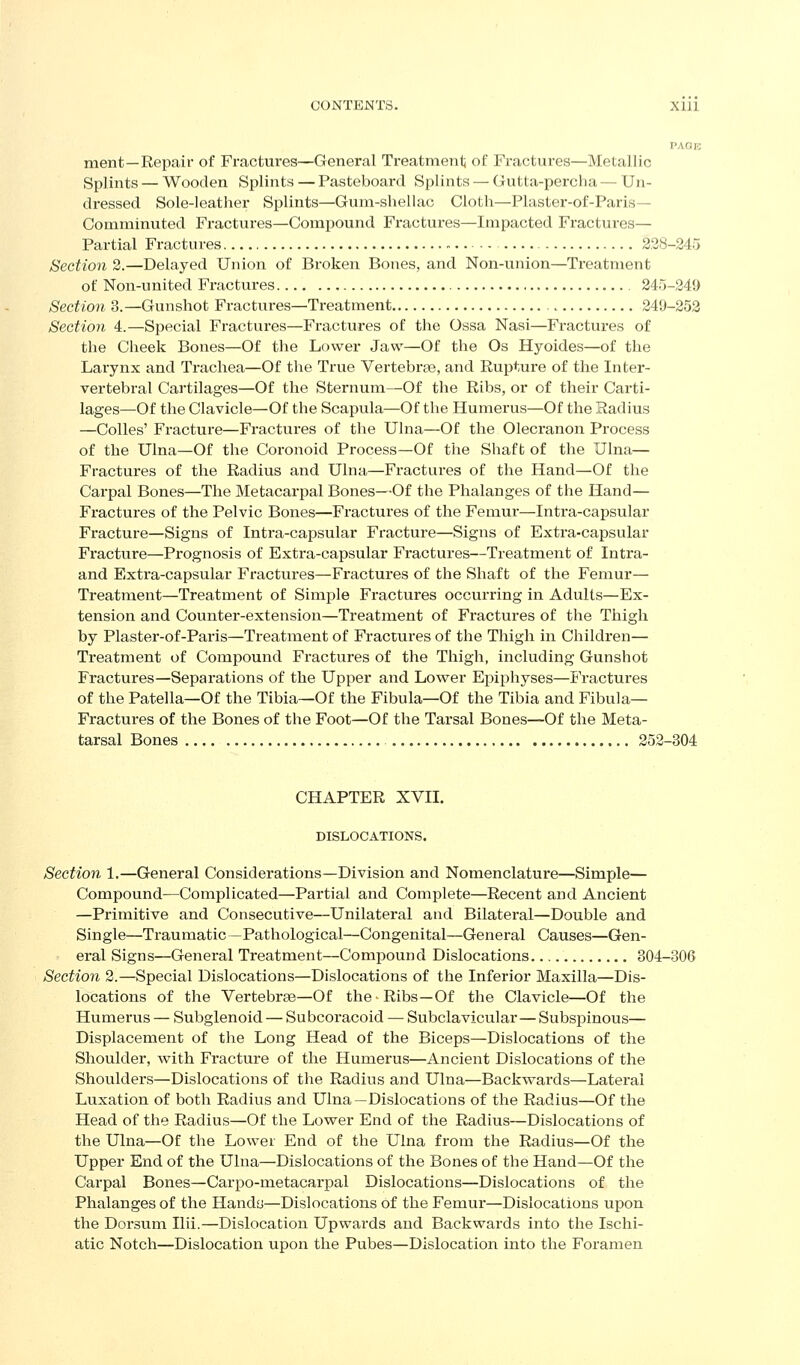 PAGE ment—Repair of Fractures—General Treatmenlj of Fractures—Metallic Splints — Wooden Splints — Pasteboard Splints — Gutta-percha — Un- dressed Sole-leather Splints—Gum-shellac Cloth—Plaster-of-Paris— Comminuted Fractures—Compound Fractures—Impacted Fractures— Partial Fractures 228-245 Section 2.—Delayed Union of Broken Bones, and Non-union—Treatment of Non-united Fractures 245-249 Section 3.—Gunshot Fractures—Treatment 249-253 Section 4.—Special Fractures—Fractures of the Ossa Nasi—Fractures of the Cheek Bones—Of the Lower Jaw—Of the Os Hyoides—of the Larynx and Trachea—Of the True Vertebrae, and Rupture of the Inter- vertebral Cartilages—Of the Sternum—Of the Ribs, or of their Carti- lages—Of the Clavicle—Of the Scapula—Of the Humerus—Of the Radius —Colles' Fracture—Fractures of the Ulna—Of the Olecranon Process of the Ulna—Of the Coronoid Process—Of the Shaft of the Ulna— Fractures of the Radius and Ulna—Fractures of the Hand—Of the Carpal Bones—The Metacarpal Bones—Of the Phalanges of the Hand— Fractures of the Pelvic Bones—Fractures of the Femui-—Intra-capsular Fracture—Signs of Intra-capsular Fracture—Signs of Extra-capsular Fracture—Prognosis of Exti'a-capsular Fractures—Treatment of Intra- and Extra-capsular Fractures—Fractures of the Shaft of the Femur— Treatment—Treatment of Simple Fractures occurring in Adults—Ex- tension and Counter-extension—Treatment of Fractures of the Thigh by Plaster-of-Paris—Treatment of Fractures of the Thigh in Children— Treatment of Compound Fractures of the Thigh, including Gunshot Fractures—Separations of the Upper and Lower Epiphyses—Fractures of the Patella—Of the Tibia—Of the Fibula—Of the Tibia and Fibula- Fractures of the Bones of the Foot—Of the Tarsal Bones—Of the Meta- tarsal Bones 252-304 CHAPTER XVII. DISLOCATIONS. Section 1.—General Considerations—Division and Nomenclature—Simple— Compound—Complicated—Partial and Complete—Recent and Ancient —Primitive and Consecutive—Unilateral and Bilateral—Double and Single—Traumatic—Pathological—Congenital—General Causes—Gen- eral Signs—General Treatment—Compound Dislocations 804-306 Section 2.—Special Dislocations—Dislocations of the Inferior Maxilla—Dis- locations of the Vertebrae—Of the Ribs—Of the Clavicle—Of the Humerus — Subglenoid — Subcoracoid — Subclavicular—Subspinous— Displacement of the Long Head of the Biceps—Dislocations of the Shoulder, with Fracture of the Humerus—Ancient Dislocations of the Shoulders—Dislocations of the Radius and Ulna—Backwards—Lateral Luxation of both Radius and Ulna —Dislocations of the Radius—Of the Head of the Radius—Of the Lower End of the Radius—Dislocations of the Ulna—Of the Lower End of the Ulna from the Radius—Of the Upper End of the Ulna—Dislocations of the Bones of the Hand—Of the Carpal Bones—Carpo-metacarpal Dislocations—Dislocations of the Phalanges of the Handy—Dislocations of the Femur—Dislocations upon the Dorsum Ilii.—Dislocation Upwards and Backwards into the Ischi- atic Notch—Dislocation upon the Pubes—Dislocation into the Foramen