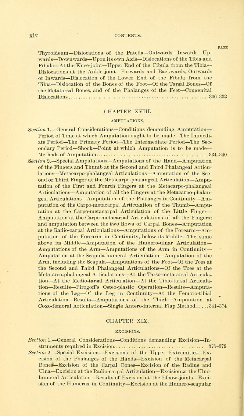 PAGE Thyroideum—Dislocations of the Patella—Outwards—Inwards—Up- wards—Downwards—Upon its own Axis—Dislocations of the Tibia and Fibula—At the Knee-joint—Upper End of the Fibula from the Tibia— Dislocations at the Ankle-joint—Forwards and Backwards, Outwards or Inwards—Dislocation of the Lower End of tiie Fibula from the Tibia—Dislocation of the Bones of the Foot—Of the Tarsal Bones—Of the Metatarsal Bones, and of the Phalanges of the Feet—Congenital Dislocations .= .806-333 CHAPTEK XVIII. AMPUTATIONS. Section 1.—General Considerations—Conditions demanding Amputation— Period of Time at which Amputation ought to be made—The Immedi- ate Period—The Primary Period—The Intermediate Period—The Sec- ondary Period—Shock—Point at which Amputation is to be made— Methods of Amputation 384-340 Section 2.—Special Amputations—Amputations of the Hand—Amputation of the Fingers and Thumb at the Second and Third Phalangeal Articu- lations—Metacarpo-phalangeal Articulations—Amputation of the Sec- ond or Third Finger at the Metacarpo-phalangeal Articulation—Ampu- tation of the First and Fourth Fingers at the Metacarpo-phalangeal Articulations—Amputation of all the Fingers at the Metacarpo-phalan- geal Articulations—Amputation of the Pbalanges in Continuity—Am- putation of the Carpo-metacarpal Articulation of the Thumb—Ampu- tation at the Carpo-metacarpal Articulation of the Little Finger— Amputation at the Carpo-metacarpal Articulations of all the Fingers; and amputation between the two Rows of Carpal Bones—Amputation at the Radio-carpal Articulations—Amputations of the Forearm—Am- putation of the Forearm in Continuity, below its Middle—The same above its Middle—Amputation of the Humero-ulnar Articulation— Amputations of the Arm—Amputations of the Arm in Continuity— Amputation at the Scapula-humeral Articulation—Amputation of the Arm, including the Scapula—Amputations of the Foot—Of the Toes at the Second and Third Phalangeal Articulations—Of the Toes at the Metatarso-phalangeal Articulations—At the Tarso-metatarsal Articula- tion—At the Medio-tarsal Articulation—At the Tibio-tarsal Articula- tion—Results—Pirogoff's Osteo-plastic Operation—Results—Amputa- tions of the Leg—Of the Leg in Continuity—At the Femoro-tibial Articulation—Results—Amputations of the Thigh—Amputation at Coxo-femoral Articulation—Single Antero-internal Flap Method 341-374 CHAPTER XIX. EXCISIONS. Section 1.—General Considerations—Conditions demanding Excision—In- struments required in Excision 375-879 Section 2.—Special Excisions—Excisions of the Upper Extremities—Ex- cision of the Phalanges of the Hands—Excision of the Metacarpal Bones'—Excision of the Carpal Bones—Excision of the Radius and Ulna—Excision at the Radio-carpal Articulation—Excision at the Ulno- humeral Articulation—Results of Excision at the Elbow-joints—Exci- sion of the Humerus in Continuity—Excision at the Humero-scapular