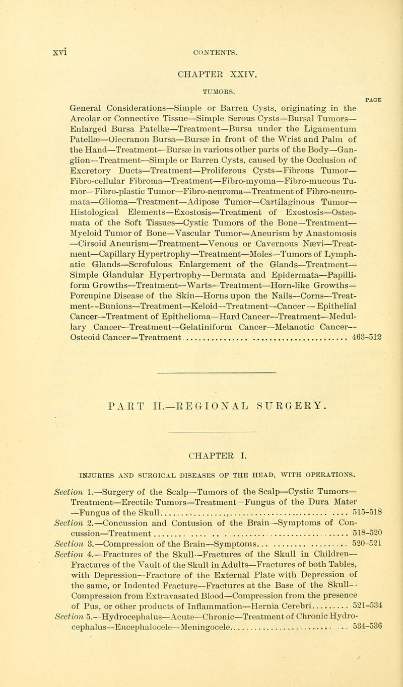 CHAPTER XXIV. TUMORS. PAGE General Considerations—Simple or Barren Cj^sts, originating in the Areolar or Connective Tissue—Simple Serous Cysts—Bursal Tumors— Enlarged Bursa Patella—Treatment—Bursa under the Ligamentum Patellae—Olecranon Bursa—Bursse in front of the Wrist and Palm of the Hand—Treatment—Bursas in various other parts of the Body—Gan- glion—Treatnaent—Simple or Barren Cysts, caused by the Occlusion of Excretory Ducts—Treatment—Proliferous Cysts—Fibrous Tumor— Fibro-cellular Fibroma—Treatment—Fibro-myoma—Fibro-mucovis Tu- mor—Fibro-plastic Tumor—Fibro-neuroma—Treatment of Fibro-neuro- mata—Glioma—Treatment—Adipose Tumor—Cartilaginous Tumor— Histological Elements—Exostosis—Treatment of Exostosis—Osteo- mata of the Soft Tissues—Cystic Tumors of the Bone—Treatment— Myeloid Tumor of Bone—Vascular Tumor—Aneurism by Anastomosis —Cirsoid Aneurism—Treatment—Venous or Cavernous Nsevi—Treat- ment—Capillary Hypertrophy—Treatment—Moles—Tumors of Lymph- atic Glands—Scrofulous Enlargement of the Glands—Treatment— Simple Glandular Hypertrophy—Dermata and Epidermata—Papilli- form Growths—Treatment—Warts—Treatment—Horn-like Grov^ths— Porcupine Disease of the Skin—Horns upon the Nails—Corns—Treat- ment—Bunions—Treatment—Keloid—Treatment—Cancer — Epithelial Cancer—Treatment of Epithelioma—Hard Cancer—Treatment^—Medul- lary Cancel'—Treatment—Gelatiniform Cancer—Melanotic Cancer— Osteoid Cancer—Treatment 463-512 PART II.—REGIONAL SURGERY, CHAPTER I. INJURIES AND SURGICAL DISEASES OF THE HEAD, WITH OPERATIONS. Section 1.—Surgery of the Scalp—Tumors of the Scalp—Cystic Tumors— Treatment—Erectile Tumors—Treatment—Fungus of the Dura Mater —Fungus of the Skull , 515-518 Section 2.—Concussion and Contusion of the Brain—Symptoms of Con- cussion—Treatment 518-520 Section 3.—Compression of the Brain—Symptoms 520-521 Section 4.—Fractures of the Skull—Fractures of the Skull in Children— Fractures of the Vault of the Skull in Adults—Fractures of both Tables, with Depression—Fracture of the External Plate with Depression of the same, or Indented Fractu.re—Fractures at the Base of the Skull— Compression from Extravasated Blood—Compression from the presence of Pus, or other products of Inflammation—Hernia Cerebri 521-534 Section 5.—Hydrocephalus—Acute—Chronic—Treatment of Chronic Hydro- cephalus—Encephalocele—Meningocele...., 534-536