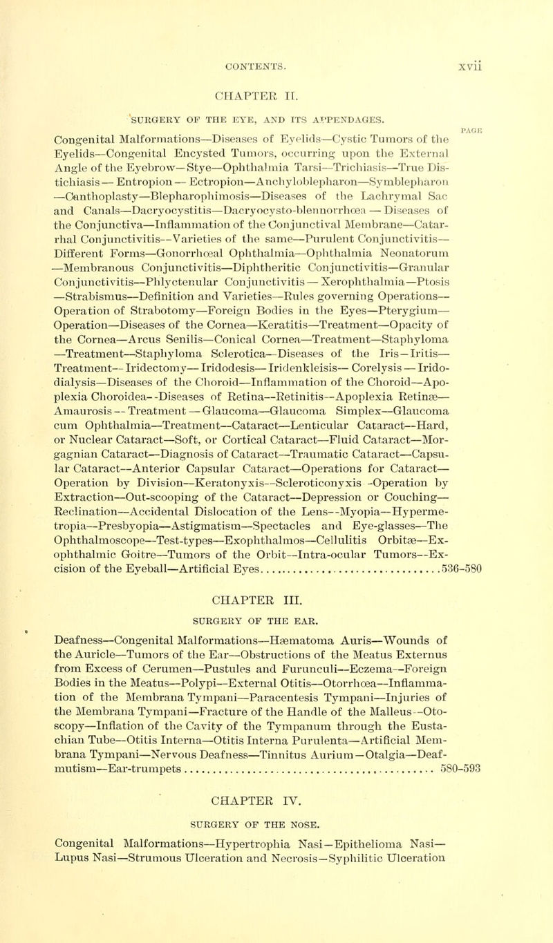 CHAPTER II. SURGERY OF THE EYE, AND ITS APPENDAGES. PAGE Congenital Malformations—Diseases of Eyelids—Cystic Tumors of the Eyelids—Congenital Encysted Tumors, occurring upon the External Angle of the Eyebrow—Stye—Ophthalmia Tarsi—Trichiasis—True Dis- tichiasis — Entropion — Ectropion—Anchyloblepharon—Symblepharou —Oanthoplasty—Blepharopliimosis—Diseases of the Lachrymal Sac and Canals—Dacryocystitis—Dacryocysto-blennorrhoen — Diseases of the Conjunctiva—Inflammation of the Conjunctival Membrane—Catar- rhal Conjunctivitis—Varieties of the same—Purulent Conjunctivitis— Different Forms—Gonorrhoeal Ophthalmia—Ophthalmia Neonatorum —Membranous Conjunctivitis—Diphtheritic Conjunctivitis—Granular Conjunctivitis—Phlyctenular Conjunctivitis — Xerophthalmia—Ptosis —Strabismus—Definition and Varieties—Rules governing Operations— Operation of Strabotomy—Foreign Bodies in the Eyes—Pterygium— Operation—Diseases of the Cornea—Keratitis—Treatment—Opacity of the Cornea—Arcus Senilis—Conical Cornea—Treatment—Staphyloma —Treatment—Staphyloma Sclerotica^—Diseases of the Iris—Iritis— Treatment— Iridectomy— Iridodesis— Iriclenkleisis— Corelysis — Irido- dialysis—Diseases of the Choroid—Inflammation of the Choroid—Apo- plexia Clioroidea--Diseases of Retina—Retinitis—Apoplexia Retinae— Amaurosis — Treatment — Glaucoma—Glaucoma Simplex—Glaucoma cum Ophthalmia—Treatment—Cataract—Lenticular Cataract—Hard, or Nuclear Cataract—Soft, or Cortical Cataract—Fluid Cataract—Mor- gagnian Cataract—Diagnosis of Cataract—Traumatic Cataract—Capsu- lar Cataract—Anterior Capsular Cataract—Operations for Cataract— Operation by Division—Keratonyxis—Scleroticonyxis -Operation by Extraction—Out-scooping of the Cataract—Depression or Couching— Reclination—Accidental Dislocation of the Lens--Myopia—Hypex-me- tropia—Presbyopia—Astigmatism—Spectacles and Eye-glasses—The Ophthalmoscope—Test-types—Exophthalmos—-Cellulitis Orbitse—Ex- ophthalmic Goitre—Tumors of the Orbit—Intra-ocular Tumors—Ex- cision of the Eyeball—Artiflcial Eyes 536-580 CHAPTER III. SURGERY OF THE EAR. Deafness—Congenital Malformations—Haematoma Auris—Wounds of the Auricle—Tumors of the Ear—Obstructions of the Meatus Externus from Excess of Cerumen—Pustules and Furunculi—Eczema—Foreign Bodies in the Meatus—Polypi—External Otitis—Otorrhoea—Inflamma- tion of the Membrana Tympaui—Paracentesis Tympani—Injuries of the Membrana Tympani—Fracture of the Handle of the Malleus-Oto- scopy—Inflation of the Cavity of the Tympanum through the Eusta- chian Tube—Otitis Interna—Otitis Interna Purulenta—Artificial Mem- brana Tympani—Nervous Deafness—Tinnitus Aurium—Otalgia—Deaf- mutism—Ear-trumpets 580-593 CHAPTER IV. SURGERY OF THE NOSE. Congenital Malformations—Hypertrophia Nasi—Epithelioma Nasi— Lupus Nasi—Strumous Ulceration and Necrosis—Syphilitic Ulceration
