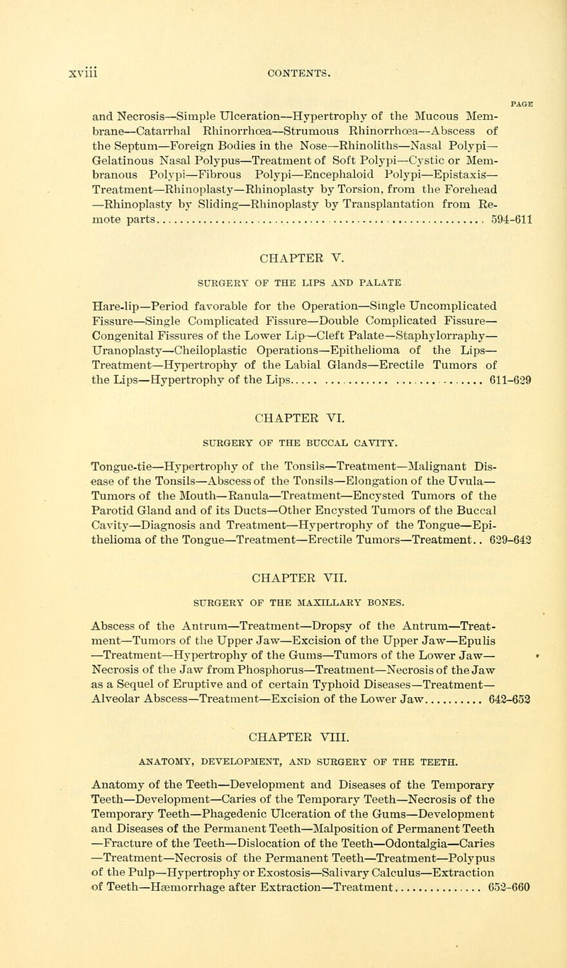 and Necrosis—Simple Ulceration—Hypertrophy of the Mucous Mem- brane—Catarrhal Rhinorrhoea—Strumous Rhinorrhoea—Abscess of the Septum—Foreign Bodies in the Nose—Rhinoliths—Nasal Polypi— Gelatinous Nasal Polypus—Treatment of Soft Polypi—Cystic or Mem- branous Polypi—Fibrous Polypi—Encephaloid Polypi—Epistaxis— Treatment—Rhinoplasty—Rhinoplasty by Torsion, from the Forehead —Rhinoplasty by Sliding—Rhinoplasty by Transplantation from Re- mote parts , 594-611 CHAPTER V. SURGERY OF THE LIPS AND PALATE Hare-lip—Period favorable for the Operation—Single Uncomplicated Fissure—Single Complicated Fissure—Double Complicated Fissure— Congenital Fissures of the Lower Lip—Cleft Palate—Staphylorraphy— Uranoplasty—Cheiloplastic Operations—Epithelioma of the Lips— Treatment—Hypertrophy of the Labial Glands—Erectile Tumors of the Lips—Hypertrophy of the Lips 611-629 CHAPTER VI. SURGERY OF THE BUCCAL CAVITY. Tongue-tie—Hypertrophy of the Tonsils—Treatment—Malignant Dis- ease of the Tonsils—Abscess of the Tonsils—Elongation of the Uvula— Tumors of the Mouth—Ranula—Treatment—Encysted Tumors of the Parotid Gland and of its Ducts—Other Encysted Tumors of the Buccal Cavity—Diagnosis and Treatment—Hypertrophy of the Tongue—Epi- thelioma of the Tongue—Treatment—Erectile Tumors—Treatment.. 629-642 CHAPTER YH. SURGERY OF THE MAXILLARY BONES. Abscess of the Antrum—Treatment—Dropsy of the Antrum—Treat- ment—Tumors of the Upper Jaw—Excision of the Upper Jaw—Epuhs —Treatment—Hypertrophy of the Gums—Tumors of the Lower Jaw— Necrosis of the Jaw from Phosphorus—Treatment—Necrosis of the Jaw as a Sequel of Eruptive and of certain Typhoid Diseases—Treatment— Alveolar Abscess—Treatment—Excision of the Lower Jaw 642-653 CHAPTER VIII. ANATOMY, DEVELOPMENT, AND SURGERY OP THE TEETH. Anatomy of the Teeth—Development and Diseases of the Temporary Teeth—Development—Caries of the Temporary Teeth—Necrosis of the Temporary Teeth—Phagedenic Ulceration of the Gums—Development and Diseases of the Permanent Teeth—Malposition of Permanent Teeth —Fracture of the Teeth—Dislocation of the Teeth—Odontalgia—Caries —Treatment—Necrosis of the Permanent Teeth—Ti*eatment—Polypus of the Pulp—Hypertrophy or Exostosis—Salivary Calculus—Extraction of Teeth—Haemorrhage after Extraction—Treatment 652-660