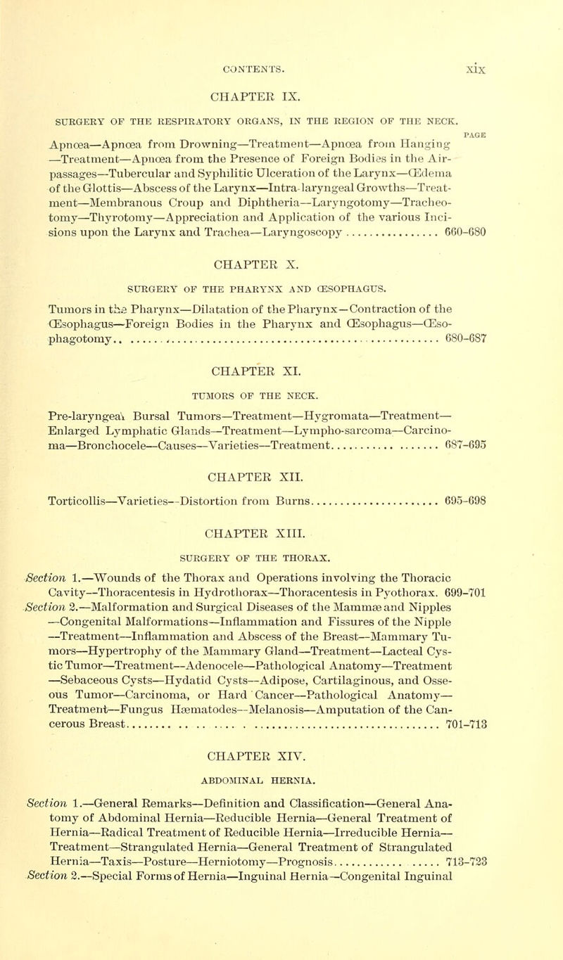 CHAPTER IX. SURGERY OF THE RESPIRATORY ORGANS, IN THE REGION OF THE NECK. PAGE Apnoea—Apnoea from Drowning—Treatment—Apnoea from Hanging —Treatment—Apnoea from the Presence of Foreign Bodies in the Air- passages—Tubercular and Syphilitic Ulceration of the Larynx—CEdema of the Glottis—Abscess of the Larynx—Intra-laryngeal Growths—Treat- ment—Membranous Croup and Diphtheria—Laryngotomy—Ti'acheo- tomy—Thyrotomy—Appreciation and Application of the various Inci- sions upon the Larynx and Trachea—Laryngoscopy 660-680 CHAPTER X. SURGERY OF THE PHARYNX AND OESOPHAGUS. Tumors in the Pharynx—Dilatation of the Pharynx—Contraction of the (Esophagus—Foreign Bodies in the Pharynx and CEsophagus—CEso- phagotomy.. 680-687 CHAPTER XL TUMORS OF THE NECK. Pre-laryngea\. Bursal Tumors—Treatment—Hygromata—Ti'eatment— Enlarged Lymphatic Glands—Treatment—Lympho-sarcoma—Carcino- ma—Bronchocele—Causes—Varieties—Treatment 687-695 CHAPTER XII. Torticollis—Varieties—Distortion from Burns 695-698 CHAPTER XIII. SURGERY OF THE THORAX. Section 1.—^Wounds of the Thorax and Operations involving the Thoracic Cavity—Thoracentesis in Hydrothorax—Thoracentesis in Pyothorax. 699-701 -Section 2.—Malformation and Surgical Diseases of the Mammae and Nipples —Congenital Malformations—Inflammation and Fissures of the Nipple —Treatment—Inflammation and Abscess of the Breast—Mammary Tu- mors—Hypertrophy of the Mammary Gland—Treatment—Lacteal Cys- tic Tumor—Treatment—Adenocele—Pathological Anatomy—Treatment —Sebaceous Cysts—Hydatid Cysts—Adipose, Cartilaginous, and Osse- ous Tumor—Carcinoma, or Hai'd Cancer—Pathological Anatomy— Treatment—Fungus Haematodes—Melanosis—Amputation of the Can- cerous Breast 701-713 CHAPTER XIV. ABDOMINAL HERNIA. Section 1.—General Remarks—Definition and Classification—General Ana- tomy of Abdominal Hernia—Redvicible Hernia—General Treatment of Hernia—Radical Treatment of Reducible Hernia—Irreducible Hernia— Treatment—Strangulated Hernia—General Treatment of Strangulated Hernia—Taxis—Posture—Herniotomy—Prognosis 713-733 Section 2.—Special Forms of Hernia—Inguinal Hernia—Congenital Inguinal