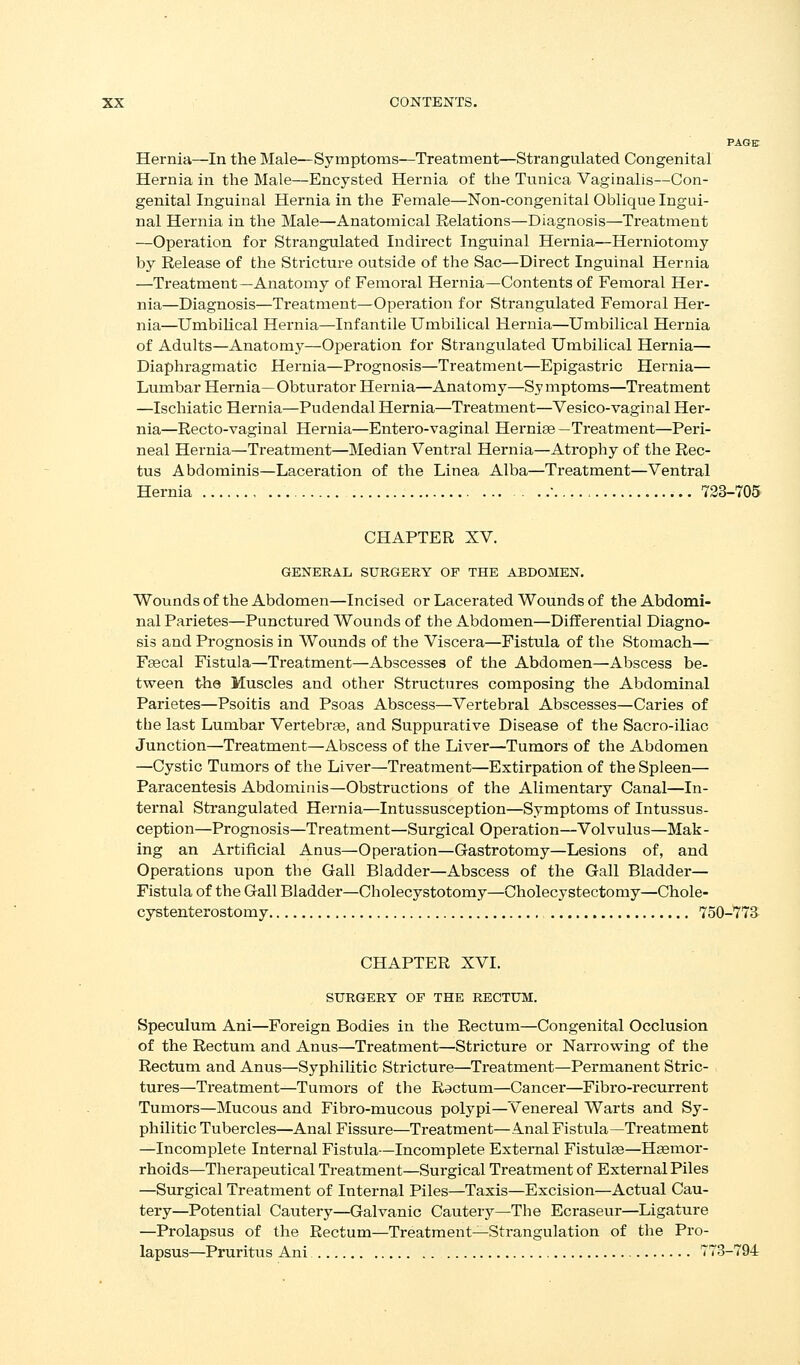 PAGE Hernia—In the Male—Symptoms—Treatment—Strangulated Congenital Hernia in the Male—Encysted Hernia of the Tunica Vaginalis—Con- genital Inguinal Hernia in the Female—Non-congenital Oblique Ingui- nal Hernia in the Male—Anatomical Relations—Diagnosis—Ti'eatment —Operation for Strangulated Indirect Inguinal Hernia—Herniotomy by Release of the Stricture outside of the Sac—Direct Inguinal Hernia —Treatment —Anatomy of Femoral Hernia—Contents of Femoral Her- nia—Diagnosis—Treatment—Operation for Strangulated Femoral Her- nia—Umbilical Hernia—Infantile Umbilical Hernia—Umbilical Hernia of Adults—Anatomj'—Operation for Strangulated Umbilical Hernia— Diaphragmatic Hernia—Prognosis—Treatment—Epigastric Hernia— Lumbar Hernia—Obturator Hernia—Anatomy—Symptoms—Treatment —Ischiatic Hernia—Pudendal Hernia—Treatment—Vesico-vaginal Her- nia—Recto-vaginal Hernia—Entero-vaginal Herniae —Treatment—Peri- neal Hernia—Treatment—Median Ventral Hernia—Atrophy of the Rec- tus Abdominis—Laceration of the Linea Alba—Treatment—Ventral Hernia . 723-705 CHAPTER XV. GENEBAL SURGERY OF THE ABDOMEN. Wounds of the Abdomen—Incised or Lacerated Wounds of the Abdomi- nal Parietes—Punctured Wounds of the Abdomen—Differential Diagno- sis and Prognosis in Wounds of the Viscera—Fistula of the Stomach— F^cal Fistula—Treatment—Abscesses of the Abdomen—Abscess be- tween the Muscles and other Structures composing the Abdominal Parietes—Psoitis and Psoas Abscess—Vertebral Abscesses—Caries of the last Lumbar Vertebraa, and Suppurative Disease of the Sacro-iliac Junction—Treatment—Abscess of the Liver—Tumors of the Abdomen —Cystic Tumors of the Liver—Treatment—Extirpation of the Spleen— Paracentesis Abdominis—Obstructions of the Alimentary Canal—In- ternal Strangulated Hernia—Intussusception—Symptoms of Intussus- ception—Prognosis—Treatment—Surgical Operation—Volvulus—Mak - ing an Artificial Anus—Operation—Gastrotomy—Lesions of, and Operations upon the Gall Bladder—Abscess of the Gall Bladder— Fistula of the Gall Bladder—Cholecystotomy—Cholecystectomy—Chole- cystenterostomy 750-773 CHAPTER XVI. STTRGERT OF THE RECTUM. Speculum Ani—Foreign Bodies in the Rectum—Congenital Occlusion of the Rectum and Anus—Treatment—Stricture or Narrowing of the Rectum and Anus—Syphilitic Stricture—Treatment—Permanent Stric- tures—Treatment—Tumors of the Ractum—Cancer—Fibro-recurrent Tumors—Mucous and Fibro-mucous polypi—Venereal Warts and Sy- philitic Tubercles—Anal Fissure—Treatment—Anal Fistula—Treatment —Incomplete Internal Fistula—Incomplete External Fistulae—Haemor- rhoids—Therapeutical Treatment—Surgical Treatment of External Piles —Surgical Treatment of Internal Piles—Taxis—Excision—Actual Cau- tery—Potential Cautery—Galvanic Cautery—The Ecraseur—Ligature —Prolapsus of the Rectum—Treatment—Sti-angulation of the Pro- lapsus—Pruritus Ani 773-794