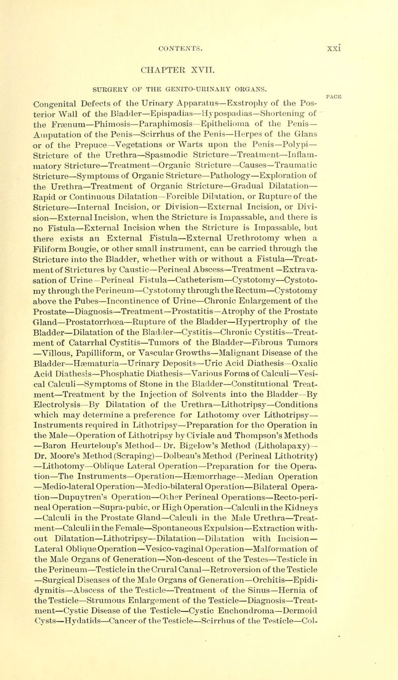 CHAPTER XVII. SUBGERY OF THE GENITO-URINAKY ORGANS. PACE Congenital Defects of the Urinary Apparatus—Exstrophy of the Pos- terior Wall of the Bladder—Epispadias—Hypospadias—Shortening of the Fraenum—Phimosis—Paraphimosis—Epithelioma of the Penis— Amputation of the Penis—Scirrhus of the Penis—Herpes of the Glans or of tlie Prepuce—Vegetations or Warts upon the Penis—Polypi— Stricture of the Urethra—Spasmodic Stricture—Treatment—Iiiflam- niatory Stricture—Treatment—Organic Stricture—Causes—Traumatic Stricture—Symptoms of Organic Stricture—Pathology—Exploration of the Urethra—Treatment of Organic Stricture—Gradual Dilatation— Rapid or Continuous Dilatation—Forcible Dilatation, or Rupture of the Stricture—Internal Incision, or Division—External Incision, or Divi- sion—External Incision, when the Stricture is Impassable, and there is no Fistula—External Incision when the Stricture is Impassable, but there exists a.n External Fistula—External Urethrotomy when a Filiform Bougie, or other small instrument, can be carried thi'ough the Stricture into the Bladder, whether with or without a Fistula—Treat- ment of Strictures by Caustic—Perineal Abscess—Treatment —Extrava- sation of Urine—Perineal Fistula—Catheterism—Cystotomy—Cystoto- my through the Perineum—Cystotomy through the Rectum—Cystotomy above the Pubes—Incontinence of Urine—Chronic Enlargement of the Prostate—Diagnosis—Treatment—Prostatitis—Atrophy of the Prostate Gland—Prostatorrhoea—Rupture of the Bladder—Hypertrophy of the Bladder—Dilatation of the Bladder—Cystitis—Chronic Cystitis—Treat- ment of Catarrhal Cystitis—Tumors of the Bladder—Fibrous Tumors —^Villous, Papilliform, or Vascular Growths—Malignant Disease of the Bladder—Hsematuria—Urinary Deposits—Uric Acid Diathesis—Oxalic Acid Diathesis—Phosphatic Diathesis—Various Forms of Calculi—Vesi- cal Calculi—Symptoms of Stone in the Bladder—Constitutional Treat- ment—Treatment by the Injection of Solvents into the Bladder—By Electrolysis—By Dilatation of the Urethra—Lithotripsy—Conditions which may determine a preference for Lithotomy over Lithotrijjsy— Instruments required in Lithotripsy—Preparation for the Operation in the Male—Operation of Lithotripsy by Civiale and Thompson's Methods —Baron Heurteloup's Method— Dr. Bigelow's Method (Litholapaxy)— Dr. Moore's Method (Scraping)—Dolbeau's Method (Perineal Lithotrity) —Lithotomy—Oblique Lateral Operation—Preparation for the Operav tion—The Instruments—Operation—Haemorrhage—Median Operation —Medio-lateral Operation—Medio-bilateral Operation—Bilateral Opera- tion—Dupuytren's Operation—Other Perineal Operations—Recto-peri- neal Operation—Supra-pubic, or High Operation—Calculi in the Kidneys —Calculi in the Prostate Gland—Calculi in the Male Urethra—Treat- ment—Calculi in the Female—Spontaneous Expulsion—Extraction with- out Dilatation—Lithotripsy—Dilatation—Dilatation with Incision— Lateral Oblique Opei'ation—Vesico-vaginal Operation—Malformation of the Male Organs of Generation—Non-descent of the Testes—Testicle in the Perineum—Testicle in the Crural Canal—Retroversion of the Testicle —Surgical Diseases of the Male Organs of Generation—Orchitis—Epidi- dymitis—Abscess of the Testicle—Treatment of the Sinus—Hernia of the Testicle—Strumous Enlargement of the Testicle—Diagnosis—Treat- ment—Cystic Disease of the Testicle—Cystic Enchondroma—Dermoid Cysts—Hydatids—Cancer of tlie Testicle—Scirrhus of the Testicle—Col-