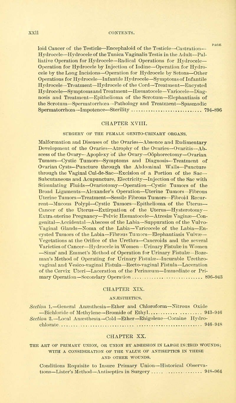 PAGE loid Cancer of the Testicle—Eacephaloid of the Testicle—Castration— Hydrocele—Hydrocele of the Tunica Vaginalis Testis in the Adult—Pal- liative Operation for Hydrocele—Radical Operations for Hydrocele— Operation for Hydrocele by Injection of Iodine—Operation for Hydro- cele by the Long Incisions—Operation for Hydrocele by Setons—Other Operations for Hydrocele—Infantile Hydrocele—Symptoms of Infantile Hydrocele—Treatment—Hydrocele of the Cord—Treatment—Encysted Hydrocele—Symptoms and Treatment—Hsematocele—Variocele—Diag- nosis and Treatment—Epithelioma of the Scrotum—Elephantiasis of the Scrotum—Spermatorrhoea—Pathology and Treatment—Spasmodic Spermatorrhoea—Impotence—Sterility 794-89ft CHAPTER XVIII. SURGERY OF THE FEMALE GENITO-URINARY ORGANS. Malformation and Diseases of the Ovaries—Absence and Rudimentary Development of the Ovaries—Atrophy of the Ovaries^Ovaritis—Ab- scess of the Ovary—Apoplexy of the Ovary—Oophorectomy—Ovarian Tumors—Cystic Tumors—Symptoms and Diagnosis—Treatment of Ovarian Cysts—Puncture through the Abdominal Walls—Puncture through the Vaginal Cul-de-Sac—Excision of a Portion of the Sac- Subcutaneous and Acupuncture, Electricity—Injection of the Sac with Stimulating Fluids—Ovariotomy—Operation—Cystic Tumors of the Broad Ligaments—Alexander's Operation—Uterine Tumors—Fibrous Uterine Tumors—Treatment—Sessile Fibrous Tumors—Fibroid Recur- rent—Mucous Polypi—Cystic Tumors—EpitheKoma of the Uterus— Cancer of the Uterus—Extirpation of the Uterus—Hysterotomy— Extra-uterine Pregnancy—Pelvic Hgematocele—Atresiae Vagina—Con- genital—Accidental—Abscess of the Labia—Suppuration of the Vulvo- vaginal Glands—Noma of the Labia—Varicocele of the Labia—En- cysted Tumors of the Labia—Fibrous Tumors—Elephantiasis Vulvae— Vegetations at the Orifice of the Urethra—Cancroids and the several Varieties of Cancer—Hydrocele in Women—Urinary Fistulse in Women —Sims' and Emmet's Method of Operation for Urinary Fistute—Boze- man's Method of Operating for Urinary Fistulse—Incurable Urethro- vaginal and Vesico-vaginal Fistula—Recto-vaginal Fistula—Laceration of the Cervix Uteri^—Laceration of the Perina3um—Immediate or Pri- mary Operation—Secondary Operation 896-945 CHAPTER XIX. ANESTHETICS. Section 1.—General Anaestliesia—Ether and Chloroform—Nitrous Oxide —Bicliloride of Methylene—Bromide of Ethyl 943-946 Section 2.—Local Angesthesia—Cold—Ether—Rhigolene—Cocaine Hydro- chlorate 946-948 CHAPTER XX. THE ART OP PRIMARY UNION, OR UNION BY ADHESION IN LARGE INCISED WOUNDS; WITH A CONSIDERATION OF THE VALUE OP ANTISEPTICS IN THESE AND OTHER WOUNDS. Conditions Requisite to Insure Primary Union—Historical Observa- tions—Lister's Method—Antiseptics in Surgery 948-964