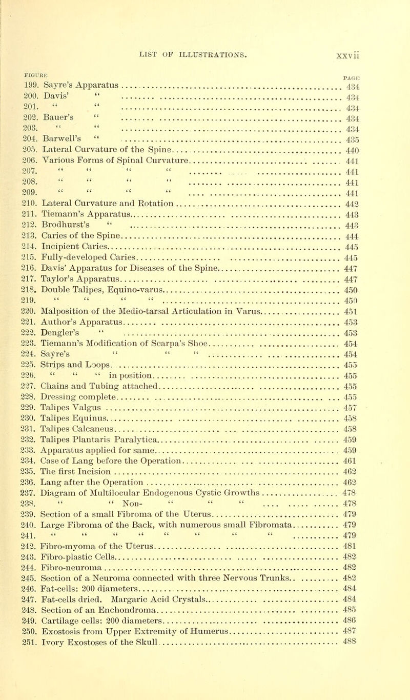 FIGURE PAGE 199. Sayre's Apparatus 434 200. Davis' *' 434 201.   .434 202. Bauer's  434 203.   !! 434 204. Barwell's  435 205. Lateral Curvature of the Spine 440 206. Various Forms of Spinal Curvature 441 207.     441 208.     441 209.     441 210. Lateral Curvature and Rotation 443 211. Tiemann's Apparatus 443 212. Brodhurst's  , 44& 213. Caries of the Spine 444 214. Incipient Caries 445 215. Fully-developed Caries 445 216. Davis' Apparatus for Diseases of the Spine 447 217. Taylor's Apparatus 447 218. Double Talipes, Equino-varus ,,.. 450 219.     450 220. Malposition of the Medio-tarsal Articulation in Varus , 451 221. Author's Apparatus 453 222. Dengler's  453 223. Tiemann's Modification of Scarpa's Shoe 454 224. Sayre's    454 225. Strips and Loops. 455 226.    inposition 455 227. Chains and Tubing attached 455 228. Dressing complete 455 229. Talipes Valgus 457 230. Talipes Equinus 458 231. Talipes Calcaneus 458 232. Talipes Plantaris Paralytica , 459 233. Apparatus applied for same 459 234. Case of Lang before the Operation , 461 235. The first Incision 462 236. Lang after the Operation 462 237. Diagram of Multilocular Endogenous Cystic Growths 478 238.   Non-    478 239. Section of a small Fibroma of the Uterus 479 240. Lai'ge Fibroma of the Back, with numerous small Fibromata 479 241.         479 242. Fibro-myoma of the Uterus 481 243. Fibro-plastic Cells 482 244. Fibro-neuroma 482 245. Section of a Neuroma connected vs^ith three Nervous Trunks 482 246. Fat-cells: 200 diameters 484 247. Fat-cells dried. Margaric Acid Crystals 484 248. Section of an Enchondroma 485 249. Cartilage cells: 200 diameters 486 250. Exostosis from Upper Extremity of Humerus 487 251. Ivory Exostoses of the Skull 488